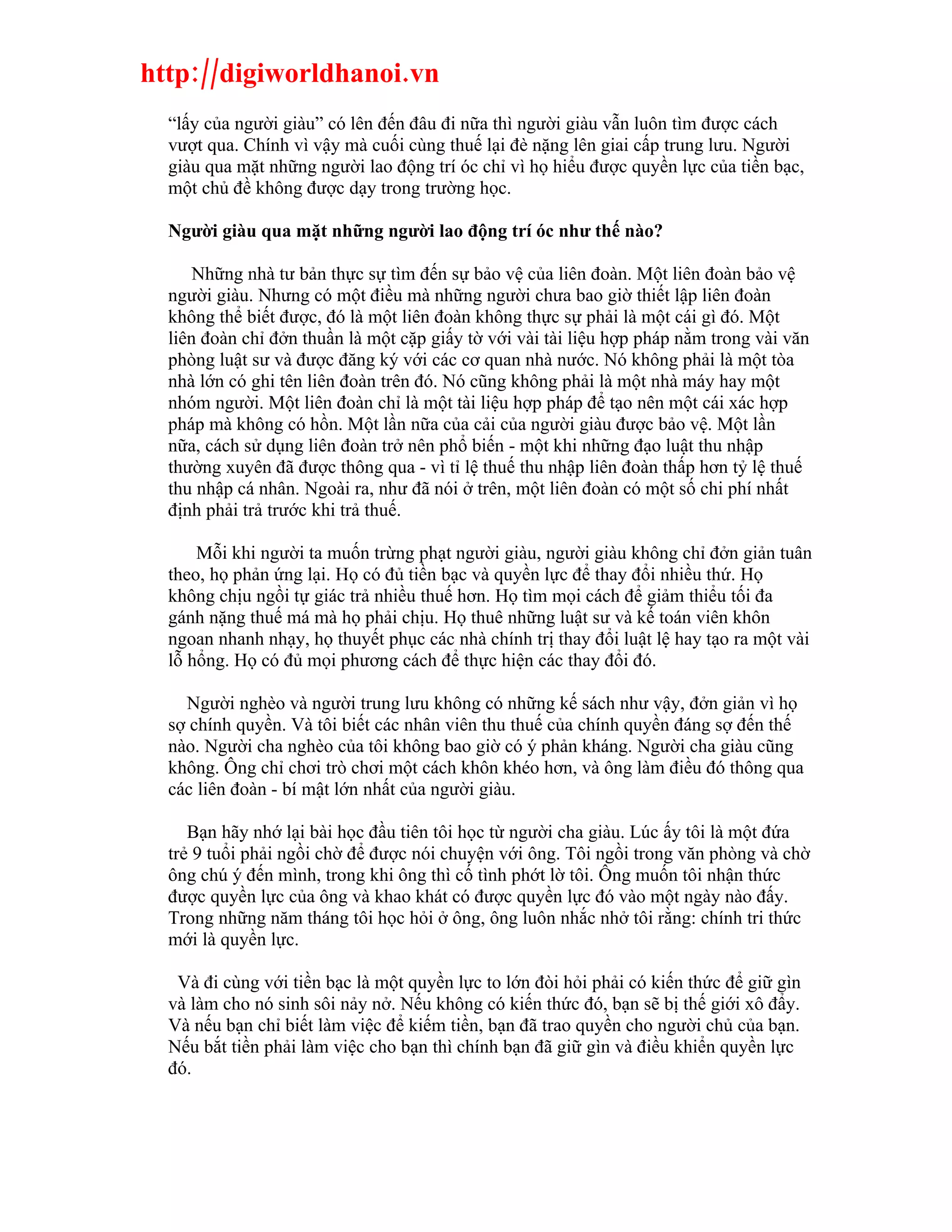 http://digiworldhanoi.vn
  “lấy của người giàu” có lên đến đâu đi nữa thì người giàu vẫn luôn tìm được cách
  vượt qua. Chính vì vậy mà cuối cùng thuế lại đè nặng lên giai cấp trung lưu. Người
  giàu qua mặt những người lao động trí óc chỉ vì họ hiểu được quyền lực của tiền bạc,
  một chủ đề không được dạy trong trường học.

  Người giàu qua mặt những người lao động trí óc như thế nào?

      Những nhà tư bản thực sự tìm đến sự bảo vệ của liên đoàn. Một liên đoàn bảo vệ
  người giàu. Nhưng có một điều mà những người chưa bao giờ thiết lập liên đoàn
  không thể biết được, đó là một liên đoàn không thực sự phải là một cái gì đó. Một
  liên đoàn chỉ đởn thuần là một cặp giấy tờ với vài tài liệu hợp pháp nằm trong vài văn
  phòng luật sư và được đăng ký với các cơ quan nhà nước. Nó không phải là một tòa
  nhà lớn có ghi tên liên đoàn trên đó. Nó cũng không phải là một nhà máy hay một
  nhóm người. Một liên đoàn chỉ là một tài liệu hợp pháp để tạo nên một cái xác hợp
  pháp mà không có hồn. Một lần nữa của cải của người giàu được bảo vệ. Một lần
  nữa, cách sử dụng liên đoàn trở nên phổ biến - một khi những đạo luật thu nhập
  thường xuyên đã được thông qua - vì tỉ lệ thuế thu nhập liên đoàn thấp hơn tỷ lệ thuế
  thu nhập cá nhân. Ngoài ra, như đã nói ở trên, một liên đoàn có một số chi phí nhất
  định phải trả trước khi trả thuế.

      Mỗi khi người ta muốn trừng phạt người giàu, người giàu không chỉ đởn giản tuân
  theo, họ phản ứng lại. Họ có đủ tiền bạc và quyền lực để thay đổi nhiều thứ. Họ
  không chịu ngồi tự giác trả nhiều thuế hơn. Họ tìm mọi cách để giảm thiểu tối đa
  gánh nặng thuế má mà họ phải chịu. Họ thuê những luật sư và kế toán viên khôn
  ngoan nhanh nhạy, họ thuyết phục các nhà chính trị thay đổi luật lệ hay tạo ra một vài
  lỗ hổng. Họ có đủ mọi phương cách để thực hiện các thay đổi đó.

    Người nghèo và người trung lưu không có những kế sách như vậy, đởn giản vì họ
  sợ chính quyền. Và tôi biết các nhân viên thu thuế của chính quyền đáng sợ đến thế
  nào. Người cha nghèo của tôi không bao giờ có ý phản kháng. Người cha giàu cũng
  không. Ông chỉ chơi trò chơi một cách khôn khéo hơn, và ông làm điều đó thông qua
  các liên đoàn - bí mật lớn nhất của người giàu.

     Bạn hãy nhớ lại bài học đầu tiên tôi học từ người cha giàu. Lúc ấy tôi là một đứa
  trẻ 9 tuổi phải ngồi chờ để được nói chuyện với ông. Tôi ngồi trong văn phòng và chờ
  ông chú ý đến mình, trong khi ông thì cố tình phớt lờ tôi. Ông muốn tôi nhận thức
  được quyền lực của ông và khao khát có được quyền lực đó vào một ngày nào đấy.
  Trong những năm tháng tôi học hỏi ở ông, ông luôn nhắc nhở tôi rằng: chính tri thức
  mới là quyền lực.

   Và đi cùng với tiền bạc là một quyền lực to lớn đòi hỏi phải có kiến thức để giữ gìn
  và làm cho nó sinh sôi nảy nở. Nếu không có kiến thức đó, bạn sẽ bị thế giới xô đẩy.
  Và nếu bạn chỉ biết làm việc để kiếm tiền, bạn đã trao quyền cho người chủ của bạn.
  Nếu bắt tiền phải làm việc cho bạn thì chính bạn đã giữ gìn và điều khiển quyền lực
  đó.
 