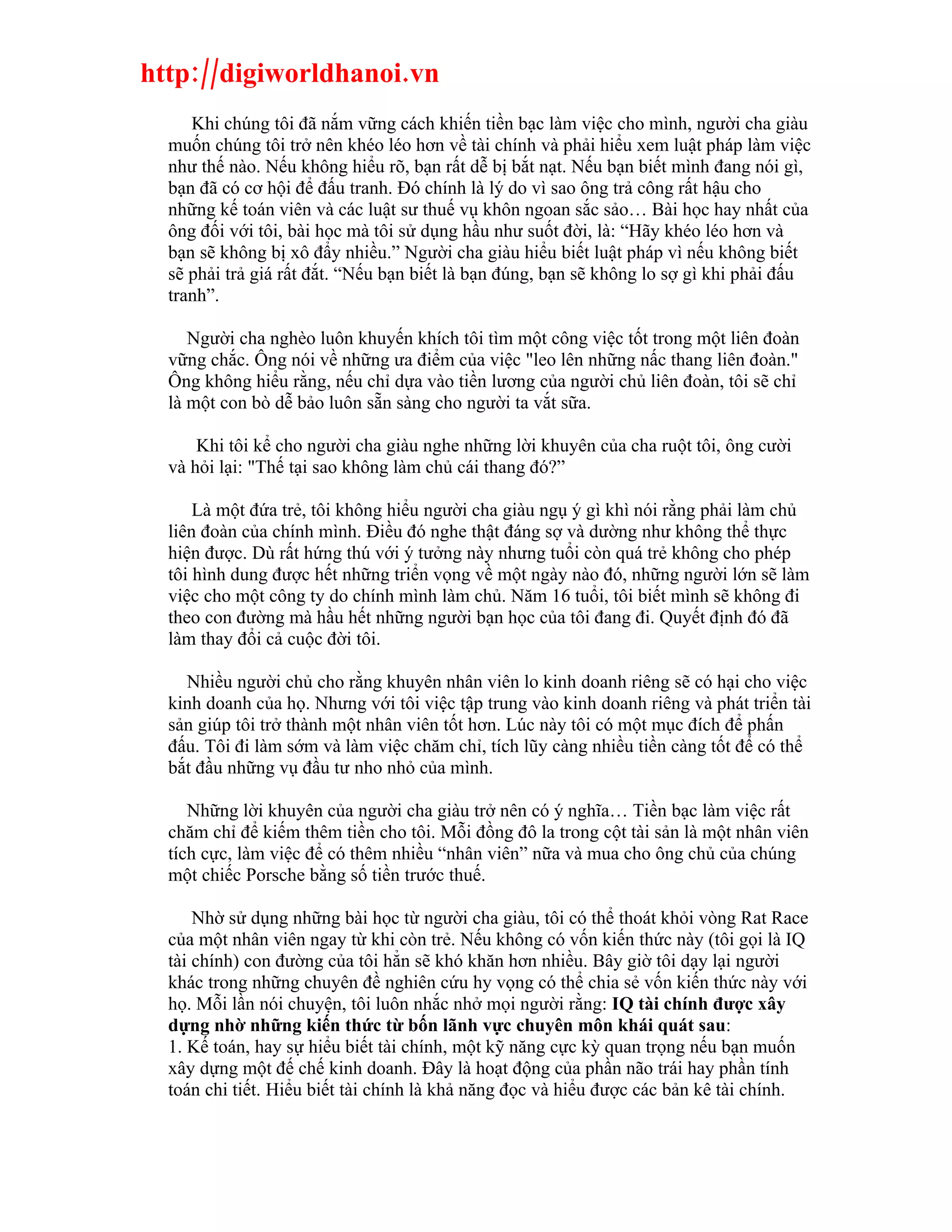 http://digiworldhanoi.vn
     Khi chúng tôi đã nắm vững cách khiến tiền bạc làm việc cho mình, người cha giàu
  muốn chúng tôi trở nên khéo léo hơn về tài chính và phải hiểu xem luật pháp làm việc
  như thế nào. Nếu không hiểu rõ, bạn rất dễ bị bắt nạt. Nếu bạn biết mình đang nói gì,
  bạn đã có cơ hội để đấu tranh. Đó chính là lý do vì sao ông trả công rất hậu cho
  những kế toán viên và các luật sư thuế vụ khôn ngoan sắc sảo… Bài học hay nhất của
  ông đối với tôi, bài học mà tôi sử dụng hầu như suốt đời, là: “Hãy khéo léo hơn và
  bạn sẽ không bị xô đẩy nhiều.” Người cha giàu hiểu biết luật pháp vì nếu không biết
  sẽ phải trả giá rất đắt. “Nếu bạn biết là bạn đúng, bạn sẽ không lo sợ gì khi phải đấu
  tranh”.

     Người cha nghèo luôn khuyến khích tôi tìm một công việc tốt trong một liên đoàn
  vững chắc. Ông nói về những ưa điểm của việc "leo lên những nấc thang liên đoàn."
  Ông không hiểu rằng, nếu chỉ dựa vào tiền lương của người chủ liên đoàn, tôi sẽ chỉ
  là một con bò dễ bảo luôn sẵn sàng cho người ta vắt sữa.

      Khi tôi kể cho người cha giàu nghe những lời khuyên của cha ruột tôi, ông cười
  và hỏi lại: "Thế tại sao không làm chủ cái thang đó?”

      Là một đứa trẻ, tôi không hiểu người cha giàu ngụ ý gì khì nói rằng phải làm chủ
  liên đoàn của chính mình. Điều đó nghe thật đáng sợ và dường như không thể thực
  hiện được. Dù rất hứng thú với ý tưởng này nhưng tuổi còn quá trẻ không cho phép
  tôi hình dung được hết những triển vọng về một ngày nào đó, những người lớn sẽ làm
  việc cho một công ty do chính mình làm chủ. Năm 16 tuổi, tôi biết mình sẽ không đi
  theo con đường mà hầu hết những người bạn học của tôi đang đi. Quyết định đó đã
  làm thay đổi cả cuộc đời tôi.

    Nhiều người chủ cho rằng khuyên nhân viên lo kinh doanh riêng sẽ có hại cho việc
  kinh doanh của họ. Nhưng với tôi việc tập trung vào kinh doanh riêng và phát triển tài
  sản giúp tôi trở thành một nhân viên tốt hơn. Lúc này tôi có một mục đích để phấn
  đấu. Tôi đi làm sớm và làm việc chăm chỉ, tích lũy càng nhiều tiền càng tốt để có thể
  bắt đầu những vụ đầu tư nho nhỏ của mình.

     Những lời khuyên của người cha giàu trở nên có ý nghĩa… Tiền bạc làm việc rất
  chăm chỉ để kiếm thêm tiền cho tôi. Mỗi đồng đô la trong cột tài sản là một nhân viên
  tích cực, làm việc để có thêm nhiều “nhân viên” nữa và mua cho ông chủ của chúng
  một chiếc Porsche bằng số tiền trước thuế.

      Nhờ sử dụng những bài học từ người cha giàu, tôi có thể thoát khỏi vòng Rat Race
  của một nhân viên ngay từ khi còn trẻ. Nếu không có vốn kiến thức này (tôi gọi là IQ
  tài chính) con đường của tôi hẳn sẽ khó khăn hơn nhiều. Bây giờ tôi dạy lại người
  khác trong những chuyên đề nghiên cứu hy vọng có thể chia sẻ vốn kiến thức này với
  họ. Mỗi lần nói chuyện, tôi luôn nhắc nhở mọi người rằng: IQ tài chính được xây
  dựng nhờ những kiến thức từ bốn lãnh vực chuyên môn khái quát sau:
  1. Kế toán, hay sự hiểu biết tài chính, một kỹ năng cực kỳ quan trọng nếu bạn muốn
  xây dựng một đế chế kinh doanh. Đây là hoạt động của phần não trái hay phần tính
  toán chi tiết. Hiểu biết tài chính là khả năng đọc và hiểu được các bản kê tài chính.
 