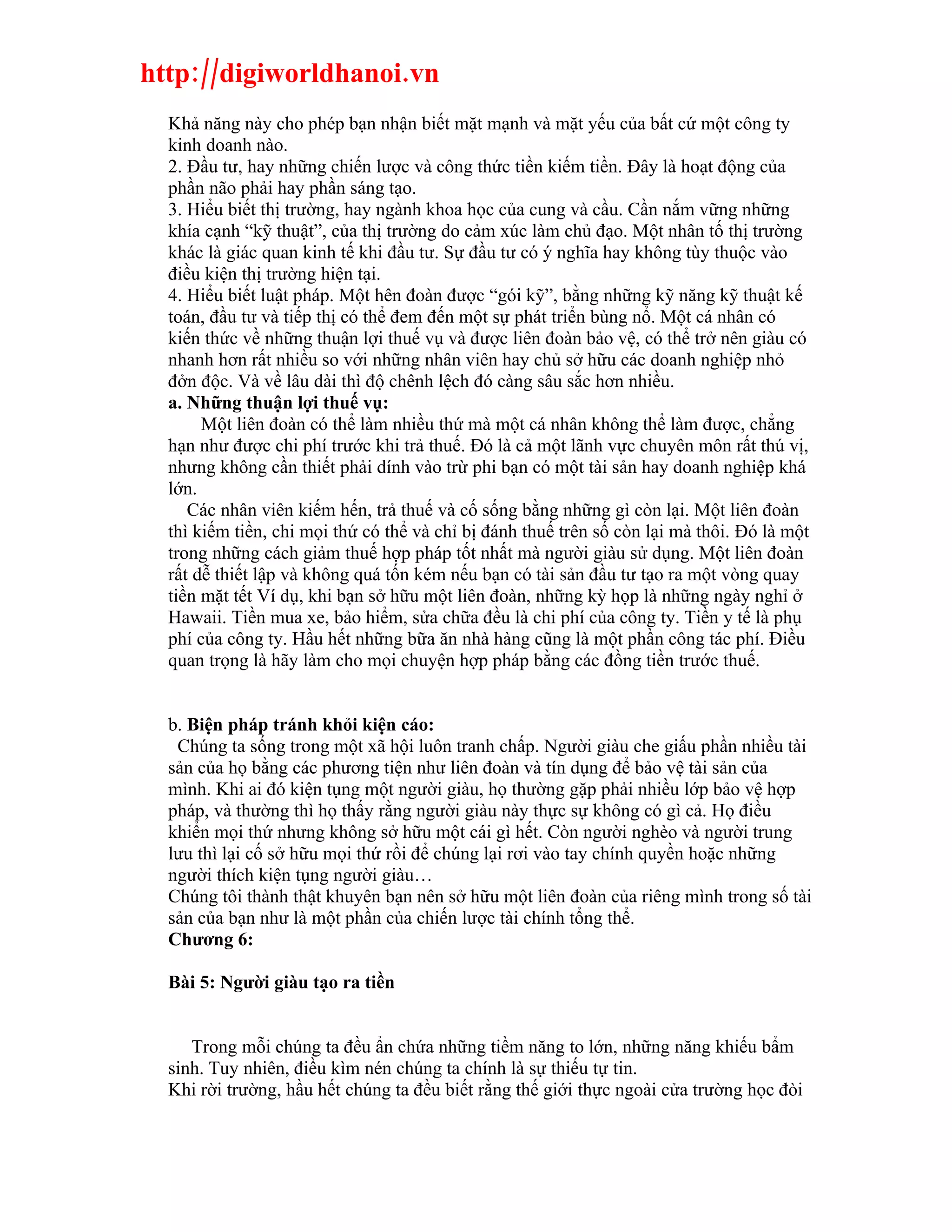 http://digiworldhanoi.vn
  Khả năng này cho phép bạn nhận biết mặt mạnh và mặt yếu của bất cứ một công ty
  kinh doanh nào.
  2. Đầu tư, hay những chiến lược và công thức tiền kiếm tiền. Đây là hoạt động của
  phần não phải hay phần sáng tạo.
  3. Hiểu biết thị trường, hay ngành khoa học của cung và cầu. Cần nắm vững những
  khía cạnh “kỹ thuật”, của thị trường do cảm xúc làm chủ đạo. Một nhân tố thị trường
  khác là giác quan kinh tế khi đầu tư. Sự đầu tư có ý nghĩa hay không tùy thuộc vào
  điều kiện thị trường hiện tại.
  4. Hiểu biết luật pháp. Một hên đoàn được “gói kỹ”, bằng những kỹ năng kỹ thuật kế
  toán, đầu tư và tiếp thị có thể đem đến một sự phát triển bùng nổ. Một cá nhân có
  kiến thức về những thuận lợi thuế vụ và được liên đoàn bảo vệ, có thể trở nên giàu có
  nhanh hơn rất nhiều so với những nhân viên hay chủ sở hữu các doanh nghiệp nhỏ
  đởn độc. Và về lâu dài thì độ chênh lệch đó càng sâu sắc hơn nhiều.
  a. Những thuận lợi thuế vụ:
       Một liên đoàn có thể làm nhiều thứ mà một cá nhân không thể làm được, chẳng
  hạn như được chi phí trước khi trả thuế. Đó là cả một lãnh vực chuyên môn rất thú vị,
  nhưng không cần thiết phải dính vào trừ phi bạn có một tài sản hay doanh nghiệp khá
  lớn.
     Các nhân viên kiếm hến, trả thuế và cố sống bằng những gì còn lại. Một liên đoàn
  thì kiếm tiền, chi mọi thứ có thể và chỉ bị đánh thuế trên số còn lại mà thôi. Đó là một
  trong những cách giảm thuế hợp pháp tốt nhất mà người giàu sử dụng. Một liên đoàn
  rất dễ thiết lập và không quá tốn kém nếu bạn có tài sản đầu tư tạo ra một vòng quay
  tiền mặt tết Ví dụ, khi bạn sở hữu một liên đoàn, những kỳ họp là những ngày nghỉ ở
  Hawaii. Tiền mua xe, bảo hiểm, sửa chữa đều là chi phí của công ty. Tiền y tế là phụ
  phí của công ty. Hầu hết những bữa ăn nhà hàng cũng là một phần công tác phí. Điều
  quan trọng là hãy làm cho mọi chuyện hợp pháp bằng các đồng tiền trước thuế.


  b. Biện pháp tránh khỏi kiện cáo:
   Chúng ta sống trong một xã hội luôn tranh chấp. Người giàu che giấu phần nhiều tài
  sản của họ bằng các phương tiện như liên đoàn và tín dụng để bảo vệ tài sản của
  mình. Khi ai đó kiện tụng một người giàu, họ thường gặp phải nhiều lớp bảo vệ hợp
  pháp, và thường thì họ thấy rằng người giàu này thực sự không có gì cả. Họ điều
  khiển mọi thứ nhưng không sở hữu một cái gì hết. Còn người nghèo và người trung
  lưu thì lại cố sở hữu mọi thứ rồi để chúng lại rơi vào tay chính quyền hoặc những
  người thích kiện tụng người giàu…
  Chúng tôi thành thật khuyên bạn nên sở hữu một liên đoàn của riêng mình trong số tài
  sản của bạn như là một phần của chiến lược tài chính tổng thể.
  Chương 6:

  Bài 5: Người giàu tạo ra tiền


     Trong mỗi chúng ta đều ẩn chứa những tiềm năng to lớn, những năng khiếu bẩm
  sinh. Tuy nhiên, điều kìm nén chúng ta chính là sự thiếu tự tin.
  Khi rời trường, hầu hết chúng ta đều biết rằng thế giới thực ngoài cửa trường học đòi
 