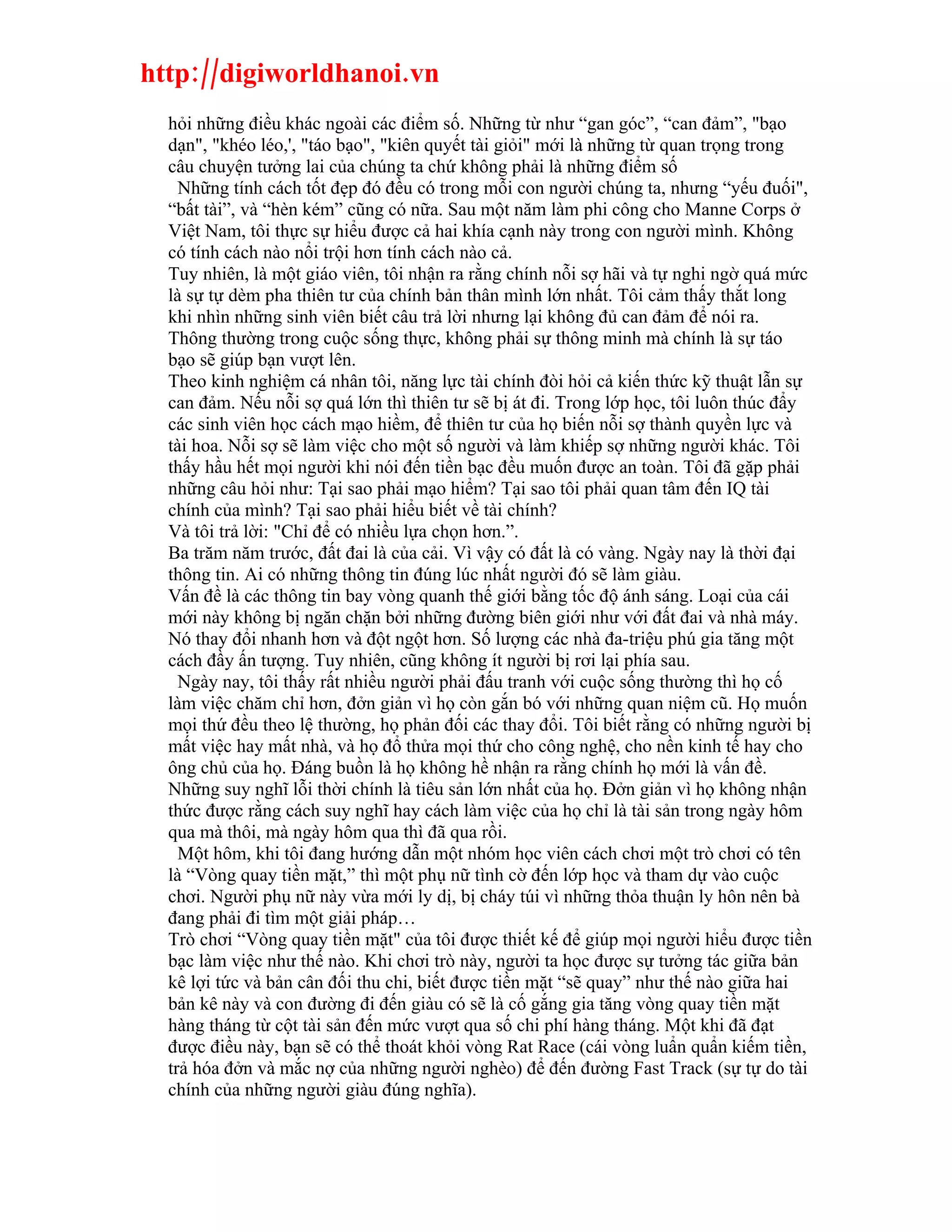 http://digiworldhanoi.vn
  hỏi những điều khác ngoài các điểm số. Những từ như “gan góc”, “can đảm”, "bạo
  dạn", "khéo léo,', "táo bạo", "kiên quyết tài giỏi" mới là những từ quan trọng trong
  câu chuyện tưởng lai của chúng ta chứ không phải là những điểm số
    Những tính cách tốt đẹp đó đều có trong mỗi con người chúng ta, nhưng “yếu đuối",
  “bất tài”, và “hèn kém” cũng có nữa. Sau một năm làm phi công cho Manne Corps ở
  Việt Nam, tôi thực sự hiểu được cả hai khía cạnh này trong con người mình. Không
  có tính cách nào nổi trội hơn tính cách nào cả.
  Tuy nhiên, là một giáo viên, tôi nhận ra rằng chính nỗi sợ hãi và tự nghi ngờ quá mức
  là sự tự dèm pha thiên tư của chính bản thân mình lớn nhất. Tôi cảm thấy thắt long
  khi nhìn những sinh viên biết câu trả lời nhưng lại không đủ can đảm để nói ra.
  Thông thường trong cuộc sống thực, không phải sự thông minh mà chính là sự táo
  bạo sẽ giúp bạn vượt lên.
  Theo kinh nghiệm cá nhân tôi, năng lực tài chính đòi hỏi cả kiến thức kỹ thuật lẫn sự
  can đảm. Nếu nỗi sợ quá lớn thì thiên tư sẽ bị át đi. Trong lớp học, tôi luôn thúc đẩy
  các sinh viên học cách mạo hiềm, để thiên tư của họ biến nỗi sợ thành quyền lực và
  tài hoa. Nỗi sợ sẽ làm việc cho một số người và làm khiếp sợ những người khác. Tôi
  thấy hầu hết mọi người khi nói đến tiền bạc đều muốn được an toàn. Tôi đã gặp phải
  những câu hỏi như: Tại sao phải mạo hiểm? Tại sao tôi phải quan tâm đến IQ tài
  chính của mình? Tại sao phải hiểu biết về tài chính?
  Và tôi trả lời: "Chỉ để có nhiều lựa chọn hơn.”.
  Ba trăm năm trước, đất đai là của cải. Vì vậy có đất là có vàng. Ngày nay là thời đại
  thông tin. Ai có những thông tin đúng lúc nhất người đó sẽ làm giàu.
  Vấn đề là các thông tin bay vòng quanh thế giới bằng tốc độ ánh sáng. Loại của cái
  mới này không bị ngăn chặn bởi những đường biên giới như với đất đai và nhà máy.
  Nó thay đổi nhanh hơn và đột ngột hơn. Số lượng các nhà đa-triệu phú gia tăng một
  cách đầy ấn tượng. Tuy nhiên, cũng không ít người bị rơi lại phía sau.
    Ngày nay, tôi thấy rất nhiều người phải đấu tranh với cuộc sống thường thì họ cố
  làm việc chăm chỉ hơn, đởn giản vì họ còn gắn bó với những quan niệm cũ. Họ muốn
  mọi thứ đều theo lệ thường, họ phản đối các thay đổi. Tôi biết rằng có những người bị
  mất việc hay mất nhà, và họ đổ thửa mọi thứ cho công nghệ, cho nền kinh tế hay cho
  ông chủ của họ. Đáng buồn là họ không hề nhận ra rằng chính họ mới là vấn đề.
  Những suy nghĩ lỗi thời chính là tiêu sản lớn nhất của họ. Đởn giản vì họ không nhận
  thức được rằng cách suy nghĩ hay cách làm việc của họ chỉ là tài sản trong ngày hôm
  qua mà thôi, mà ngày hôm qua thì đã qua rồi.
    Một hôm, khi tôi đang hướng dẫn một nhóm học viên cách chơi một trò chơi có tên
  là “Vòng quay tiền mặt,” thì một phụ nữ tình cờ đến lớp học và tham dự vào cuộc
  chơi. Người phụ nữ này vừa mới ly dị, bị cháy túi vì những thỏa thuận ly hôn nên bà
  đang phải đi tìm một giải pháp…
  Trò chơi “Vòng quay tiền mặt" của tôi được thiết kế để giúp mọi người hiểu được tiền
  bạc làm việc như thế nào. Khi chơi trò này, người ta học được sự tưởng tác giữa bản
  kê lợi tức và bản cân đối thu chi, biết được tiền mặt “sẽ quay” như thế nào giữa hai
  bản kê này và con đường đi đến giàu có sẽ là cố gắng gia tăng vòng quay tiền mặt
  hàng tháng từ cột tài sản đến mức vượt qua số chi phí hàng tháng. Một khi đã đạt
  được điều này, bạn sẽ có thể thoát khỏi vòng Rat Race (cái vòng luẩn quẩn kiếm tiền,
  trả hóa đởn và mắc nợ của những người nghèo) để đến đường Fast Track (sự tự do tài
  chính của những người giàu đúng nghĩa).
 