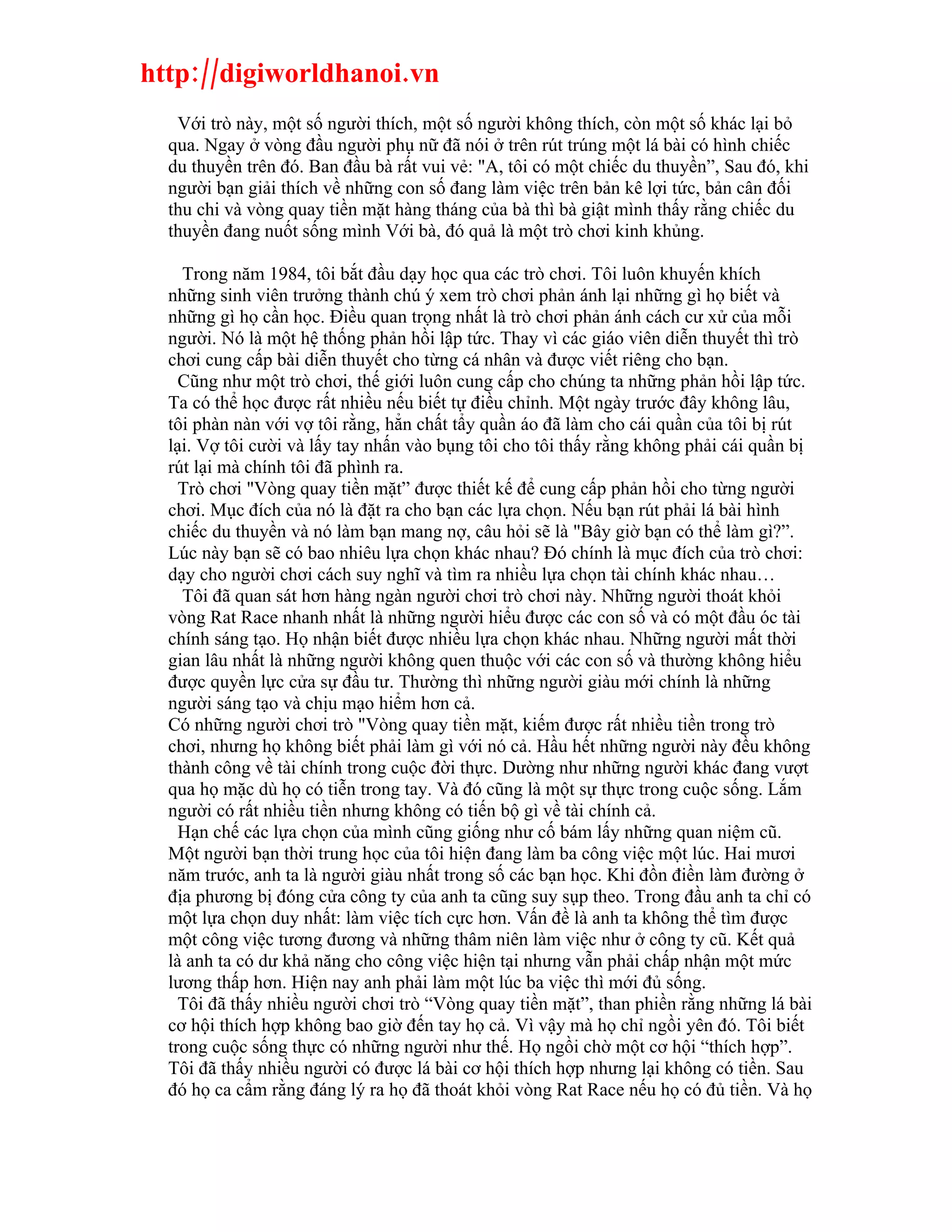 http://digiworldhanoi.vn
   Với trò này, một số người thích, một số người không thích, còn một số khác lại bỏ
  qua. Ngay ở vòng đầu người phụ nữ đã nói ở trên rút trúng một lá bài có hình chiếc
  du thuyền trên đó. Ban đầu bà rất vui vẻ: "A, tôi có một chiếc du thuyền”, Sau đó, khi
  người bạn giải thích về những con số đang làm việc trên bản kê lợi tức, bản cân đối
  thu chi và vòng quay tiền mặt hàng tháng của bà thì bà giật mình thấy rằng chiếc du
  thuyền đang nuốt sống mình Với bà, đó quả là một trò chơi kinh khủng.

    Trong năm 1984, tôi bắt đầu dạy học qua các trò chơi. Tôi luôn khuyến khích
  những sinh viên trưởng thành chú ý xem trò chơi phản ánh lại những gì họ biết và
  những gì họ cần học. Điều quan trọng nhất là trò chơi phản ánh cách cư xử của mỗi
  người. Nó là một hệ thống phản hồi lập tức. Thay vì các giáo viên diễn thuyết thì trò
  chơi cung cấp bài diễn thuyết cho từng cá nhân và được viết riêng cho bạn.
    Cũng như một trò chơi, thế giới luôn cung cấp cho chúng ta những phản hồi lập tức.
  Ta có thể học được rất nhiều nếu biết tự điều chỉnh. Một ngày trước đây không lâu,
  tôi phàn nàn với vợ tôi rằng, hẳn chất tẩy quần áo đã làm cho cái quần của tôi bị rút
  lại. Vợ tôi cười và lấy tay nhấn vào bụng tôi cho tôi thấy rằng không phải cái quần bị
  rút lại mà chính tôi đã phình ra.
    Trò chơi "Vòng quay tiền mặt” được thiết kế để cung cấp phản hồi cho từng người
  chơi. Mục đích của nó là đặt ra cho bạn các lựa chọn. Nếu bạn rút phải lá bài hình
  chiếc du thuyền và nó làm bạn mang nợ, câu hỏi sẽ là "Bây giờ bạn có thể làm gì?”.
  Lúc này bạn sẽ có bao nhiêu lựa chọn khác nhau? Đó chính là mục đích của trò chơi:
  dạy cho người chơi cách suy nghĩ và tìm ra nhiều lựa chọn tài chính khác nhau…
    Tôi đã quan sát hơn hàng ngàn người chơi trò chơi này. Những người thoát khỏi
  vòng Rat Race nhanh nhất là những người hiểu được các con số và có một đầu óc tài
  chính sáng tạo. Họ nhận biết được nhiều lựa chọn khác nhau. Những người mất thời
  gian lâu nhất là những người không quen thuộc với các con số và thường không hiểu
  được quyền lực cửa sự đầu tư. Thường thì những người giàu mới chính là những
  người sáng tạo và chịu mạo hiểm hơn cả.
  Có những người chơi trò "Vòng quay tiền mặt, kiếm được rất nhiều tiền trong trò
  chơi, nhưng họ không biết phải làm gì với nó cả. Hầu hết những người này đều không
  thành công về tài chính trong cuộc đời thực. Dường như những người khác đang vượt
  qua họ mặc dù họ có tiễn trong tay. Và đó cũng là một sự thực trong cuộc sống. Lắm
  người có rất nhiều tiền nhưng không có tiến bộ gì về tài chính cả.
    Hạn chế các lựa chọn của mình cũng giống như cố bám lấy những quan niệm cũ.
  Một người bạn thời trung học của tôi hiện đang làm ba công việc một lúc. Hai mươi
  năm trước, anh ta là người giàu nhất trong số các bạn học. Khi đồn điền làm đường ở
  địa phương bị đóng cửa công ty của anh ta cũng suy sụp theo. Trong đầu anh ta chỉ có
  một lựa chọn duy nhất: làm việc tích cực hơn. Vấn đề là anh ta không thể tìm được
  một công việc tương đương và những thâm niên làm việc như ở công ty cũ. Kết quả
  là anh ta có dư khả năng cho công việc hiện tại nhưng vẫn phải chấp nhận một mức
  lương thấp hơn. Hiện nay anh phải làm một lúc ba việc thì mới đủ sống.
    Tôi đã thấy nhiều người chơi trò “Vòng quay tiền mặt”, than phiền rằng những lá bài
  cơ hội thích hợp không bao giờ đến tay họ cả. Vì vậy mà họ chỉ ngồi yên đó. Tôi biết
  trong cuộc sống thực có những người như thế. Họ ngồi chờ một cơ hội “thích hợp”.
  Tôi đã thấy nhiều người có được lá bài cơ hội thích hợp nhưng lại không có tiền. Sau
  đó họ ca cẩm rằng đáng lý ra họ đã thoát khỏi vòng Rat Race nếu họ có đủ tiền. Và họ
 