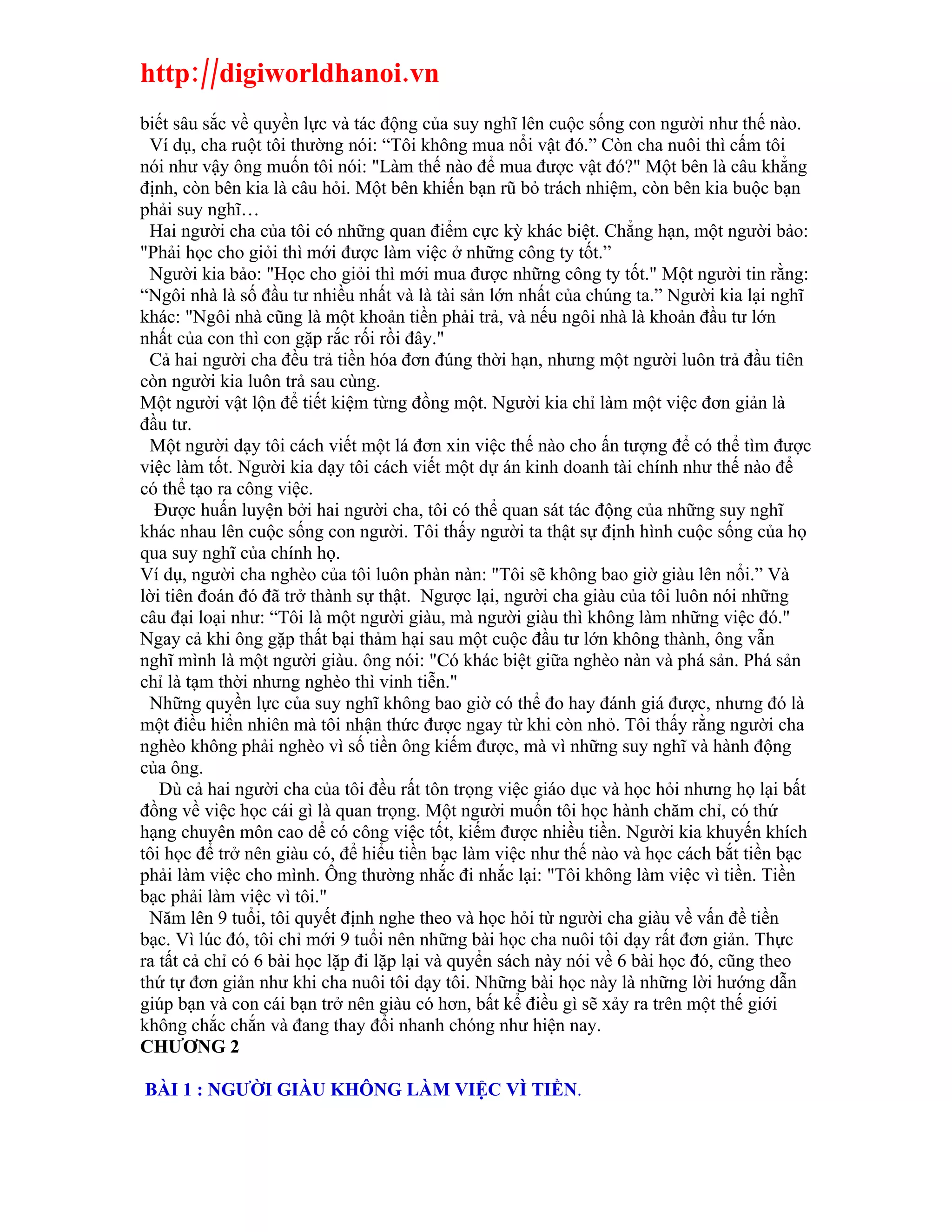 http://digiworldhanoi.vn
biết sâu sắc về quyền lực và tác động của suy nghĩ lên cuộc sống con người như thế nào.
 Ví dụ, cha ruột tôi thường nói: “Tôi không mua nổi vật đó.” Còn cha nuôi thì cấm tôi
nói như vậy ông muốn tôi nói: "Làm thế nào để mua được vật đó?" Một bên là câu khẳng
định, còn bên kia là câu hỏi. Một bên khiến bạn rũ bỏ trách nhiệm, còn bên kia buộc bạn
phải suy nghĩ…
 Hai người cha của tôi có những quan điểm cực kỳ khác biệt. Chẳng hạn, một người bảo:
"Phải học cho giỏi thì mới được làm việc ở những công ty tốt.”
 Người kia bảo: "Học cho giỏi thì mới mua được những công ty tốt." Một người tin rằng:
“Ngôi nhà là số đầu tư nhiều nhất và là tài sản lớn nhất của chúng ta.” Người kia lại nghĩ
khác: "Ngôi nhà cũng là một khoản tiền phải trả, và nếu ngôi nhà là khoản đầu tư lớn
nhất của con thì con gặp rắc rối rồi đây."
 Cả hai người cha đều trả tiền hóa đơn đúng thời hạn, nhưng một người luôn trả đầu tiên
còn người kia luôn trả sau cùng.
Một người vật lộn để tiết kiệm từng đồng một. Người kia chỉ làm một việc đơn giản là
đầu tư.
 Một người dạy tôi cách viết một lá đơn xin việc thế nào cho ấn tượng để có thể tìm được
việc làm tốt. Người kia dạy tôi cách viết một dự án kinh doanh tài chính như thế nào để
có thể tạo ra công việc.
  Được huấn luyện bởi hai người cha, tôi có thể quan sát tác động của những suy nghĩ
khác nhau lên cuộc sống con người. Tôi thấy người ta thật sự định hình cuộc sống của họ
qua suy nghĩ của chính họ.
Ví dụ, người cha nghèo của tôi luôn phàn nàn: "Tôi sẽ không bao giờ giàu lên nổi.” Và
lời tiên đoán đó đã trở thành sự thật. Ngược lại, người cha giàu của tôi luôn nói những
câu đại loại như: “Tôi là một người giàu, mà người giàu thì không làm những việc đó."
Ngay cả khi ông gặp thất bại thảm hại sau một cuộc đầu tư lớn không thành, ông vẫn
nghĩ mình là một người giàu. ông nói: "Có khác biệt giữa nghèo nàn và phá sản. Phá sản
chỉ là tạm thời nhưng nghèo thì vinh tiễn."
 Những quyền lực của suy nghĩ không bao giờ có thể đo hay đánh giá được, nhưng đó là
một điều hiển nhiên mà tôi nhận thức được ngay từ khi còn nhỏ. Tôi thấy rằng người cha
nghèo không phải nghèo vì số tiền ông kiếm được, mà vì những suy nghĩ và hành động
của ông.
   Dù cả hai người cha của tôi đều rất tôn trọng việc giáo dục và học hỏi nhưng họ lại bất
đồng về việc học cái gì là quan trọng. Một người muốn tôi học hành chăm chỉ, có thứ
hạng chuyên môn cao dể có công việc tốt, kiếm được nhiều tiền. Người kia khuyến khích
tôi học để trở nên giàu có, để hiểu tiền bạc làm việc như thế nào và học cách bắt tiền bạc
phải làm việc cho mình. Ông thường nhắc đi nhắc lại: "Tôi không làm việc vì tiền. Tiền
bạc phải làm việc vì tôi."
 Năm lên 9 tuổi, tôi quyết định nghe theo và học hỏi từ người cha giàu về vấn đề tiền
bạc. Vì lúc đó, tôi chỉ mới 9 tuổi nên những bài học cha nuôi tôi dạy rất đơn giản. Thực
ra tất cả chỉ có 6 bài học lặp đi lặp lại và quyển sách này nói về 6 bài học đó, cũng theo
thứ tự đơn giản như khi cha nuôi tôi dạy tôi. Những bài học này là những lời hướng dẫn
giúp bạn và con cái bạn trở nên giàu có hơn, bất kể điều gì sẽ xảy ra trên một thế giới
không chắc chắn và đang thay đổi nhanh chóng như hiện nay.
CHƯƠNG 2

BÀI 1 : NGƯỜI GIÀU KHÔNG LÀM VIỆC VÌ TIỀN.
 