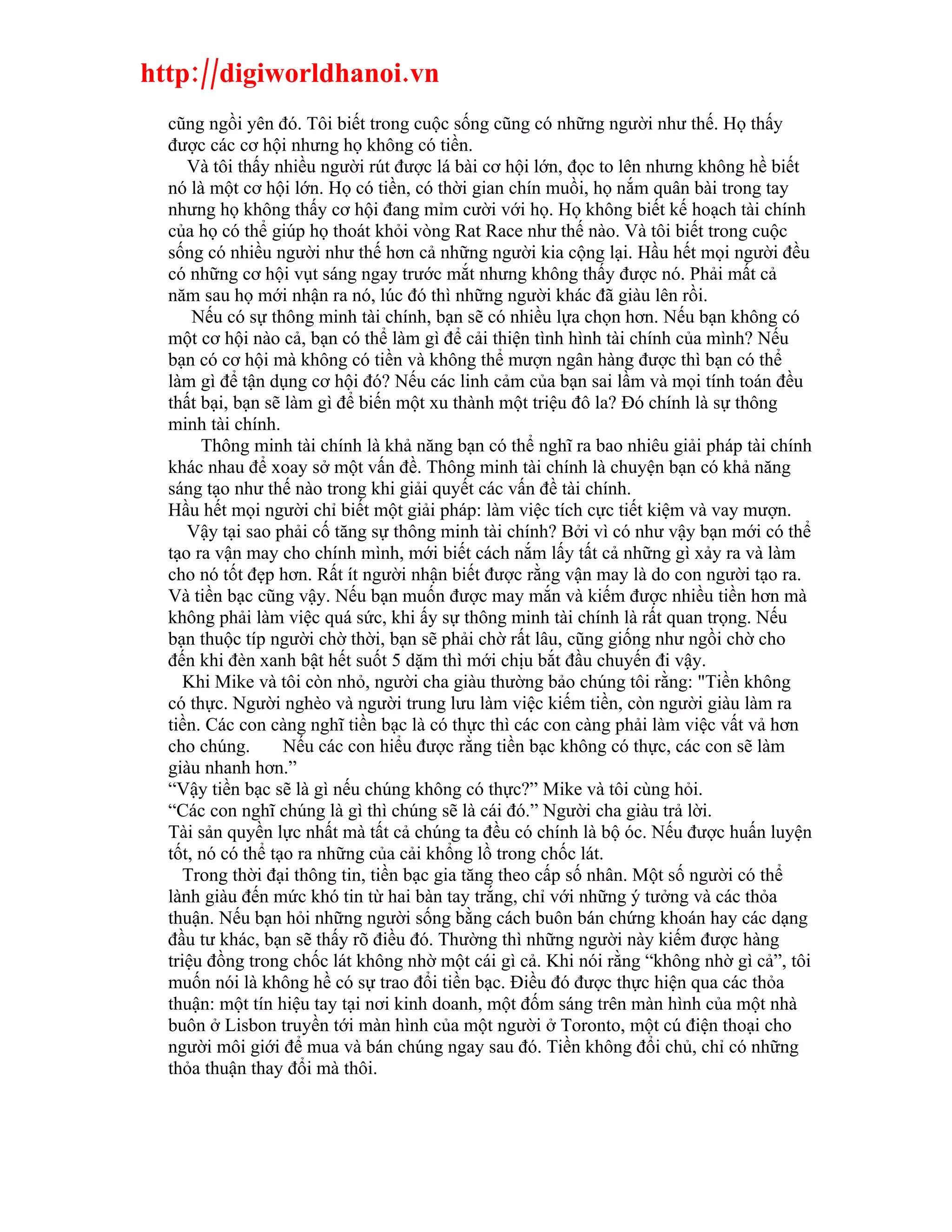 http://digiworldhanoi.vn
  cũng ngồi yên đó. Tôi biết trong cuộc sống cũng có những người như thế. Họ thấy
  được các cơ hội nhưng họ không có tiền.
     Và tôi thấy nhiều người rút được lá bài cơ hội lớn, đọc to lên nhưng không hề biết
  nó là một cơ hội lớn. Họ có tiền, có thời gian chín muồi, họ nắm quân bài trong tay
  nhưng họ không thấy cơ hội đang mỉm cười với họ. Họ không biết kế hoạch tài chính
  của họ có thể giúp họ thoát khỏi vòng Rat Race như thế nào. Và tôi biết trong cuộc
  sống có nhiều người như thế hơn cả những người kia cộng lại. Hầu hết mọi người đều
  có những cơ hội vụt sáng ngay trước mắt nhưng không thấy được nó. Phải mất cả
  năm sau họ mới nhận ra nó, lúc đó thì những người khác đã giàu lên rồi.
      Nếu có sự thông minh tài chính, bạn sẽ có nhiều lựa chọn hơn. Nếu bạn không có
  một cơ hội nào cả, bạn có thể làm gì để cải thiện tình hình tài chính của mình? Nếu
  bạn có cơ hội mà không có tiền và không thể mượn ngân hàng được thì bạn có thể
  làm gì để tận dụng cơ hội đó? Nếu các linh cảm của bạn sai lầm và mọi tính toán đều
  thất bại, bạn sẽ làm gì để biến một xu thành một triệu đô la? Đó chính là sự thông
  minh tài chính.
       Thông minh tài chính là khả năng bạn có thể nghĩ ra bao nhiêu giải pháp tài chính
  khác nhau để xoay sở một vấn đề. Thông minh tài chính là chuyện bạn có khả năng
  sáng tạo như thế nào trong khi giải quyết các vấn đề tài chính.
  Hầu hết mọi người chỉ biết một giải pháp: làm việc tích cực tiết kiệm và vay mượn.
     Vậy tại sao phải cố tăng sự thông minh tài chính? Bởi vì có như vậy bạn mới có thể
  tạo ra vận may cho chính mình, mới biết cách nắm lấy tất cả những gì xảy ra và làm
  cho nó tốt đẹp hơn. Rất ít người nhận biết được rằng vận may là do con người tạo ra.
  Và tiền bạc cũng vậy. Nếu bạn muốn được may mắn và kiếm được nhiều tiền hơn mà
  không phải làm việc quá sức, khi ấy sự thông minh tài chính là rất quan trọng. Nếu
  bạn thuộc típ người chờ thời, bạn sẽ phải chờ rất lâu, cũng giống như ngồi chờ cho
  đến khi đèn xanh bật hết suốt 5 dặm thì mới chịu bắt đầu chuyến đi vậy.
     Khi Mike và tôi còn nhỏ, người cha giàu thường bảo chúng tôi rằng: "Tiền không
  có thực. Người nghèo và người trung lưu làm việc kiếm tiền, còn người giàu làm ra
  tiền. Các con càng nghĩ tiền bạc là có thực thì các con càng phải làm việc vất vả hơn
  cho chúng.       Nếu các con hiểu được rằng tiền bạc không có thực, các con sẽ làm
  giàu nhanh hơn.”
  “Vậy tiền bạc sẽ là gì nếu chúng không có thực?” Mike và tôi cùng hỏi.
  “Các con nghĩ chúng là gì thì chúng sẽ là cái đó.” Người cha giàu trả lời.
  Tài sản quyền lực nhất mà tất cả chúng ta đều có chính là bộ óc. Nếu được huấn luyện
  tốt, nó có thể tạo ra những của cải khổng lồ trong chốc lát.
     Trong thời đại thông tin, tiền bạc gia tăng theo cấp số nhân. Một số người có thể
  lành giàu đến mức khó tin từ hai bàn tay trắng, chỉ với những ý tưởng và các thỏa
  thuận. Nếu bạn hỏi những người sống bằng cách buôn bán chứng khoán hay các dạng
  đầu tư khác, bạn sẽ thấy rõ điều đó. Thường thì những người này kiếm được hàng
  triệu đồng trong chốc lát không nhờ một cái gì cả. Khi nói rằng “không nhờ gì cả”, tôi
  muốn nói là không hề có sự trao đổi tiền bạc. Điều đó được thực hiện qua các thỏa
  thuận: một tín hiệu tay tại nơi kinh doanh, một đốm sáng trên màn hình của một nhà
  buôn ở Lisbon truyền tới màn hình của một người ở Toronto, một cú điện thoại cho
  người môi giới để mua và bán chúng ngay sau đó. Tiền không đổi chủ, chỉ có những
  thỏa thuận thay đổi mà thôi.
 