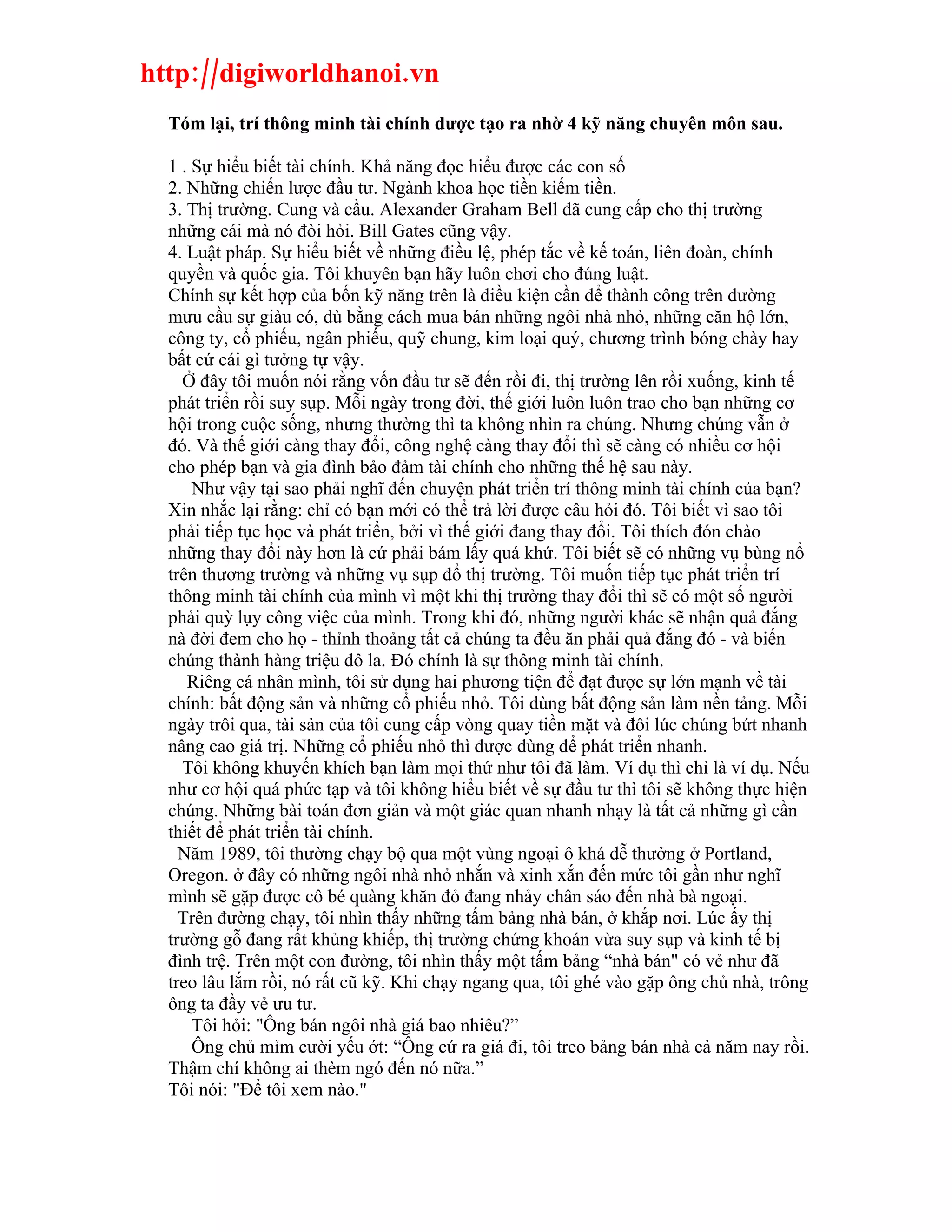 http://digiworldhanoi.vn
  Tóm lại, trí thông minh tài chính được tạo ra nhờ 4 kỹ năng chuyên môn sau.

  1 . Sự hiểu biết tài chính. Khả năng đọc hiểu được các con số
  2. Những chiến lược đầu tư. Ngành khoa học tiền kiếm tiền.
  3. Thị trường. Cung và cầu. Alexander Graham Bell đã cung cấp cho thị trường
  những cái mà nó đòi hỏi. Bill Gates cũng vậy.
  4. Luật pháp. Sự hiểu biết về những điều lệ, phép tắc về kế toán, liên đoàn, chính
  quyền và quốc gia. Tôi khuyên bạn hãy luôn chơi cho đúng luật.
  Chính sự kết hợp của bốn kỹ năng trên là điều kiện cần để thành công trên đường
  mưu cầu sự giàu có, dù bằng cách mua bán những ngôi nhà nhỏ, những căn hộ lớn,
  công ty, cổ phiếu, ngân phiếu, quỹ chung, kim loại quý, chương trình bóng chày hay
  bất cứ cái gì tưởng tự vậy.
    Ở đây tôi muốn nói rằng vốn đầu tư sẽ đến rồi đi, thị trường lên rồi xuống, kinh tế
  phát triển rồi suy sụp. Mỗi ngày trong đời, thế giới luôn luôn trao cho bạn những cơ
  hội trong cuộc sống, nhưng thường thì ta không nhìn ra chúng. Nhưng chúng vẫn ở
  đó. Và thế giới càng thay đổi, công nghệ càng thay đổi thì sẽ càng có nhiều cơ hội
  cho phép bạn và gia đình bảo đảm tài chính cho những thế hệ sau này.
      Như vậy tại sao phải nghĩ đến chuyện phát triển trí thông minh tài chính của bạn?
  Xin nhắc lại rằng: chỉ có bạn mới có thể trả lời được câu hỏi đó. Tôi biết vì sao tôi
  phải tiếp tục học và phát triển, bởi vì thế giới đang thay đổi. Tôi thích đón chào
  những thay đổi này hơn là cứ phải bám lấy quá khứ. Tôi biết sẽ có những vụ bùng nổ
  trên thương trường và những vụ sụp đổ thị trường. Tôi muốn tiếp tục phát triển trí
  thông minh tài chính của mình vì một khi thị trường thay đổi thì sẽ có một số người
  phải quỳ lụy công việc của mình. Trong khi đó, những người khác sẽ nhận quả đắng
  nà đời đem cho họ - thỉnh thoảng tất cả chúng ta đều ăn phải quả đắng đó - và biến
  chúng thành hàng triệu đô la. Đó chính là sự thông minh tài chính.
     Riêng cá nhân mình, tôi sử dụng hai phương tiện để đạt được sự lớn mạnh về tài
  chính: bất động sản và những cổ phiếu nhỏ. Tôi dùng bất động sản làm nền tảng. Mỗi
  ngày trôi qua, tài sản của tôi cung cấp vòng quay tiền mặt và đôi lúc chúng bứt nhanh
  nâng cao giá trị. Những cổ phiếu nhỏ thì được dùng để phát triển nhanh.
    Tôi không khuyến khích bạn làm mọi thứ như tôi đã làm. Ví dụ thì chỉ là ví dụ. Nếu
  như cơ hội quá phức tạp và tôi không hiểu biết về sự đầu tư thì tôi sẽ không thực hiện
  chúng. Những bài toán đơn giản và một giác quan nhanh nhạy là tất cả những gì cần
  thiết để phát triển tài chính.
    Năm 1989, tôi thường chạy bộ qua một vùng ngoại ô khá dễ thưởng ở Portland,
  Oregon. ở đây có những ngôi nhà nhỏ nhắn và xinh xắn đến mức tôi gần như nghĩ
  mình sẽ gặp được cô bé quàng khăn đỏ đang nhảy chân sáo đến nhà bà ngoại.
    Trên đường chạy, tôi nhìn thấy những tấm bảng nhà bán, ở khắp nơi. Lúc ấy thị
  trường gỗ đang rất khủng khiếp, thị trường chứng khoán vừa suy sụp và kinh tế bị
  đình trệ. Trên một con đường, tôi nhìn thấy một tấm bảng “nhà bán" có vẻ như đã
  treo lâu lắm rồi, nó rất cũ kỹ. Khi chạy ngang qua, tôi ghé vào gặp ông chủ nhà, trông
  ông ta đầy vẻ ưu tư.
      Tôi hỏi: "Ông bán ngôi nhà giá bao nhiêu?”
      Ông chủ mỉm cười yếu ớt: “Ông cứ ra giá đi, tôi treo bảng bán nhà cả năm nay rồi.
  Thậm chí không ai thèm ngó đến nó nữa.”
  Tôi nói: "Để tôi xem nào."
 