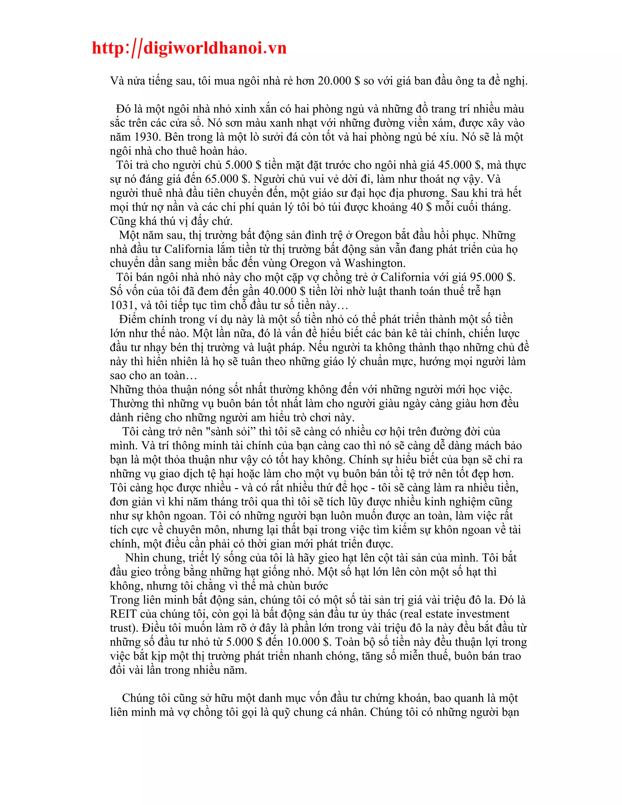 http://digiworldhanoi.vn
  Và nửa tiếng sau, tôi mua ngôi nhà rẻ hơn 20.000 $ so với giá ban đầu ông ta đề nghị.

    Đó là một ngôi nhà nhỏ xinh xắn có hai phòng ngủ và những đồ trang trí nhiều màu
  sắc trên các cửa sổ. Nó sơn màu xanh nhạt với những đường viền xám, được xây vào
  năm 1930. Bên trong là một lò sưởi đá còn tốt và hai phòng ngủ bé xíu. Nó sẽ là một
  ngôi nhà cho thuê hoàn hảo.
    Tôi trả cho người chủ 5.000 $ tiền mặt đặt trước cho ngôi nhà giá 45.000 $, mà thực
  sự nó đáng giá đến 65.000 $. Người chủ vui vẻ dời đi, làm như thoát nợ vậy. Và
  người thuê nhà đầu tiên chuyển đến, một giáo sư đại học địa phương. Sau khi trả hết
  mọi thứ nợ nần và các chi phí quản lý tôi bỏ túi được khoảng 40 $ mỗi cuối tháng.
  Cũng khá thú vị đấy chứ.
    Một năm sau, thị trường bất động sản đình trệ ở Oregon bắt đầu hồi phục. Những
  nhà đầu tư California lắm tiền từ thị trường bất động sản vẫn đang phát triển của họ
  chuyển dần sang miền bắc đến vùng Oregon và Washington.
    Tôi bán ngôi nhà nhỏ này cho một cặp vợ chồng trẻ ở California với giá 95.000 $.
  Số vốn của tôi đã đem đến gần 40.000 $ tiền lời nhờ luật thanh toán thuế trễ hạn
  1031, và tôi tiếp tục tìm chỗ đầu tư số tiền này…
    Điểm chính trong ví dụ này là một số tiền nhỏ có thể phát triển thành một số tiền
  lớn như thế nào. Một lần nữa, đó là vấn đề hiểu biết các bản kê tài chính, chiến lược
  đầu tư nhạy bén thị trường và luật pháp. Nếu người ta không thành thạo những chủ đề
  này thì hiển nhiên là họ sẽ tuân theo những giáo lý chuẩn mực, hướng mọi người làm
  sao cho an toàn…
  Những thỏa thuận nóng sốt nhất thường không đến với những người mới học việc.
  Thường thì những vụ buôn bán tốt nhất làm cho người giàu ngày càng giàu hơn đều
  dành riêng cho những người am hiểu trò chơi này.
     Tôi càng trở nên "sành sỏi” thì tôi sẽ càng có nhiều cơ hội trên đường đời của
  mình. Và trí thông minh tài chính của bạn càng cao thì nó sẽ càng dễ dàng mách bảo
  bạn là một thỏa thuận như vậy có tốt hay không. Chính sự hiểu biết của bạn sẽ chỉ ra
  những vụ giao dịch tệ hại hoặc làm cho một vụ buôn bán tồi tệ trở nên tốt đẹp hơn.
  Tôi càng học được nhiều - và có rất nhiều thứ để học - tôi sẽ càng làm ra nhiều tiền,
  đơn giản vì khi năm tháng trôi qua thì tôi sẽ tích lũy được nhiều kinh nghiệm cũng
  như sự khôn ngoan. Tôi có những người bạn luôn muốn được an toàn, làm việc rất
  tích cực về chuyên môn, nhưng lại thất bại trong việc tìm kiếm sự khôn ngoan về tài
  chính, một điều cần phải có thời gian mới phát triển được.
      Nhìn chung, triết lý sống của tôi là hãy gieo hạt lên cột tài sản của mình. Tôi bắt
  đầu gieo trồng bằng những hạt giống nhỏ. Một số hạt lớn lên còn một số hạt thì
  không, nhưng tôi chằng vì thế mà chùn bước
  Trong liên minh bất động sản, chúng tôi có một số tài sản trị giá vài triệu đô la. Đó là
  REIT của chúng tôi, còn gọi là bất động sản đầu tư ủy thác (real estate investment
  trust). Điều tôi muốn làm rõ ở đây là phần lớn trong vài triệu đô la này đều bắt đầu từ
  những số đầu tư nhỏ từ 5.000 $ đến 10.000 $. Toàn bộ số tiền này đều thuận lợi trong
  việc bắt kịp một thị trường phát triển nhanh chóng, tăng số miễn thuế, buôn bán trao
  đổi vài lần trong nhiều năm.

     Chúng tôi cũng sở hữu một danh mục vốn đầu tư chứng khoán, bao quanh là một
  liên minh mà vợ chồng tôi gọi là quỹ chung cá nhân. Chúng tôi có những người bạn
 
