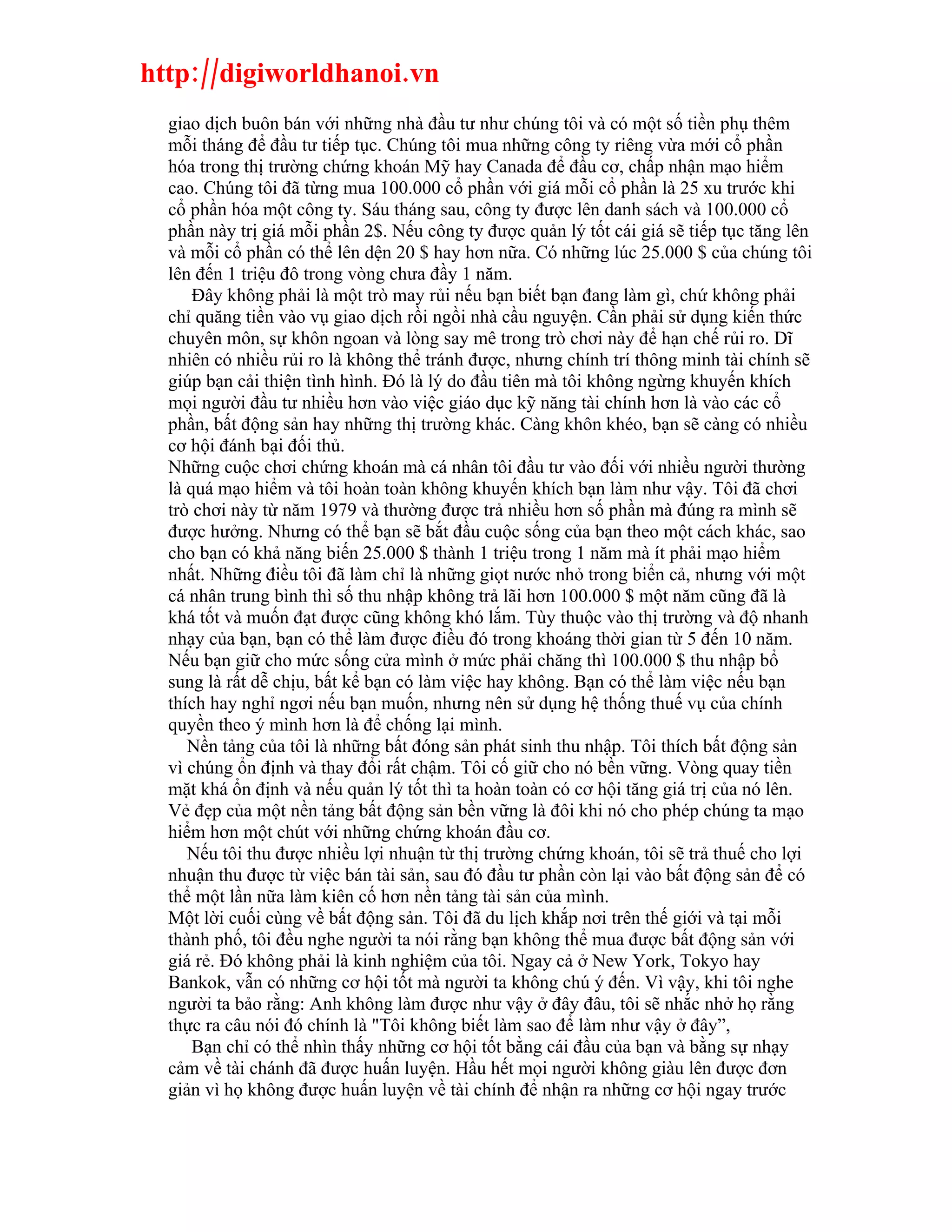 http://digiworldhanoi.vn
  giao dịch buôn bán với những nhà đầu tư như chúng tôi và có một số tiền phụ thêm
  mỗi tháng để đầu tư tiếp tục. Chúng tôi mua những công ty riêng vừa mới cổ phần
  hóa trong thị trường chứng khoán Mỹ hay Canada để đầu cơ, chấp nhận mạo hiểm
  cao. Chúng tôi đã từng mua 100.000 cổ phần với giá mỗi cổ phần là 25 xu trước khi
  cổ phần hóa một công ty. Sáu tháng sau, công ty được lên danh sách và 100.000 cổ
  phần này trị giá mỗi phần 2$. Nếu công ty được quản lý tốt cái giá sẽ tiếp tục tăng lên
  và mỗi cổ phần có thể lên dện 20 $ hay hơn nữa. Có những lúc 25.000 $ của chúng tôi
  lên đến 1 triệu đô trong vòng chưa đầy 1 năm.
      Đây không phải là một trò may rủi nếu bạn biết bạn đang làm gì, chứ không phải
  chỉ quăng tiền vào vụ giao dịch rồi ngồi nhà cầu nguyện. Cần phải sử dụng kiến thức
  chuyên môn, sự khôn ngoan và lòng say mê trong trò chơi này để hạn chế rủi ro. Dĩ
  nhiên có nhiều rủi ro là không thể tránh được, nhưng chính trí thông minh tài chính sẽ
  giúp bạn cải thiện tình hình. Đó là lý do đầu tiên mà tôi không ngừng khuyến khích
  mọi người đầu tư nhiều hơn vào việc giáo dục kỹ năng tài chính hơn là vào các cổ
  phần, bất động sản hay những thị trường khác. Càng khôn khéo, bạn sẽ càng có nhiều
  cơ hội đánh bại đối thủ.
  Những cuộc chơi chứng khoán mà cá nhân tôi đầu tư vào đối với nhiều người thường
  là quá mạo hiểm và tôi hoàn toàn không khuyến khích bạn làm như vậy. Tôi đã chơi
  trò chơi này từ năm 1979 và thường được trả nhiều hơn số phần mà đúng ra mình sẽ
  được hưởng. Nhưng có thể bạn sẽ bắt đầu cuộc sống của bạn theo một cách khác, sao
  cho bạn có khả năng biến 25.000 $ thành 1 triệu trong 1 năm mà ít phải mạo hiểm
  nhất. Những điều tôi đã làm chỉ là những giọt nước nhỏ trong biển cả, nhưng với một
  cá nhân trung bình thì số thu nhập không trả lãi hơn 100.000 $ một năm cũng đã là
  khá tốt và muốn đạt được cũng không khó lắm. Tùy thuộc vào thị trường và độ nhanh
  nhạy của bạn, bạn có thể làm được điều đó trong khoáng thời gian từ 5 đến 10 năm.
  Nếu bạn giữ cho mức sống cửa mình ở mức phải chăng thì 100.000 $ thu nhập bổ
  sung là rất dễ chịu, bất kể bạn có làm việc hay không. Bạn có thể làm việc nếu bạn
  thích hay nghỉ ngơi nếu bạn muốn, nhưng nên sử dụng hệ thống thuế vụ của chính
  quyền theo ý mình hơn là để chống lại mình.
     Nền tảng của tôi là những bất đóng sản phát sinh thu nhập. Tôi thích bất động sản
  vì chúng ổn định và thay đổi rất chậm. Tôi cố giữ cho nó bền vững. Vòng quay tiền
  mặt khá ổn định và nếu quản lý tốt thì ta hoàn toàn có cơ hội tăng giá trị của nó lên.
  Vẻ đẹp của một nền tảng bất động sản bền vững là đôi khi nó cho phép chúng ta mạo
  hiểm hơn một chút với những chứng khoán đầu cơ.
     Nếu tôi thu được nhiều lợi nhuận từ thị trường chứng khoán, tôi sẽ trả thuế cho lợi
  nhuận thu được từ việc bán tài sản, sau đó đầu tư phần còn lại vào bất động sản để có
  thể một lần nữa làm kiên cố hơn nền tảng tài sản của mình.
  Một lời cuối cùng về bất động sản. Tôi đã du lịch khắp nơi trên thế giới và tại mỗi
  thành phố, tôi đều nghe người ta nói rằng bạn không thể mua được bất động sản với
  giá rẻ. Đó không phải là kinh nghiệm của tôi. Ngay cả ở New York, Tokyo hay
  Bankok, vẫn có những cơ hội tốt mà người ta không chú ý đến. Vì vậy, khi tôi nghe
  người ta bảo rằng: Anh không làm được như vậy ở đây đâu, tôi sẽ nhắc nhở họ rằng
  thực ra câu nói đó chính là "Tôi không biết làm sao để làm như vậy ở đây”,
      Bạn chỉ có thể nhìn thấy những cơ hội tốt bằng cái đầu của bạn và bằng sự nhạy
  cảm về tài chánh đã được huấn luyện. Hầu hết mọi người không giàu lên được đơn
  giản vì họ không được huấn luyện về tài chính để nhận ra những cơ hội ngay trước
 