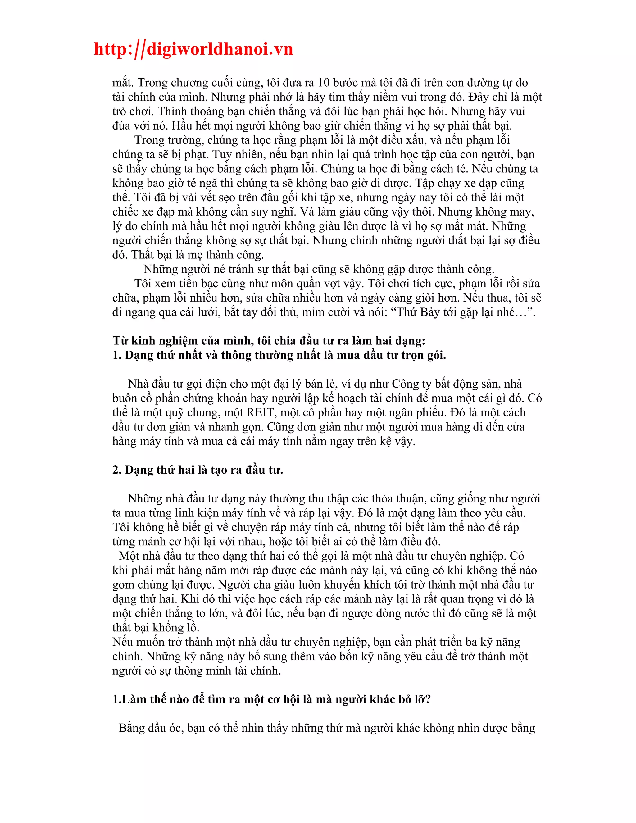 http://digiworldhanoi.vn
  mắt. Trong chương cuối cùng, tôi đưa ra 10 bước mà tôi đã đi trên con đường tự do
  tài chính của mình. Nhưng phải nhớ là hãy tìm thấy niềm vui trong đó. Đây chỉ là một
  trò chơi. Thỉnh thoảng bạn chiến thắng và đôi lúc bạn phải học hỏi. Nhưng hãy vui
  đùa với nó. Hầu hết mọi người không bao giừ chiến thắng vì họ sợ phải thất bại.
       Trong trường, chúng ta học rằng phạm lỗi là một điều xấu, và nếu phạm lỗi
  chúng ta sẽ bị phạt. Tuy nhiên, nếu bạn nhìn lại quá trình học tập của con người, bạn
  sẽ thấy chúng ta học bằng cách phạm lỗi. Chúng ta học đi bằng cách té. Nếu chúng ta
  không bao giờ té ngã thì chúng ta sẽ không bao giờ đi được. Tập chạy xe đạp cũng
  thế. Tôi đã bị vài vết sẹo trên đầu gối khi tập xe, nhưng ngày nay tôi có thể lái một
  chiếc xe đạp mà không cần suy nghĩ. Và làm giàu cũng vậy thôi. Nhưng không may,
  lý do chính mà hầu hết mọi người không giàu lên được là vì họ sợ mất mát. Những
  người chiến thắng không sợ sự thất bại. Nhưng chính những người thất bại lại sợ điều
  đó. Thất bại là mẹ thành công.
         Những người né tránh sự thất bại cũng sẽ không gặp được thành công.
       Tôi xem tiền bạc cũng như môn quần vợt vậy. Tôi chơi tích cực, phạm lỗi rồi sửa
  chữa, phạm lỗi nhiều hơn, sửa chữa nhiều hơn và ngày càng giỏi hơn. Nếu thua, tôi sẽ
  đi ngang qua cái lưới, bắt tay đối thủ, mỉm cười và nói: “Thứ Bảy tới gặp lại nhé…”.

  Từ kinh nghiệm của mình, tôi chia đầu tư ra làm hai dạng:
  1. Dạng thứ nhất và thông thường nhất là mua đầu tư trọn gói.

     Nhà đầu tư gọi điện cho một đại lý bán lẻ, ví dụ như Công ty bất động sản, nhà
  buôn cổ phần chứng khoán hay người lập kế hoạch tài chính để mua một cái gì đó. Có
  thể là một quỹ chung, một REIT, một cổ phần hay một ngân phiếu. Đó là một cách
  đầu tư đơn giản và nhanh gọn. Cũng đơn giản như một người mua hàng đi đến cửa
  hàng máy tính và mua cả cái máy tính nằm ngay trên kệ vậy.

  2. Dạng thứ hai là tạo ra đầu tư.

     Những nhà đầu tư dạng này thường thu thập các thỏa thuận, cũng giống như người
  ta mua từng linh kiện máy tính về và ráp lại vậy. Đó là một dạng làm theo yêu cầu.
  Tôi không hề biết gì về chuyện ráp máy tính cả, nhưng tôi biết làm thế nào để ráp
  từng mảnh cơ hội lại với nhau, hoặc tôi biết ai có thể làm điều đó.
    Một nhà đầu tư theo dạng thứ hai có thể gọi là một nhà đầu tư chuyên nghiệp. Có
  khi phải mất hàng năm mới ráp được các mảnh này lại, và cũng có khi không thể nào
  gom chúng lại được. Người cha giàu luôn khuyến khích tôi trở thành một nhà đầu tư
  dạng thứ hai. Khi đó thì việc học cách ráp các mảnh này lại là rất quan trọng vì đó là
  một chiến thắng to lớn, và đôi lúc, nếu bạn đi ngược dòng nước thì đó cũng sẽ là một
  thất bại khổng lồ.
  Nếu muốn trở thành một nhà đầu tư chuyên nghiệp, bạn cần phát triển ba kỹ năng
  chính. Những kỹ năng này bổ sung thêm vào bốn kỹ năng yêu cầu để trở thành một
  người có sự thông minh tài chính.

  1.Làm thế nào để tìm ra một cơ hội là mà người khác bỏ lỡ?

   Bằng đầu óc, bạn có thể nhìn thấy những thứ mà người khác không nhìn được bằng
 