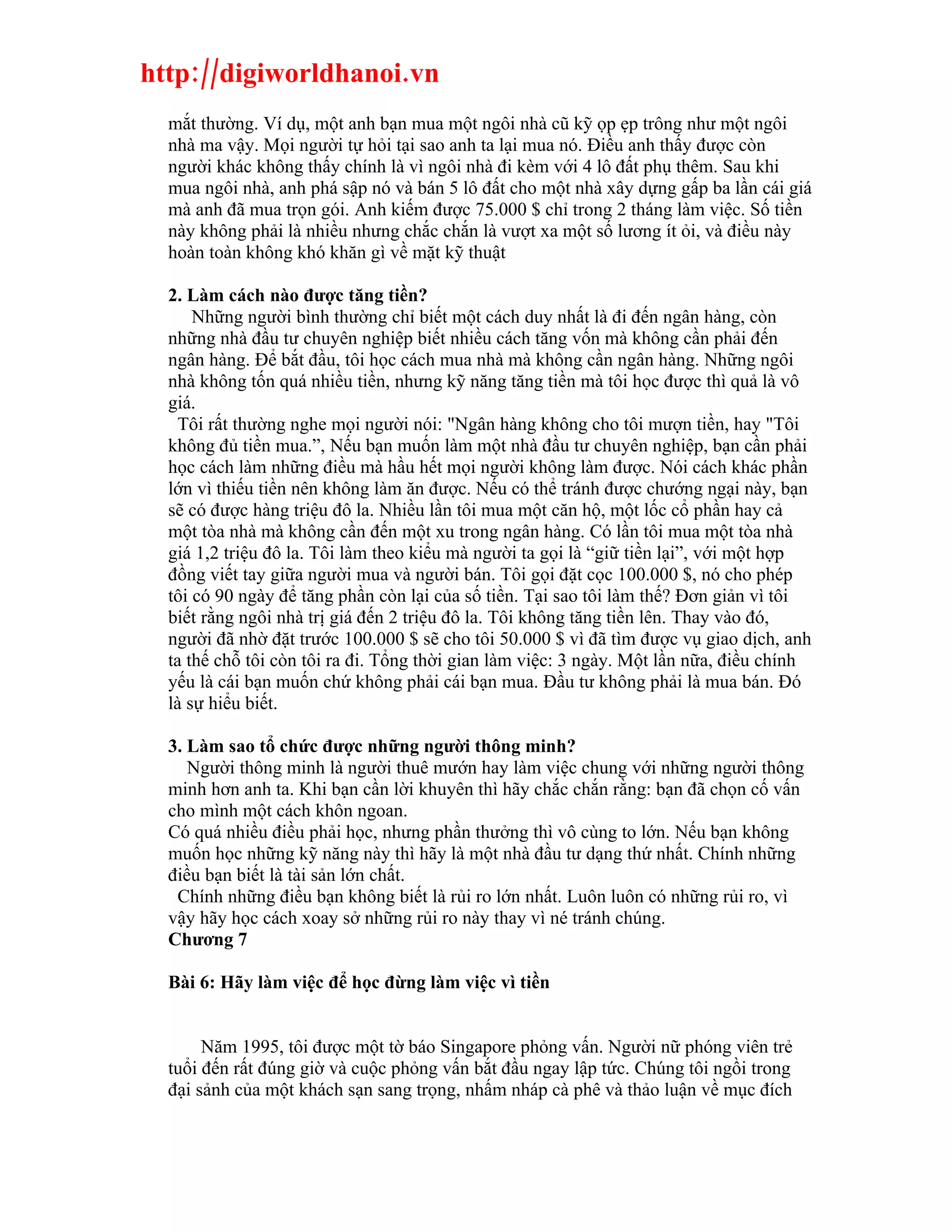 http://digiworldhanoi.vn
  mắt thường. Ví dụ, một anh bạn mua một ngôi nhà cũ kỹ ọp ẹp trông như một ngôi
  nhà ma vậy. Mọi người tự hỏi tại sao anh ta lại mua nó. Điều anh thấy được còn
  người khác không thấy chính là vì ngôi nhà đi kèm với 4 lô đất phụ thêm. Sau khi
  mua ngôi nhà, anh phá sập nó và bán 5 lô đất cho một nhà xây dựng gấp ba lần cái giá
  mà anh đã mua trọn gói. Anh kiếm được 75.000 $ chỉ trong 2 tháng làm việc. Số tiền
  này không phải là nhiều nhưng chắc chắn là vượt xa một số lương ít ỏi, và điều này
  hoàn toàn không khó khăn gì về mặt kỹ thuật

  2. Làm cách nào được tăng tiền?
      Những người bình thường chỉ biết một cách duy nhất là đi đến ngân hàng, còn
  những nhà đầu tư chuyên nghiệp biết nhiều cách tăng vốn mà không cần phải đến
  ngân hàng. Để bắt đầu, tôi học cách mua nhà mà không cần ngân hàng. Những ngôi
  nhà không tốn quá nhiều tiền, nhưng kỹ năng tăng tiền mà tôi học được thì quả là vô
  giá.
    Tôi rất thường nghe mọi người nói: "Ngân hàng không cho tôi mượn tiền, hay "Tôi
  không đủ tiền mua.”, Nếu bạn muốn làm một nhà đầu tư chuyên nghiệp, bạn cần phải
  học cách làm những điều mà hầu hết mọi người không làm được. Nói cách khác phần
  lớn vì thiếu tiền nên không làm ăn được. Nếu có thể tránh được chướng ngại này, bạn
  sẽ có được hàng triệu đô la. Nhiều lần tôi mua một căn hộ, một lốc cổ phần hay cả
  một tòa nhà mà không cần đến một xu trong ngân hàng. Có lần tôi mua một tòa nhà
  giá 1,2 triệu đô la. Tôi làm theo kiểu mà người ta gọi là “giữ tiền lại”, với một hợp
  đồng viết tay giữa người mua và người bán. Tôi gọi đặt cọc 100.000 $, nó cho phép
  tôi có 90 ngày để tăng phần còn lại của số tiền. Tại sao tôi làm thế? Đơn giản vì tôi
  biết rằng ngôi nhà trị giá đến 2 triệu đô la. Tôi không tăng tiền lên. Thay vào đó,
  người đã nhờ đặt trước 100.000 $ sẽ cho tôi 50.000 $ vì đã tìm được vụ giao dịch, anh
  ta thế chỗ tôi còn tôi ra đi. Tổng thời gian làm việc: 3 ngày. Một lần nữa, điều chính
  yếu là cái bạn muốn chứ không phải cái bạn mua. Đầu tư không phải là mua bán. Đó
  là sự hiểu biết.

  3. Làm sao tổ chức được những người thông minh?
     Người thông minh là người thuê mướn hay làm việc chung với những người thông
  minh hơn anh ta. Khi bạn cần lời khuyên thì hãy chắc chắn rằng: bạn đã chọn cố vấn
  cho mình một cách khôn ngoan.
  Có quá nhiều điều phải học, nhưng phần thưởng thì vô cùng to lớn. Nếu bạn không
  muốn học những kỹ năng này thì hãy là một nhà đầu tư dạng thứ nhất. Chính những
  điều bạn biết là tài sản lớn chất.
   Chính những điều bạn không biết là rủi ro lớn nhất. Luôn luôn có những rủi ro, vì
  vậy hãy học cách xoay sở những rủi ro này thay vì né tránh chúng.
  Chương 7

  Bài 6: Hãy làm việc để học đừng làm việc vì tiền


       Năm 1995, tôi được một tờ báo Singapore phỏng vấn. Người nữ phóng viên trẻ
  tuổi đến rất đúng giờ và cuộc phỏng vấn bắt đầu ngay lập tức. Chúng tôi ngồi trong
  đại sảnh của một khách sạn sang trọng, nhấm nháp cà phê và thảo luận về mục đích
 