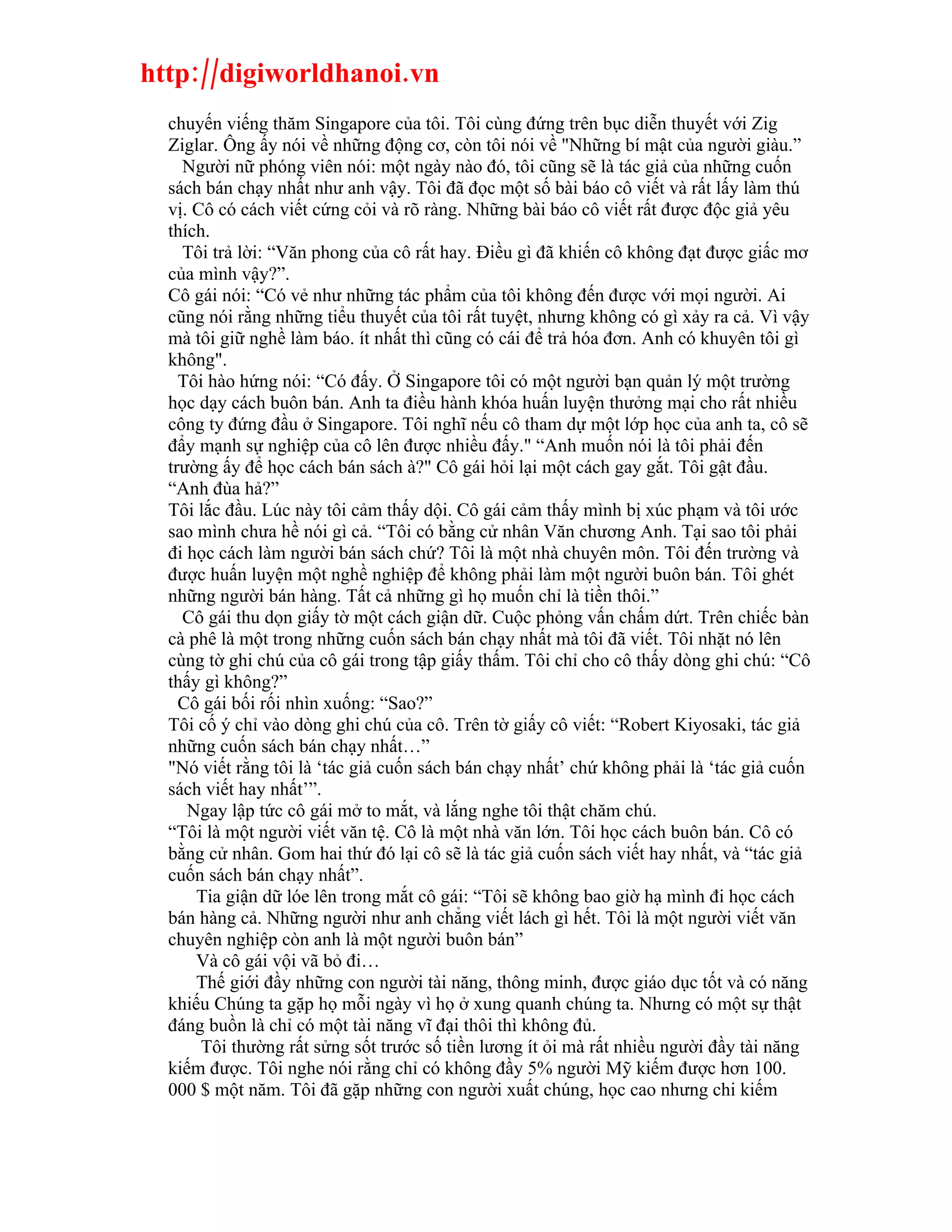 http://digiworldhanoi.vn
  chuyến viếng thăm Singapore của tôi. Tôi cùng đứng trên bục diễn thuyết với Zig
  Ziglar. Ông ấy nói về những động cơ, còn tôi nói về "Những bí mật của người giàu.”
    Người nữ phóng viên nói: một ngày nào đó, tôi cũng sẽ là tác giả của những cuốn
  sách bán chạy nhất như anh vậy. Tôi đã đọc một số bài báo cô viết và rất lấy làm thú
  vị. Cô có cách viết cứng cỏi và rõ ràng. Những bài báo cô viết rất được độc giả yêu
  thích.
    Tôi trả lời: “Văn phong của cô rất hay. Điều gì đã khiến cô không đạt được giấc mơ
  của mình vậy?”.
  Cô gái nói: “Có vẻ như những tác phẩm của tôi không đến được với mọi người. Ai
  cũng nói rằng những tiểu thuyết của tôi rất tuyệt, nhưng không có gì xảy ra cả. Vì vậy
  mà tôi giữ nghề làm báo. ít nhất thì cũng có cái để trả hóa đơn. Anh có khuyên tôi gì
  không".
    Tôi hào hứng nói: “Có đấy. Ở Singapore tôi có một người bạn quản lý một trường
  học dạy cách buôn bán. Anh ta điều hành khóa huấn luyện thưởng mại cho rất nhiều
  công ty đứng đầu ở Singapore. Tôi nghĩ nếu cô tham dự một lớp học của anh ta, cô sẽ
  đẩy mạnh sự nghiệp của cô lên được nhiều đấy." “Anh muốn nói là tôi phải đến
  trường ấy để học cách bán sách à?" Cô gái hỏi lại một cách gay gắt. Tôi gật đầu.
  “Anh đùa hả?”
  Tôi lắc đầu. Lúc này tôi cảm thấy dội. Cô gái cảm thấy mình bị xúc phạm và tôi ước
  sao mình chưa hề nói gì cả. “Tôi có bằng cử nhân Văn chương Anh. Tại sao tôi phải
  đi học cách làm người bán sách chứ? Tôi là một nhà chuyên môn. Tôi đến trường và
  được huấn luyện một nghề nghiệp để không phải làm một người buôn bán. Tôi ghét
  những người bán hàng. Tất cả những gì họ muốn chỉ là tiền thôi.”
    Cô gái thu dọn giấy tờ một cách giận dữ. Cuộc phỏng vấn chấm dứt. Trên chiếc bàn
  cà phê là một trong những cuốn sách bán chạy nhất mà tôi đã viết. Tôi nhặt nó lên
  cùng tờ ghi chú của cô gái trong tập giấy thấm. Tôi chỉ cho cô thấy dòng ghi chú: “Cô
  thấy gì không?”
    Cô gái bối rối nhìn xuống: “Sao?”
  Tôi cố ý chỉ vào dòng ghi chú của cô. Trên tờ giấy cô viết: “Robert Kiyosaki, tác giả
  những cuốn sách bán chạy nhất…”
  "Nó viết rằng tôi là ‘tác giả cuốn sách bán chạy nhất’ chứ không phải là ‘tác giả cuốn
  sách viết hay nhất’”.
     Ngay lập tức cô gái mở to mắt, và lắng nghe tôi thật chăm chú.
  “Tôi là một người viết văn tệ. Cô là một nhà văn lớn. Tôi học cách buôn bán. Cô có
  bằng cử nhân. Gom hai thứ đó lại cô sẽ là tác giả cuốn sách viết hay nhất, và “tác giả
  cuốn sách bán chạy nhất”.
      Tia giận dữ lóe lên trong mắt cô gái: “Tôi sẽ không bao giờ hạ mình đi học cách
  bán hàng cả. Những người như anh chẳng viết lách gì hết. Tôi là một người viết văn
  chuyên nghiệp còn anh là một người buôn bán”
      Và cô gái vội vã bỏ đi…
      Thế giới đầy những con người tài năng, thông minh, được giáo dục tốt và có năng
  khiếu Chúng ta gặp họ mỗi ngày vì họ ở xung quanh chúng ta. Nhưng có một sự thật
  đáng buồn là chỉ có một tài năng vĩ đại thôi thì không đủ.
       Tôi thường rất sửng sốt trước số tiền lương ít ỏi mà rất nhiều người đầy tài năng
  kiếm được. Tôi nghe nói rằng chỉ có không đầy 5% người Mỹ kiếm được hơn 100.
  000 $ một năm. Tôi đã gặp những con người xuất chúng, học cao nhưng chi kiếm
 