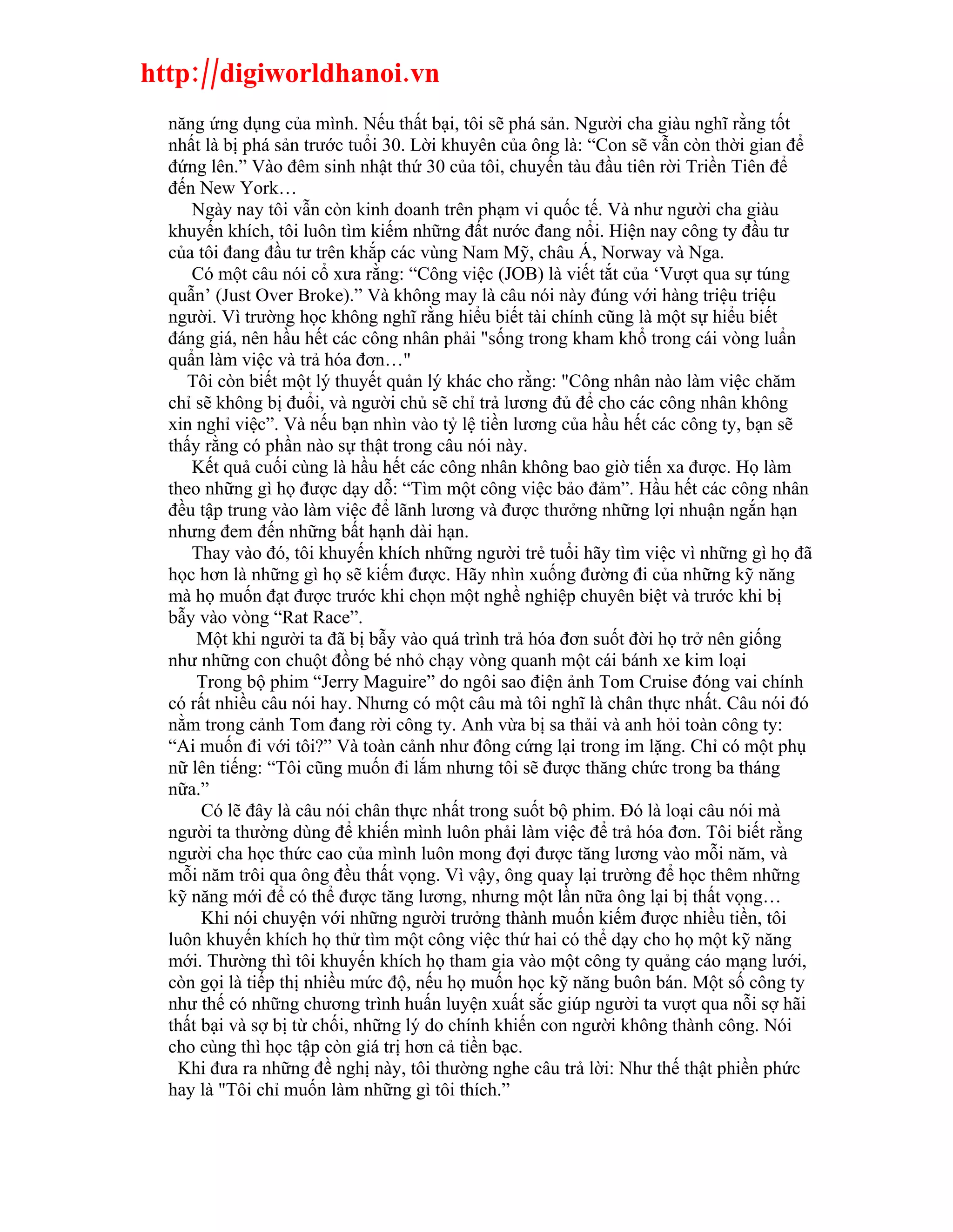 http://digiworldhanoi.vn
  năng ứng dụng của mình. Nếu thất bại, tôi sẽ phá sản. Người cha giàu nghĩ rằng tốt
  nhất là bị phá sản trước tuổi 30. Lời khuyên của ông là: “Con sẽ vẫn còn thời gian để
  đứng lên.” Vào đêm sinh nhật thứ 30 của tôi, chuyến tàu đầu tiên rời Triền Tiên để
  đến New York…
     Ngày nay tôi vẫn còn kinh doanh trên phạm vi quốc tế. Và như người cha giàu
  khuyến khích, tôi luôn tìm kiếm những đất nước đang nổi. Hiện nay công ty đầu tư
  của tôi đang đầu tư trên khắp các vùng Nam Mỹ, châu Á, Norway và Nga.
     Có một câu nói cổ xưa rằng: “Công việc (JOB) là viết tắt của ‘Vượt qua sự túng
  quẫn’ (Just Over Broke).” Và không may là câu nói này đúng với hàng triệu triệu
  người. Vì trường học không nghĩ rằng hiểu biết tài chính cũng là một sự hiểu biết
  đáng giá, nên hầu hết các công nhân phải "sống trong kham khổ trong cái vòng luẩn
  quẩn làm việc và trả hóa đơn…"
     Tôi còn biết một lý thuyết quản lý khác cho rằng: "Công nhân nào làm việc chăm
  chỉ sẽ không bị đuổi, và người chủ sẽ chỉ trả lương đủ để cho các công nhân không
  xin nghỉ việc”. Và nếu bạn nhìn vào tỷ lệ tiền lương của hầu hết các công ty, bạn sẽ
  thấy rằng có phần nào sự thật trong câu nói này.
     Kết quả cuối cùng là hầu hết các công nhân không bao giờ tiến xa được. Họ làm
  theo những gì họ được dạy dỗ: “Tìm một công việc bảo đảm”. Hầu hết các công nhân
  đều tập trung vào làm việc để lãnh lương và được thưởng những lợi nhuận ngắn hạn
  nhưng đem đến những bất hạnh dài hạn.
     Thay vào đó, tôi khuyến khích những người trẻ tuổi hãy tìm việc vì những gì họ đã
  học hơn là những gì họ sẽ kiếm được. Hãy nhìn xuống đường đi của những kỹ năng
  mà họ muốn đạt được trước khi chọn một nghề nghiệp chuyên biệt và trước khi bị
  bẫy vào vòng “Rat Race”.
      Một khi người ta đã bị bẫy vào quá trình trả hóa đơn suốt đời họ trở nên giống
  như những con chuột đồng bé nhỏ chạy vòng quanh một cái bánh xe kim loại
      Trong bộ phim “Jerry Maguire” do ngôi sao điện ảnh Tom Cruise đóng vai chính
  có rất nhiều câu nói hay. Nhưng có một câu mà tôi nghĩ là chân thực nhất. Câu nói đó
  nằm trong cảnh Tom đang rời công ty. Anh vừa bị sa thải và anh hỏi toàn công ty:
  “Ai muốn đi với tôi?” Và toàn cảnh như đông cứng lại trong im lặng. Chỉ có một phụ
  nữ lên tiếng: “Tôi cũng muốn đi lắm nhưng tôi sẽ được thăng chức trong ba tháng
  nữa.”
       Có lẽ đây là câu nói chân thực nhất trong suốt bộ phim. Đó là loại câu nói mà
  người ta thường dùng để khiến mình luôn phải làm việc để trả hóa đơn. Tôi biết rằng
  người cha học thức cao của mình luôn mong đợi được tăng lương vào mỗi năm, và
  mỗi năm trôi qua ông đều thất vọng. Vì vậy, ông quay lại trường để học thêm những
  kỹ năng mới để có thể được tăng lương, nhưng một lần nữa ông lại bị thất vọng…
       Khi nói chuyện với những người trưởng thành muốn kiếm được nhiều tiền, tôi
  luôn khuyến khích họ thử tìm một công việc thứ hai có thể dạy cho họ một kỹ năng
  mới. Thường thì tôi khuyến khích họ tham gia vào một công ty quảng cáo mạng lưới,
  còn gọi là tiếp thị nhiều mức độ, nếu họ muốn học kỹ năng buôn bán. Một số công ty
  như thế có những chương trình huấn luyện xuất sắc giúp người ta vượt qua nỗi sợ hãi
  thất bại và sợ bị từ chối, những lý do chính khiến con người không thành công. Nói
  cho cùng thì học tập còn giá trị hơn cả tiền bạc.
   Khi đưa ra những đề nghị này, tôi thường nghe câu trả lời: Như thế thật phiền phức
  hay là "Tôi chỉ muốn làm những gì tôi thích.”
 