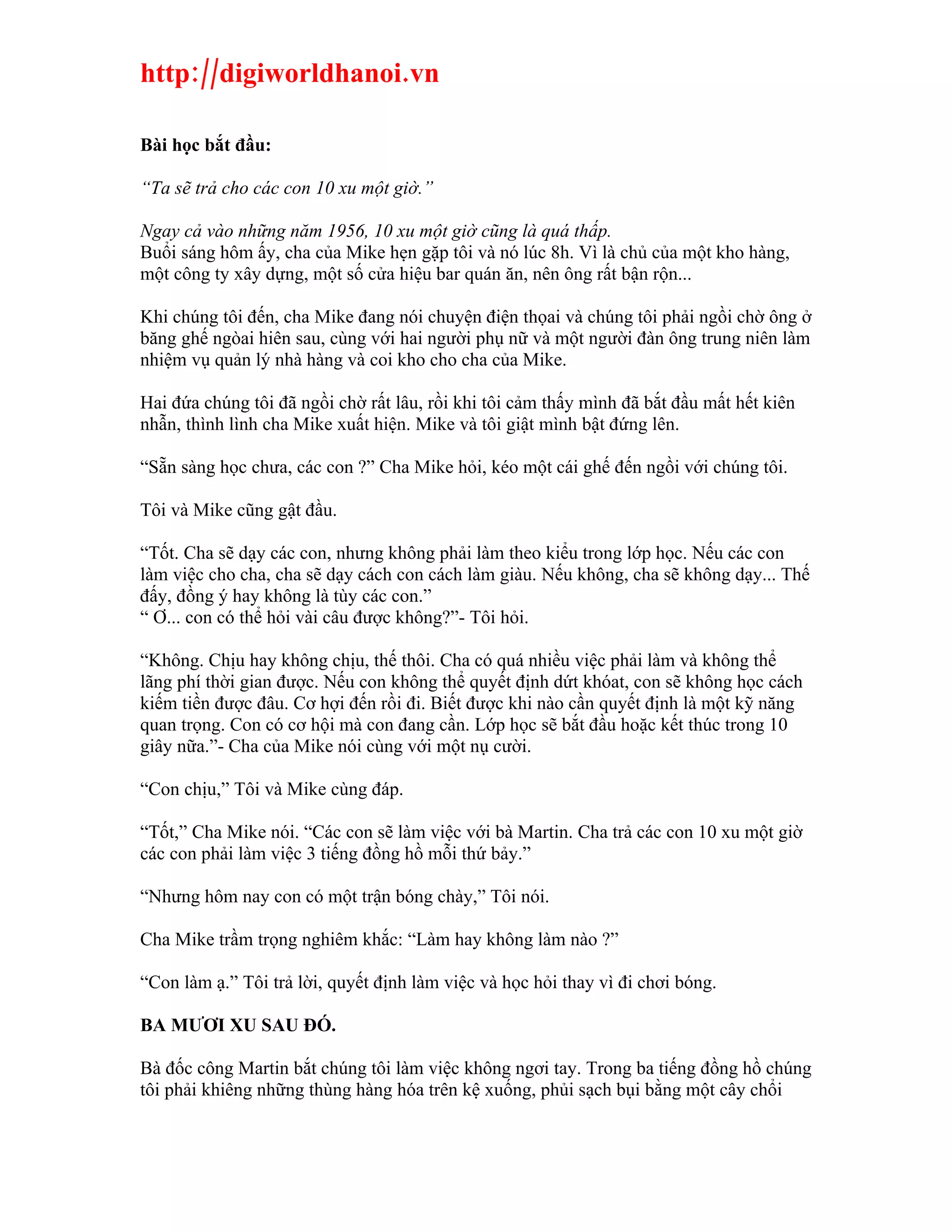 http://digiworldhanoi.vn

Bài học bắt đầu:

“Ta sẽ trả cho các con 10 xu một giờ.”

Ngay cả vào những năm 1956, 10 xu một giờ cũng là quá thấp.
Buổi sáng hôm ấy, cha của Mike hẹn gặp tôi và nó lúc 8h. Vì là chủ của một kho hàng,
một công ty xây dựng, một số cửa hiệu bar quán ăn, nên ông rất bận rộn...

Khi chúng tôi đến, cha Mike đang nói chuyện điện thọai và chúng tôi phải ngồi chờ ông ở
băng ghế ngòai hiên sau, cùng với hai người phụ nữ và một người đàn ông trung niên làm
nhiệm vụ quản lý nhà hàng và coi kho cho cha của Mike.

Hai đứa chúng tôi đã ngồi chờ rất lâu, rồi khi tôi cảm thấy mình đã bắt đầu mất hết kiên
nhẫn, thình lình cha Mike xuất hiện. Mike và tôi giật mình bật đứng lên.

“Sẵn sàng học chưa, các con ?” Cha Mike hỏi, kéo một cái ghế đến ngồi với chúng tôi.

Tôi và Mike cũng gật đầu.

“Tốt. Cha sẽ dạy các con, nhưng không phải làm theo kiểu trong lớp học. Nếu các con
làm việc cho cha, cha sẽ dạy cách con cách làm giàu. Nếu không, cha sẽ không dạy... Thế
đấy, đồng ý hay không là tùy các con.”
“ Ơ... con có thể hỏi vài câu được không?”- Tôi hỏi.

“Không. Chịu hay không chịu, thế thôi. Cha có quá nhiều việc phải làm và không thể
lãng phí thời gian được. Nếu con không thể quyết định dứt khóat, con sẽ không học cách
kiếm tiền được đâu. Cơ hợi đến rồi đi. Biết được khi nào cần quyết định là một kỹ năng
quan trọng. Con có cơ hội mà con đang cần. Lớp học sẽ bắt đầu hoặc kết thúc trong 10
giây nữa.”- Cha của Mike nói cùng với một nụ cười.

“Con chịu,” Tôi và Mike cùng đáp.

“Tốt,” Cha Mike nói. “Các con sẽ làm việc với bà Martin. Cha trả các con 10 xu một giờ
các con phải làm việc 3 tiếng đồng hồ mỗi thứ bảy.”

“Nhưng hôm nay con có một trận bóng chày,” Tôi nói.

Cha Mike trầm trọng nghiêm khắc: “Làm hay không làm nào ?”

“Con làm ạ.” Tôi trả lời, quyết định làm việc và học hỏi thay vì đi chơi bóng.

BA MƯƠI XU SAU ĐÓ.

Bà đốc công Martin bắt chúng tôi làm việc không ngơi tay. Trong ba tiếng đồng hồ chúng
tôi phải khiêng những thùng hàng hóa trên kệ xuống, phủi sạch bụi bằng một cây chổi
 