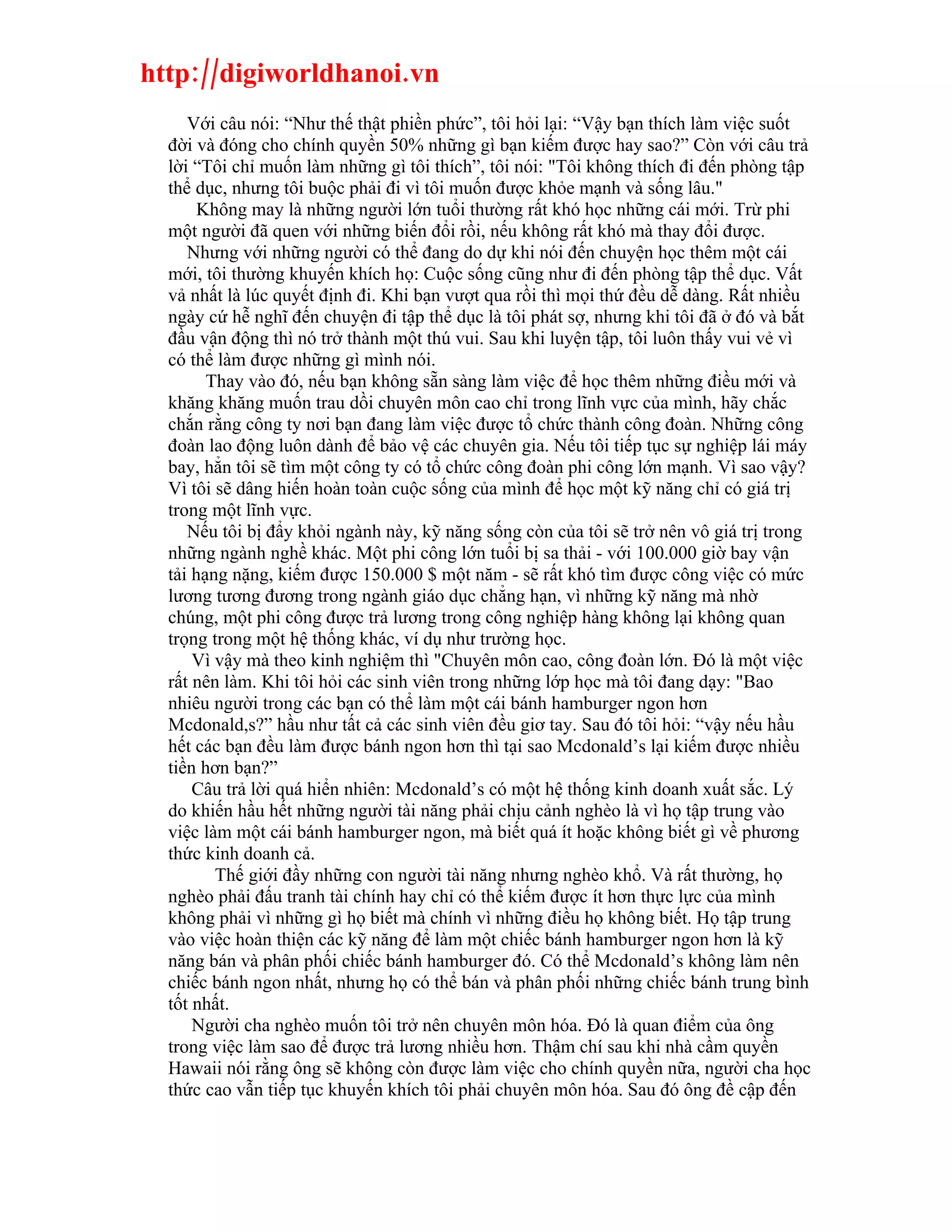 http://digiworldhanoi.vn
     Với câu nói: “Như thế thật phiền phức”, tôi hỏi lại: “Vậy bạn thích làm việc suốt
  đời và đóng cho chính quyền 50% những gì bạn kiếm được hay sao?” Còn với câu trả
  lời “Tôi chỉ muốn làm những gì tôi thích”, tôi nói: "Tôi không thích đi đến phòng tập
  thể dục, nhưng tôi buộc phải đi vì tôi muốn được khỏe mạnh và sống lâu."
       Không may là những người lớn tuổi thường rất khó học những cái mới. Trừ phi
  một người đã quen với những biến đổi rồi, nếu không rất khó mà thay đổi được.
     Nhưng với những người có thể đang do dự khi nói đến chuyện học thêm một cái
  mới, tôi thường khuyến khích họ: Cuộc sống cũng như đi đến phòng tập thể dục. Vất
  vả nhất là lúc quyết định đi. Khi bạn vượt qua rồi thì mọi thứ đều dễ dàng. Rất nhiều
  ngày cứ hễ nghĩ đến chuyện đi tập thể dục là tôi phát sợ, nhưng khi tôi đã ở đó và bắt
  đầu vận động thì nó trở thành một thú vui. Sau khi luyện tập, tôi luôn thấy vui vẻ vì
  có thể làm được những gì mình nói.
        Thay vào đó, nếu bạn không sẵn sàng làm việc để học thêm những điều mới và
  khăng khăng muốn trau dồi chuyên môn cao chỉ trong lĩnh vực của mình, hãy chắc
  chắn rằng công ty nơi bạn đang làm việc được tổ chức thành công đoàn. Những công
  đoàn lao động luôn dành để bảo vệ các chuyên gia. Nếu tôi tiếp tục sự nghiệp lái máy
  bay, hẳn tôi sẽ tìm một công ty có tổ chức công đoàn phi công lớn mạnh. Vì sao vậy?
  Vì tôi sẽ dâng hiến hoàn toàn cuộc sống của mình để học một kỹ năng chỉ có giá trị
  trong một lĩnh vực.
     Nếu tôi bị đẩy khỏi ngành này, kỹ năng sống còn của tôi sẽ trở nên vô giá trị trong
  những ngành nghề khác. Một phi công lớn tuổi bị sa thải - với 100.000 giờ bay vận
  tải hạng nặng, kiếm được 150.000 $ một năm - sẽ rất khó tìm được công việc có mức
  lương tương đương trong ngành giáo dục chẳng hạn, vì những kỹ năng mà nhờ
  chúng, một phi công được trả lương trong công nghiệp hàng không lại không quan
  trọng trong một hệ thống khác, ví dụ như trường học.
      Vì vậy mà theo kinh nghiệm thì "Chuyên môn cao, công đoàn lớn. Đó là một việc
  rất nên làm. Khi tôi hỏi các sinh viên trong những lớp học mà tôi đang dạy: "Bao
  nhiêu người trong các bạn có thể làm một cái bánh hamburger ngon hơn
  Mcdonald,s?” hầu như tất cả các sinh viên đều giơ tay. Sau đó tôi hỏi: “vậy nếu hầu
  hết các bạn đều làm được bánh ngon hơn thì tại sao Mcdonald’s lại kiếm được nhiều
  tiền hơn bạn?”
      Câu trả lời quá hiển nhiên: Mcdonald’s có một hệ thống kinh doanh xuất sắc. Lý
  do khiến hầu hết những người tài năng phải chịu cảnh nghèo là vì họ tập trung vào
  việc làm một cái bánh hamburger ngon, mà biết quá ít hoặc không biết gì về phương
  thức kinh doanh cả.
         Thế giới đầy những con người tài năng nhưng nghèo khổ. Và rất thường, họ
  nghèo phải đấu tranh tài chính hay chỉ có thể kiếm được ít hơn thực lực của mình
  không phải vì những gì họ biết mà chính vì những điều họ không biết. Họ tập trung
  vào việc hoàn thiện các kỹ năng để làm một chiếc bánh hamburger ngon hơn là kỹ
  năng bán và phân phối chiếc bánh hamburger đó. Có thể Mcdonald’s không làm nên
  chiếc bánh ngon nhất, nhưng họ có thể bán và phân phối những chiếc bánh trung bình
  tốt nhất.
      Người cha nghèo muốn tôi trở nên chuyên môn hóa. Đó là quan điểm của ông
  trong việc làm sao để được trả lương nhiều hơn. Thậm chí sau khi nhà cầm quyền
  Hawaii nói rằng ông sẽ không còn được làm việc cho chính quyền nữa, người cha học
  thức cao vẫn tiếp tục khuyến khích tôi phải chuyên môn hóa. Sau đó ông đề cập đến
 