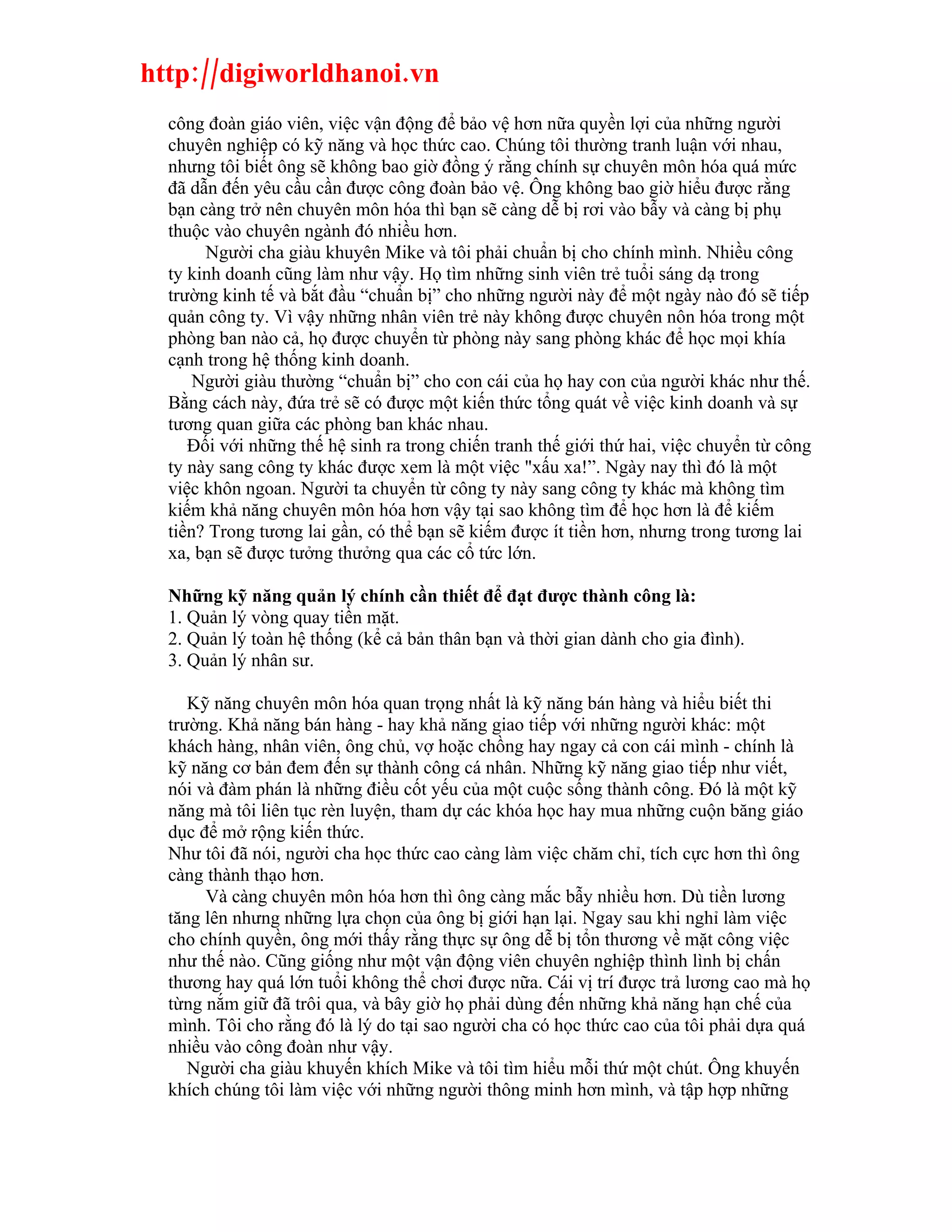 http://digiworldhanoi.vn
  công đoàn giáo viên, việc vận động để bảo vệ hơn nữa quyền lợi của những người
  chuyên nghiệp có kỹ năng và học thức cao. Chúng tôi thường tranh luận với nhau,
  nhưng tôi biết ông sẽ không bao giờ đồng ý rằng chính sự chuyên môn hóa quá mức
  đã dẫn đến yêu cầu cần được công đoàn bảo vệ. Ông không bao giờ hiểu được rằng
  bạn càng trở nên chuyên môn hóa thì bạn sẽ càng dễ bị rơi vào bẫy và càng bị phụ
  thuộc vào chuyên ngành đó nhiều hơn.
       Người cha giàu khuyên Mike và tôi phải chuẩn bị cho chính mình. Nhiều công
  ty kinh doanh cũng làm như vậy. Họ tìm những sinh viên trẻ tuổi sáng dạ trong
  trường kinh tế và bắt đầu “chuẩn bị” cho những người này để một ngày nào đó sẽ tiếp
  quản công ty. Vì vậy những nhân viên trẻ này không được chuyên nôn hóa trong một
  phòng ban nào cả, họ được chuyển từ phòng này sang phòng khác để học mọi khía
  cạnh trong hệ thống kinh doanh.
      Người giàu thường “chuẩn bị” cho con cái của họ hay con của người khác như thế.
  Bằng cách này, đứa trẻ sẽ có được một kiến thức tổng quát về việc kinh doanh và sự
  tương quan giữa các phòng ban khác nhau.
     Đối với những thế hệ sinh ra trong chiến tranh thế giới thứ hai, việc chuyển từ công
  ty này sang công ty khác được xem là một việc "xấu xa!”. Ngày nay thì đó là một
  việc khôn ngoan. Người ta chuyển từ công ty này sang công ty khác mà không tìm
  kiếm khả năng chuyên môn hóa hơn vậy tại sao không tìm để học hơn là để kiếm
  tiền? Trong tương lai gần, có thể bạn sẽ kiếm được ít tiền hơn, nhưng trong tương lai
  xa, bạn sẽ được tưởng thưởng qua các cổ tức lớn.

  Những kỹ năng quản lý chính cần thiết để đạt được thành công là:
  1. Quản lý vòng quay tiền mặt.
  2. Quản lý toàn hệ thống (kể cả bản thân bạn và thời gian dành cho gia đình).
  3. Quản lý nhân sư.

     Kỹ năng chuyên môn hóa quan trọng nhất là kỹ năng bán hàng và hiểu biết thi
  trường. Khả năng bán hàng - hay khả năng giao tiếp với những người khác: một
  khách hàng, nhân viên, ông chủ, vợ hoặc chồng hay ngay cả con cái mình - chính là
  kỹ năng cơ bản đem đến sự thành công cá nhân. Những kỹ năng giao tiếp như viết,
  nói và đàm phán là những điều cốt yếu của một cuộc sống thành công. Đó là một kỹ
  năng mà tôi liên tục rèn luyện, tham dự các khóa học hay mua những cuộn băng giáo
  dục để mở rộng kiến thức.
  Như tôi đã nói, người cha học thức cao càng làm việc chăm chỉ, tích cực hơn thì ông
  càng thành thạo hơn.
       Và càng chuyên môn hóa hơn thì ông càng mắc bẫy nhiều hơn. Dù tiền lương
  tăng lên nhưng những lựa chọn của ông bị giới hạn lại. Ngay sau khi nghỉ làm việc
  cho chính quyền, ông mới thấy rằng thực sự ông dễ bị tổn thương về mặt công việc
  như thế nào. Cũng giống như một vận động viên chuyên nghiệp thình lình bị chấn
  thương hay quá lớn tuổi không thể chơi được nữa. Cái vị trí được trả lương cao mà họ
  từng nắm giữ đã trôi qua, và bây giờ họ phải dùng đến những khả năng hạn chế của
  mình. Tôi cho rằng đó là lý do tại sao người cha có học thức cao của tôi phải dựa quá
  nhiều vào công đoàn như vậy.
     Người cha giàu khuyến khích Mike và tôi tìm hiểu mỗi thứ một chút. Ông khuyến
  khích chúng tôi làm việc với những người thông minh hơn mình, và tập hợp những
 