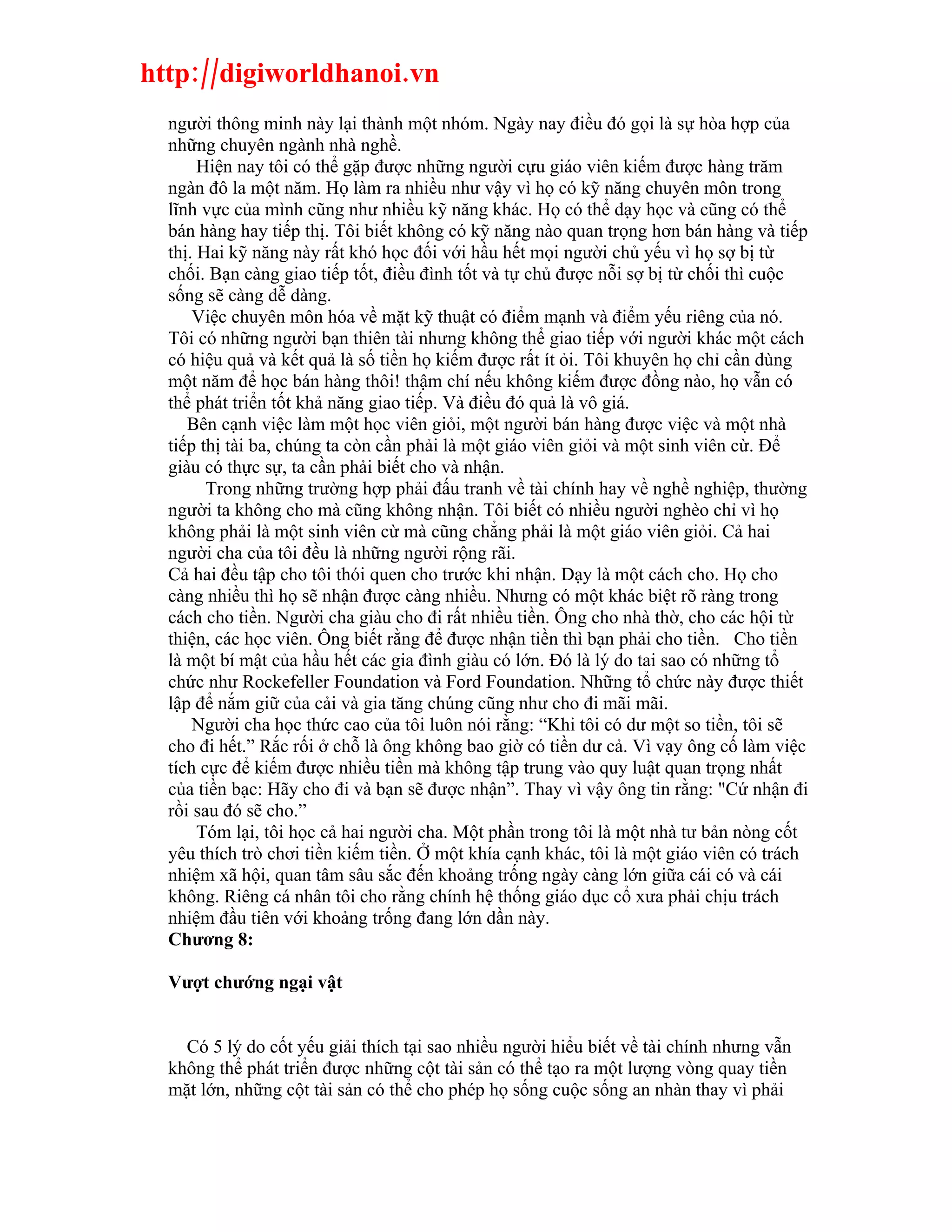 http://digiworldhanoi.vn
  người thông minh này lại thành một nhóm. Ngày nay điều đó gọi là sự hòa hợp của
  những chuyên ngành nhà nghề.
       Hiện nay tôi có thể gặp được những người cựu giáo viên kiếm được hàng trăm
  ngàn đô la một năm. Họ làm ra nhiều như vậy vì họ có kỹ năng chuyên môn trong
  lĩnh vực của mình cũng như nhiều kỹ năng khác. Họ có thể dạy học và cũng có thể
  bán hàng hay tiếp thị. Tôi biết không có kỹ năng nào quan trọng hơn bán hàng và tiếp
  thị. Hai kỹ năng này rất khó học đối với hầu hết mọi người chủ yếu vì họ sợ bị từ
  chối. Bạn càng giao tiếp tốt, điều đình tốt và tự chủ được nỗi sợ bị từ chối thì cuộc
  sống sẽ càng dễ dàng.
      Việc chuyên môn hóa về mặt kỹ thuật có điểm mạnh và điểm yếu riêng của nó.
  Tôi có những người bạn thiên tài nhưng không thể giao tiếp với người khác một cách
  có hiệu quả và kết quả là số tiền họ kiếm được rất ít ỏi. Tôi khuyên họ chỉ cần dùng
  một năm để học bán hàng thôi! thậm chí nếu không kiếm được đồng nào, họ vẫn có
  thể phát triển tốt khả năng giao tiếp. Và điều đó quả là vô giá.
     Bên cạnh việc làm một học viên giỏi, một người bán hàng được việc và một nhà
  tiếp thị tài ba, chúng ta còn cần phải là một giáo viên giỏi và một sinh viên cừ. Để
  giàu có thực sự, ta cần phải biết cho và nhận.
        Trong những trường hợp phải đấu tranh về tài chính hay về nghề nghiệp, thường
  người ta không cho mà cũng không nhận. Tôi biết có nhiều người nghèo chỉ vì họ
  không phải là một sinh viên cừ mà cũng chẳng phải là một giáo viên giỏi. Cả hai
  người cha của tôi đều là những người rộng rãi.
  Cả hai đều tập cho tôi thói quen cho trước khi nhận. Dạy là một cách cho. Họ cho
  càng nhiều thì họ sẽ nhận được càng nhiều. Nhưng có một khác biệt rõ ràng trong
  cách cho tiền. Người cha giàu cho đi rất nhiều tiền. Ông cho nhà thờ, cho các hội từ
  thiện, các học viên. Ông biết rằng để được nhận tiền thì bạn phải cho tiền. Cho tiền
  là một bí mật của hầu hết các gia đình giàu có lớn. Đó là lý do tai sao có những tổ
  chức như Rockefeller Foundation và Ford Foundation. Những tổ chức này được thiết
  lập để nắm giữ của cải và gia tăng chúng cũng như cho đi mãi mãi.
      Người cha học thức cao của tôi luôn nói rằng: “Khi tôi có dư một so tiền, tôi sẽ
  cho đi hết.” Rắc rối ở chỗ là ông không bao giờ có tiền dư cả. Vì vạy ông cố làm việc
  tích cực để kiếm được nhiều tiền mà không tập trung vào quy luật quan trọng nhất
  của tiền bạc: Hãy cho đi và bạn sẽ được nhận”. Thay vì vậy ông tin rằng: "Cứ nhận đi
  rồi sau đó sẽ cho.”
       Tóm lại, tôi học cả hai người cha. Một phần trong tôi là một nhà tư bản nòng cốt
  yêu thích trò chơi tiền kiếm tiền. Ở một khía cạnh khác, tôi là một giáo viên có trách
  nhiệm xã hội, quan tâm sâu sắc đến khoảng trống ngày càng lớn giữa cái có và cái
  không. Riêng cá nhân tôi cho rằng chính hệ thống giáo dục cổ xưa phải chịu trách
  nhiệm đầu tiên với khoảng trống đang lớn dần này.
  Chương 8:

  Vượt chướng ngại vật


    Có 5 lý do cốt yếu giải thích tại sao nhiều người hiểu biết về tài chính nhưng vẫn
  không thể phát triển được những cột tài sản có thể tạo ra một lượng vòng quay tiền
  mặt lớn, những cột tài sản có thể cho phép họ sống cuộc sống an nhàn thay vì phải
 