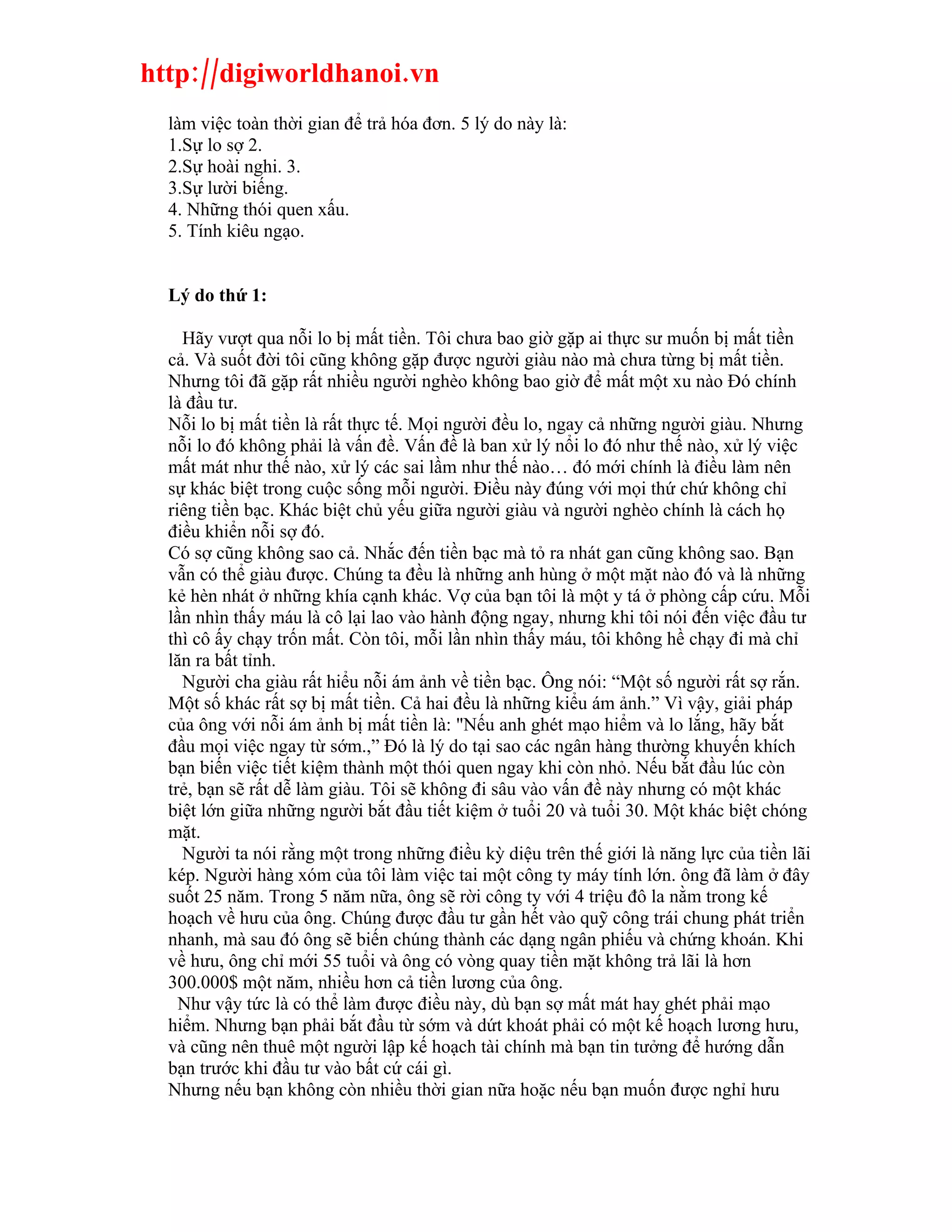 http://digiworldhanoi.vn
  làm việc toàn thời gian để trả hóa đơn. 5 lý do này là:
  1.Sự lo sợ 2.
  2.Sự hoài nghi. 3.
  3.Sự lười biếng.
  4. Những thói quen xấu.
  5. Tính kiêu ngạo.


  Lý do thứ 1:

    Hãy vượt qua nỗi lo bị mất tiền. Tôi chưa bao giờ gặp ai thực sư muốn bị mất tiền
  cả. Và suốt đời tôi cũng không gặp được người giàu nào mà chưa từng bị mất tiền.
  Nhưng tôi đã gặp rất nhiều người nghèo không bao giờ để mất một xu nào Đó chính
  là đầu tư.
  Nỗi lo bị mất tiền là rất thực tế. Mọi người đều lo, ngay cả những người giàu. Nhưng
  nỗi lo đó không phải là vấn đề. Vấn đề là ban xử lý nổi lo đó như thế nào, xử lý việc
  mất mát như thế nào, xử lý các sai lầm như thế nào… đó mới chính là điều làm nên
  sự khác biệt trong cuộc sống mỗi người. Điều này đúng với mọi thứ chứ không chỉ
  riêng tiền bạc. Khác biệt chủ yếu giữa người giàu và người nghèo chính là cách họ
  điều khiển nỗi sợ đó.
  Có sợ cũng không sao cả. Nhắc đến tiền bạc mà tỏ ra nhát gan cũng không sao. Bạn
  vẫn có thể giàu được. Chúng ta đều là những anh hùng ở một mặt nào đó và là những
  kẻ hèn nhát ở những khía cạnh khác. Vợ của bạn tôi là một y tá ở phòng cấp cứu. Mỗi
  lần nhìn thấy máu là cô lại lao vào hành động ngay, nhưng khi tôi nói đến việc đầu tư
  thì cô ấy chạy trốn mất. Còn tôi, mỗi lần nhìn thấy máu, tôi không hề chạy đi mà chỉ
  lăn ra bất tỉnh.
    Người cha giàu rất hiểu nỗi ám ảnh về tiền bạc. Ông nói: “Một số người rất sợ rắn.
  Một số khác rất sợ bị mất tiền. Cả hai đều là những kiểu ám ảnh.” Vì vậy, giải pháp
  của ông với nỗi ám ảnh bị mất tiền là: "Nếu anh ghét mạo hiểm và lo lắng, hãy bắt
  đầu mọi việc ngay từ sớm.,” Đó là lý do tại sao các ngân hàng thường khuyến khích
  bạn biến việc tiết kiệm thành một thói quen ngay khi còn nhỏ. Nếu bắt đầu lúc còn
  trẻ, bạn sẽ rất dễ làm giàu. Tôi sẽ không đi sâu vào vấn đề này nhưng có một khác
  biệt lớn giữa những người bắt đầu tiết kiệm ở tuổi 20 và tuổi 30. Một khác biệt chóng
  mặt.
    Người ta nói rằng một trong những điều kỳ diệu trên thế giới là năng lực của tiền lãi
  kép. Người hàng xóm của tôi làm việc tai một công ty máy tính lớn. ông đã làm ở đây
  suốt 25 năm. Trong 5 năm nữa, ông sẽ rời công ty với 4 triệu đô la nằm trong kế
  hoạch về hưu của ông. Chúng được đầu tư gần hết vào quỹ công trái chung phát triển
  nhanh, mà sau đó ông sẽ biến chúng thành các dạng ngân phiếu và chứng khoán. Khi
  về hưu, ông chỉ mới 55 tuổi và ông có vòng quay tiền mặt không trả lãi là hơn
  300.000$ một năm, nhiều hơn cả tiền lương của ông.
    Như vậy tức là có thể làm được điều này, dù bạn sợ mất mát hay ghét phải mạo
  hiểm. Nhưng bạn phải bắt đầu từ sớm và dứt khoát phải có một kế hoạch lương hưu,
  và cũng nên thuê một người lập kế hoạch tài chính mà bạn tin tưởng để hướng dẫn
  bạn trước khi đầu tư vào bất cứ cái gì.
  Nhưng nếu bạn không còn nhiều thời gian nữa hoặc nếu bạn muốn được nghỉ hưu
 