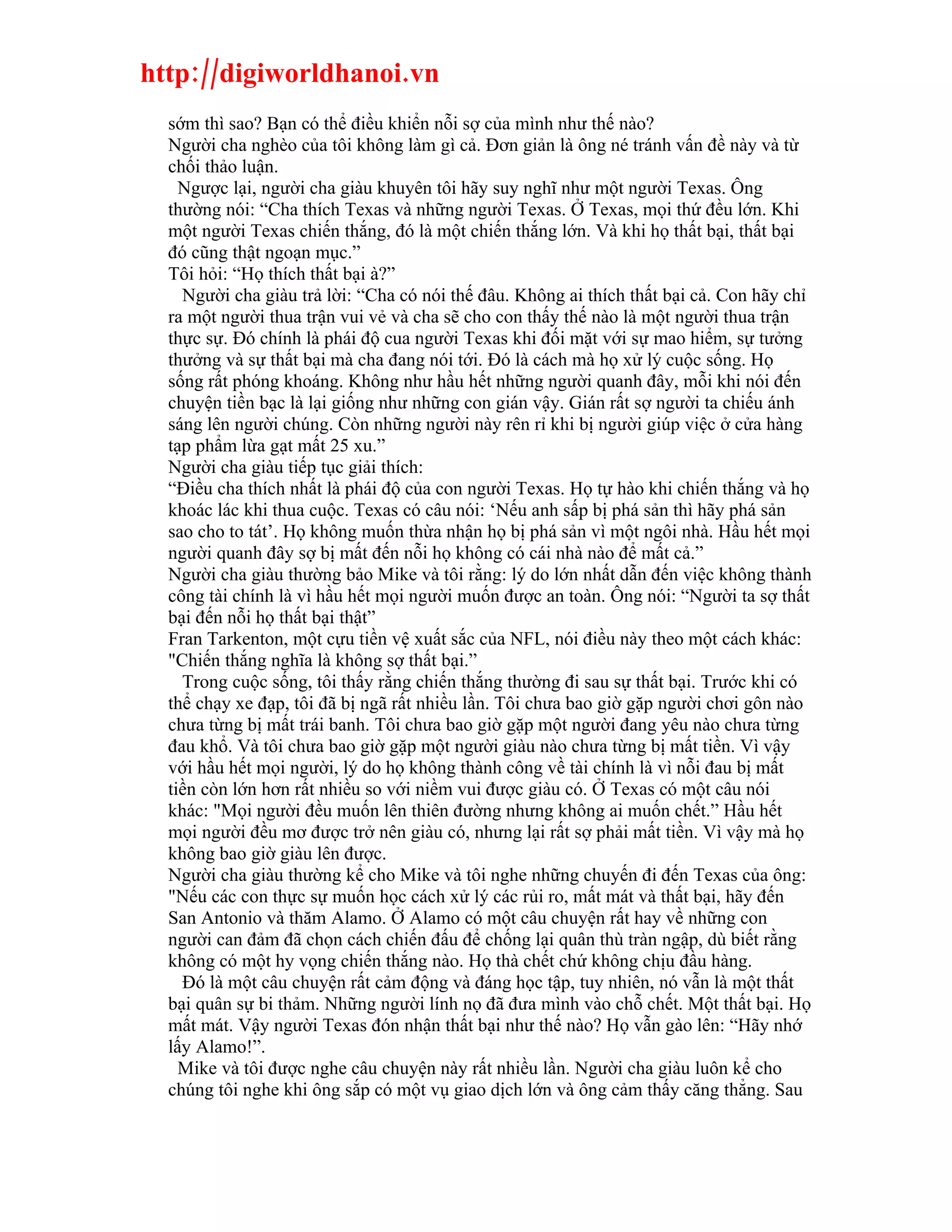 http://digiworldhanoi.vn
  sớm thì sao? Bạn có thể điều khiển nỗi sợ của mình như thế nào?
  Người cha nghèo của tôi không làm gì cả. Đơn giản là ông né tránh vấn đề này và từ
  chối thảo luận.
    Ngược lại, người cha giàu khuyên tôi hãy suy nghĩ như một người Texas. Ông
  thường nói: “Cha thích Texas và những người Texas. Ở Texas, mọi thứ đều lớn. Khi
  một người Texas chiến thắng, đó là một chiến thắng lớn. Và khi họ thất bại, thất bại
  đó cũng thật ngoạn mục.”
  Tôi hỏi: “Họ thích thất bại à?”
    Người cha giàu trả lời: “Cha có nói thế đâu. Không ai thích thất bại cả. Con hãy chỉ
  ra một người thua trận vui vẻ và cha sẽ cho con thấy thế nào là một người thua trận
  thực sự. Đó chính là phái độ cua người Texas khi đối mặt với sự mao hiểm, sự tưởng
  thưởng và sự thất bại mà cha đang nói tới. Đó là cách mà họ xử lý cuộc sống. Họ
  sống rất phóng khoáng. Không như hầu hết những người quanh đây, mỗi khi nói đến
  chuyện tiền bạc là lại giống như những con gián vậy. Gián rất sợ người ta chiếu ánh
  sáng lên người chúng. Còn những người này rên rỉ khi bị người giúp việc ở cửa hàng
  tạp phẩm lừa gạt mất 25 xu.”
  Người cha giàu tiếp tục giải thích:
  “Điều cha thích nhất là phái độ của con người Texas. Họ tự hào khi chiến thắng và họ
  khoác lác khi thua cuộc. Texas có câu nói: ‘Nếu anh sấp bị phá sản thì hãy phá sản
  sao cho to tát’. Họ không muốn thừa nhận họ bị phá sản vì một ngôi nhà. Hầu hết mọi
  người quanh đây sợ bị mất đến nỗi họ không có cái nhà nào để mất cả.”
  Người cha giàu thường bảo Mike và tôi rằng: lý do lớn nhất dẫn đến việc không thành
  công tài chính là vì hầu hết mọi người muốn được an toàn. Ông nói: “Người ta sợ thất
  bại đến nỗi họ thất bại thật”
  Fran Tarkenton, một cựu tiền vệ xuất sắc của NFL, nói điều này theo một cách khác:
  "Chiến thắng nghĩa là không sợ thất bại.”
    Trong cuộc sống, tôi thấy rằng chiến thắng thường đi sau sự thất bại. Trước khi có
  thể chạy xe đạp, tôi đã bị ngã rất nhiều lần. Tôi chưa bao giờ gặp người chơi gôn nào
  chưa từng bị mất trái banh. Tôi chưa bao giờ gặp một người đang yêu nào chưa từng
  đau khổ. Và tôi chưa bao giờ gặp một người giàu nào chưa từng bị mất tiền. Vì vậy
  với hầu hết mọi người, lý do họ không thành công về tài chính là vì nỗi đau bị mất
  tiền còn lớn hơn rất nhiều so với niềm vui được giàu có. Ở Texas có một câu nói
  khác: "Mọi người đều muốn lên thiên đường nhưng không ai muốn chết.” Hầu hết
  mọi người đều mơ được trở nên giàu có, nhưng lại rất sợ phải mất tiền. Vì vậy mà họ
  không bao giờ giàu lên được.
  Người cha giàu thường kể cho Mike và tôi nghe những chuyến đi đến Texas của ông:
  "Nếu các con thực sự muốn học cách xử lý các rủi ro, mất mát và thất bại, hãy đến
  San Antonio và thăm Alamo. Ở Alamo có một câu chuyện rất hay về những con
  người can đảm đã chọn cách chiến đấu để chống lại quân thù tràn ngập, dù biết rằng
  không có một hy vọng chiến thắng nào. Họ thà chết chứ không chịu đầu hàng.
    Đó là một câu chuyện rất cảm động và đáng học tập, tuy nhiên, nó vẫn là một thất
  bại quân sự bi thảm. Những người lính nọ đã đưa mình vào chỗ chết. Một thất bại. Họ
  mất mát. Vậy người Texas đón nhận thất bại như thế nào? Họ vẫn gào lên: “Hãy nhớ
  lấy Alamo!”.
    Mike và tôi được nghe câu chuyện này rất nhiều lần. Người cha giàu luôn kể cho
  chúng tôi nghe khi ông sắp có một vụ giao dịch lớn và ông cảm thấy căng thẳng. Sau
 