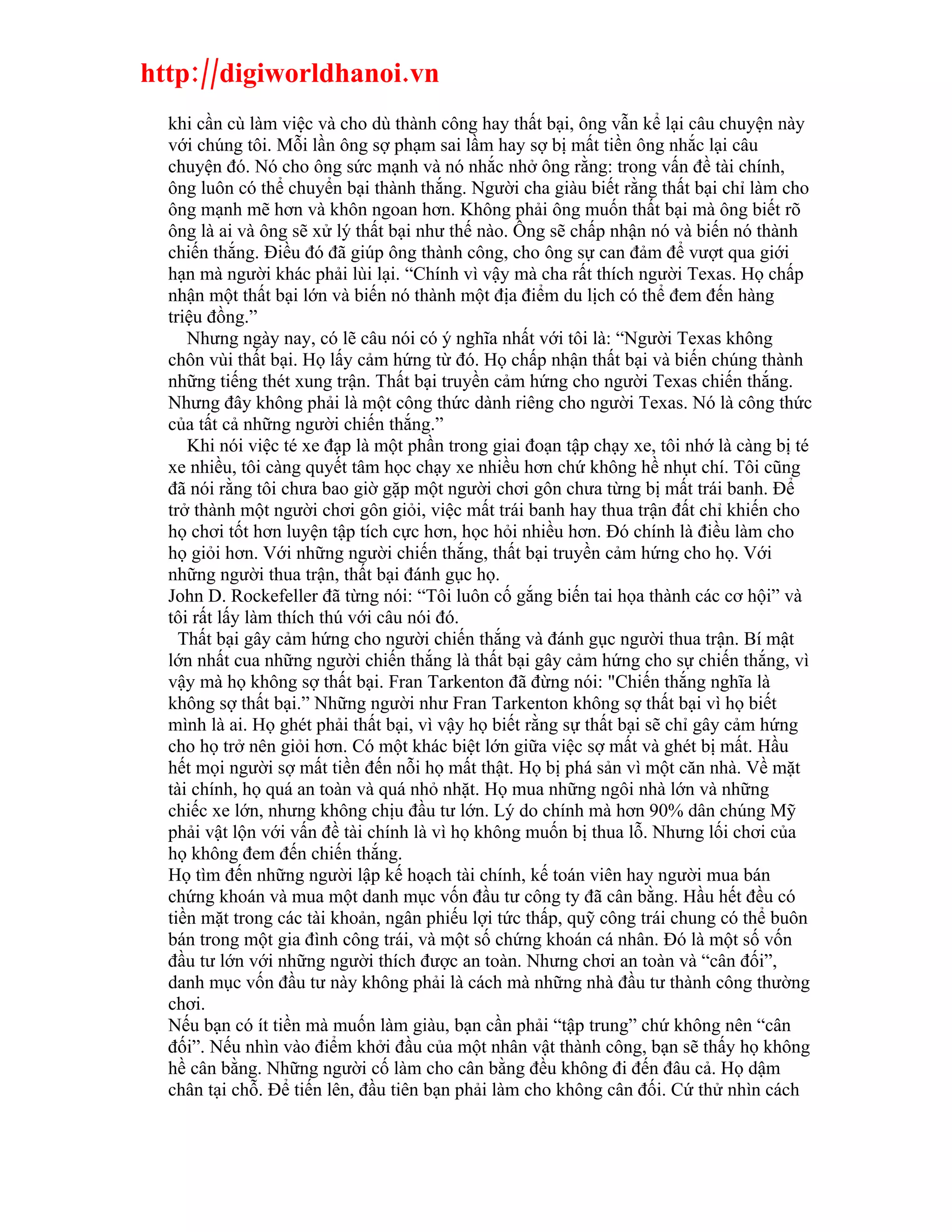 http://digiworldhanoi.vn
  khi cần cù làm việc và cho dù thành công hay thất bại, ông vẫn kể lại câu chuyện này
  với chúng tôi. Mỗi lần ông sợ phạm sai lầm hay sợ bị mất tiền ông nhắc lại câu
  chuyện đó. Nó cho ông sức mạnh và nó nhắc nhở ông rằng: trong vấn đề tài chính,
  ông luôn có thể chuyển bại thành thắng. Người cha giàu biết rằng thất bại chỉ làm cho
  ông mạnh mẽ hơn và khôn ngoan hơn. Không phải ông muốn thất bại mà ông biết rõ
  ông là ai và ông sẽ xử lý thất bại như thế nào. Ông sẽ chấp nhận nó và biến nó thành
  chiến thắng. Điều đó đã giúp ông thành công, cho ông sự can đảm để vượt qua giới
  hạn mà người khác phải lùi lại. “Chính vì vậy mà cha rất thích người Texas. Họ chấp
  nhận một thất bại lớn và biến nó thành một địa điểm du lịch có thể đem đến hàng
  triệu đồng.”
     Nhưng ngày nay, có lẽ câu nói có ý nghĩa nhất với tôi là: “Người Texas không
  chôn vùi thất bại. Họ lấy cảm hứng từ đó. Họ chấp nhận thất bại và biến chúng thành
  những tiếng thét xung trận. Thất bại truyền cảm hứng cho người Texas chiến thắng.
  Nhưng đây không phải là một công thức dành riêng cho người Texas. Nó là công thức
  của tất cả những người chiến thắng.”
     Khi nói việc té xe đạp là một phần trong giai đoạn tập chạy xe, tôi nhớ là càng bị té
  xe nhiều, tôi càng quyết tâm học chạy xe nhiều hơn chứ không hề nhụt chí. Tôi cũng
  đã nói rằng tôi chưa bao giờ gặp một người chơi gôn chưa từng bị mất trái banh. Để
  trở thành một người chơi gôn giỏi, việc mất trái banh hay thua trận đất chỉ khiến cho
  họ chơi tốt hơn luyện tập tích cực hơn, học hỏi nhiều hơn. Đó chính là điều làm cho
  họ giỏi hơn. Với những người chiến thắng, thất bại truyền cảm hứng cho họ. Với
  những người thua trận, thất bại đánh gục họ.
  John D. Rockefeller đã từng nói: “Tôi luôn cố gắng biến tai họa thành các cơ hội” và
  tôi rất lấy làm thích thú với câu nói đó.
    Thất bại gây cảm hứng cho người chiến thắng và đánh gục người thua trận. Bí mật
  lớn nhất cua những người chiến thắng là thất bại gây cảm hứng cho sự chiến thắng, vì
  vậy mà họ không sợ thất bại. Fran Tarkenton đã đừng nói: "Chiến thắng nghĩa là
  không sợ thất bại.” Những người như Fran Tarkenton không sợ thất bại vì họ biết
  mình là ai. Họ ghét phải thất bại, vì vậy họ biết rằng sự thất bại sẽ chỉ gây cảm hứng
  cho họ trở nên giỏi hơn. Có một khác biệt lớn giữa việc sợ mất và ghét bị mất. Hầu
  hết mọi người sợ mất tiền đến nỗi họ mất thật. Họ bị phá sản vì một căn nhà. Về mặt
  tài chính, họ quá an toàn và quá nhỏ nhặt. Họ mua những ngôi nhà lớn và những
  chiếc xe lớn, nhưng không chịu đầu tư lớn. Lý do chính mà hơn 90% dân chúng Mỹ
  phải vật lộn với vấn đề tài chính là vì họ không muốn bị thua lỗ. Nhưng lối chơi của
  họ không đem đến chiến thắng.
  Họ tìm đến những người lập kế hoạch tài chính, kế toán viên hay người mua bán
  chứng khoán và mua một danh mục vốn đầu tư công ty đã cân bằng. Hầu hết đều có
  tiền mặt trong các tài khoản, ngân phiếu lợi tức thấp, quỹ công trái chung có thể buôn
  bán trong một gia đình công trái, và một số chứng khoán cá nhân. Đó là một số vốn
  đầu tư lớn với những người thích được an toàn. Nhưng chơi an toàn và “cân đối”,
  danh mục vốn đầu tư này không phải là cách mà những nhà đầu tư thành công thường
  chơi.
  Nếu bạn có ít tiền mà muốn làm giàu, bạn cần phải “tập trung” chứ không nên “cân
  đối”. Nếu nhìn vào điểm khởi đầu của một nhân vật thành công, bạn sẽ thấy họ không
  hề cân bằng. Những người cố làm cho cân bằng đều không đi đến đâu cả. Họ dậm
  chân tại chỗ. Để tiến lên, đầu tiên bạn phải làm cho không cân đối. Cứ thử nhìn cách
 