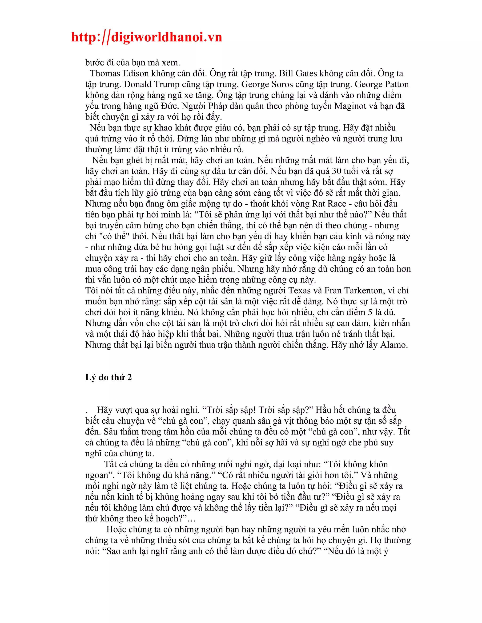http://digiworldhanoi.vn
  bước đi của bạn mà xem.
    Thomas Edison không cân đối. Ông rất tập trung. Bill Gates không cân đối. Ông ta
  tập trung. Donald Trump cũng tập trung. George Soros cũng tập trung. George Patton
  không dàn rộng hàng ngũ xe tăng. Ông tập trung chúng lại và đánh vào những điểm
  yếu trong hàng ngũ Đức. Người Pháp dàn quân theo phòng tuyến Maginot và bạn đã
  biết chuyện gì xảy ra với họ rồi đấy.
    Nếu bạn thực sự khao khát được giàu có, bạn phải có sự tập trung. Hãy đặt nhiều
  quả trứng vào ít rổ thôi. Đừng làn như những gì mà người nghèo và người trung lưu
  thường làm: đặt thật ít trứng vào nhiều rổ.
    Nếu bạn ghét bị mất mát, hãy chơi an toàn. Nếu những mất mát làm cho bạn yếu đi,
  hãy chơi an toàn. Hãy đi cùng sự đầu tư cân đối. Nếu bạn đã quá 30 tuổi và rất sợ
  phải mạo hiểm thì đừng thay đổi. Hãy chơi an toàn nhưng hãy bắt đầu thật sớm. Hãy
  bắt đầu tích lũy giỏ trứng của bạn càng sớm càng tốt vì việc đó sẽ rất mất thời gian.
  Nhưng nếu bạn đang ôm giấc mộng tự do - thoát khỏi vòng Rat Race - câu hỏi đầu
  tiên bạn phải tự hỏi mình là: “Tôi sẽ phản ứng lại với thất bại như thế nào?” Nếu thất
  bại truyền cảm hứng cho bạn chiến thắng, thì có thể bạn nên đi theo chúng - nhưng
  chỉ "có thể" thôi. Nếu thất bại làm cho bạn yếu đi hay khiến bạn cáu kỉnh và nóng nảy
  - như những đứa bé hư hỏng gọi luật sư đến để sắp xếp việc kiện cáo mỗi lần có
  chuyện xảy ra - thì hãy chơi cho an toàn. Hãy giữ lấy công việc hàng ngày hoặc là
  mua công trái hay các dạng ngân phiếu. Nhưng hãy nhớ rằng dù chúng có an toàn hơn
  thì vẫn luôn có một chút mạo hiểm trong những công cụ này.
  Tôi nói tất cả những điều này, nhắc đến những người Texas và Fran Tarkenton, vì chỉ
  muốn bạn nhớ rằng: sắp xếp cột tài sản là một việc rất dễ dàng. Nó thực sự là một trò
  chơi đòi hỏi ít năng khiếu. Nó không cần phải học hỏi nhiều, chỉ cần điểm 5 là đủ.
  Nhưng dấn vốn cho cột tài sản là một trò chơi đòi hỏi rất nhiều sự can đảm, kiên nhẫn
  và một thái độ hào hiệp khi thất bại. Những người thua trận luôn né tránh thất bại.
  Nhưng thất bại lại biến người thua trận thành người chiến thắng. Hãy nhớ lấy Alamo.


  Lý do thứ 2


  . Hãy vượt qua sự hoài nghi. “Trời sắp sập! Trời sắp sập?” Hầu hết chúng ta đều
  biết câu chuyện về “chú gà con”, chạy quanh sân gà vịt thông báo một sự tận số sắp
  đến. Sâu thẳm trong tâm hồn của mỗi chúng ta đều có một “chú gà con”, như vậy. Tất
  cả chúng ta đều là những “chú gà con”, khi nỗi sợ hãi và sự nghi ngờ che phủ suy
  nghĩ của chúng ta.
        Tất cả chúng ta đều có những mối nghi ngờ, đại loại như: “Tôi không khôn
  ngoan”. “Tôi không đủ khả năng.” “Có rất nhiêu người tài giỏi hơn tôi.” Và những
  mối nghi ngờ này làm tê liệt chúng ta. Hoặc chúng ta luôn tự hỏi: “Điều gì sẽ xảy ra
  nếu nền kinh tế bị khủng hoảng ngay sau khi tôi bỏ tiền đầu tư?” “Điều gì sẽ xảy ra
  nếu tôi không làm chủ được và không thể lấy tiền lại?” “Điều gì sẽ xảy ra nếu mọi
  thứ không theo kế hoạch?”…
        Hoặc chúng ta có những người bạn hay những người ta yêu mến luôn nhắc nhở
  chúng ta về những thiếu sót của chúng ta bất kể chúng ta hỏi họ chuyện gì. Họ thường
  nói: “Sao anh lại nghĩ rằng anh có thể làm được điều đó chứ?” “Nếu đó là một ý
 