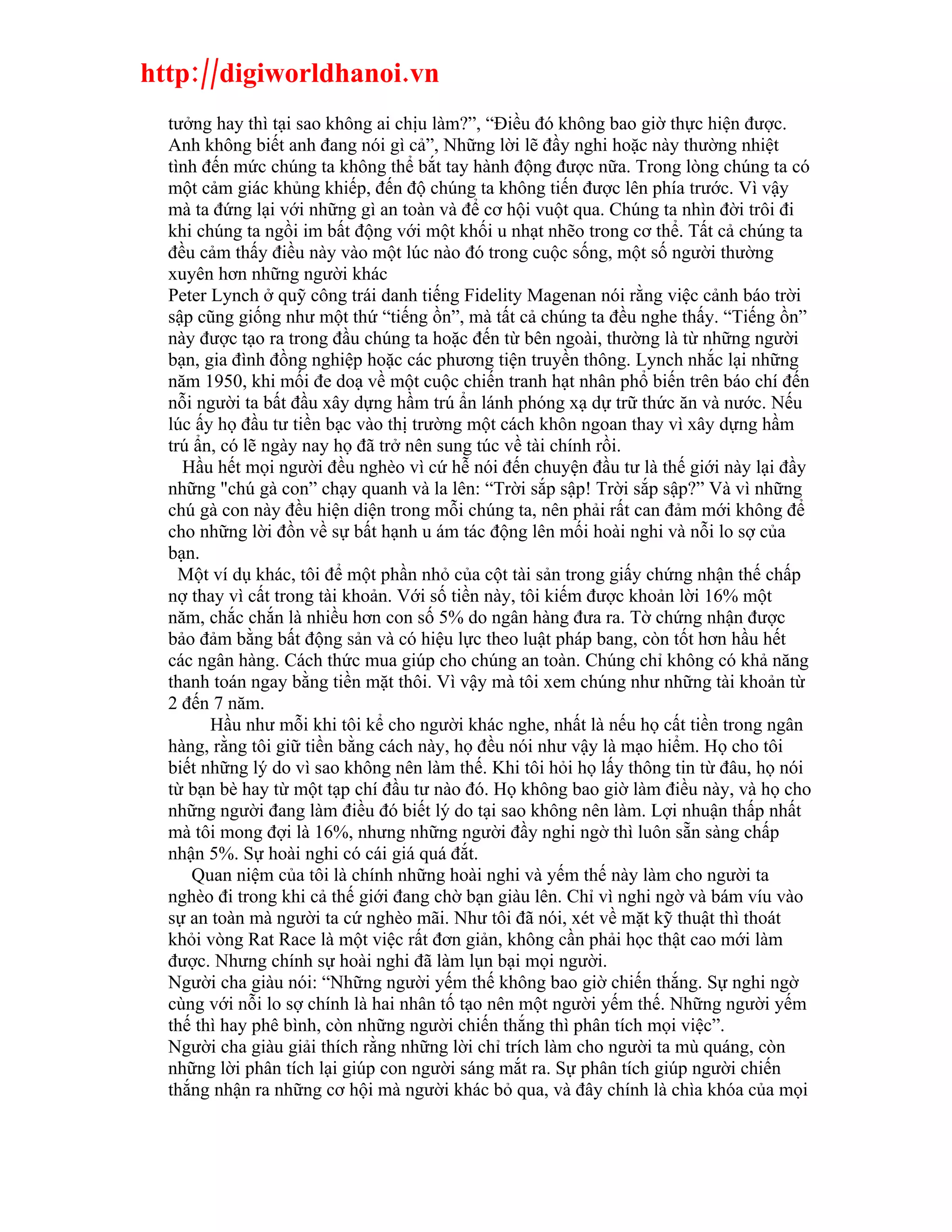 http://digiworldhanoi.vn
  tưởng hay thì tại sao không ai chịu làm?”, “Điều đó không bao giờ thực hiện được.
  Anh không biết anh đang nói gì cả”, Những lời lẽ đầy nghi hoặc này thường nhiệt
  tình đến mức chúng ta không thể bắt tay hành động được nữa. Trong lòng chúng ta có
  một cảm giác khủng khiếp, đến độ chúng ta không tiến được lên phía trước. Vì vậy
  mà ta đứng lại với những gì an toàn và để cơ hội vuột qua. Chúng ta nhìn đời trôi đi
  khi chúng ta ngồi im bất động với một khối u nhạt nhẽo trong cơ thể. Tất cả chúng ta
  đều cảm thấy điều này vào một lúc nào đó trong cuộc sống, một số người thường
  xuyên hơn những người khác
  Peter Lynch ở quỹ công trái danh tiếng Fidelity Magenan nói rằng việc cảnh báo trời
  sập cũng giống như một thứ “tiếng ồn”, mà tất cả chúng ta đều nghe thấy. “Tiếng ồn”
  này được tạo ra trong đầu chúng ta hoặc đến từ bên ngoài, thường là từ những người
  bạn, gia đình đồng nghiệp hoặc các phương tiện truyền thông. Lynch nhắc lại những
  năm 1950, khi mối đe doạ về một cuộc chiến tranh hạt nhân phổ biến trên báo chí đến
  nỗi người ta bất đầu xây dựng hầm trú ẩn lánh phóng xạ dự trữ thức ăn và nước. Nếu
  lúc ấy họ đầu tư tiền bạc vào thị trường một cách khôn ngoan thay vì xây dựng hầm
  trú ẩn, có lẽ ngày nay họ đã trở nên sung túc về tài chính rồi.
    Hầu hết mọi người đều nghèo vì cứ hễ nói đến chuyện đầu tư là thế giới này lại đầy
  những "chú gà con” chạy quanh và la lên: “Trời sắp sập! Trời sắp sập?” Và vì những
  chú gà con này đều hiện diện trong mỗi chúng ta, nên phải rất can đảm mới không để
  cho những lời đồn về sự bất hạnh u ám tác động lên mối hoài nghi và nỗi lo sợ của
  bạn.
    Một ví dụ khác, tôi để một phần nhỏ của cột tài sản trong giấy chứng nhận thế chấp
  nợ thay vì cất trong tài khoản. Với số tiền này, tôi kiếm được khoản lời 16% một
  năm, chắc chắn là nhiều hơn con số 5% do ngân hàng đưa ra. Tờ chứng nhận được
  bảo đảm bằng bất động sản và có hiệu lực theo luật pháp bang, còn tốt hơn hầu hết
  các ngân hàng. Cách thức mua giúp cho chúng an toàn. Chúng chỉ không có khả năng
  thanh toán ngay bằng tiền mặt thôi. Vì vậy mà tôi xem chúng như những tài khoản từ
  2 đến 7 năm.
        Hầu như mỗi khi tôi kể cho người khác nghe, nhất là nếu họ cất tiền trong ngân
  hàng, rằng tôi giữ tiền bằng cách này, họ đều nói như vậy là mạo hiểm. Họ cho tôi
  biết những lý do vì sao không nên làm thế. Khi tôi hỏi họ lấy thông tin từ đâu, họ nói
  từ bạn bè hay từ một tạp chí đầu tư nào đó. Họ không bao giờ làm điều này, và họ cho
  những người đang làm điều đó biết lý do tại sao không nên làm. Lợi nhuận thấp nhất
  mà tôi mong đợi là 16%, nhưng những người đầy nghi ngờ thì luôn sẵn sàng chấp
  nhận 5%. Sự hoài nghi có cái giá quá đắt.
      Quan niệm của tôi là chính những hoài nghi và yếm thế này làm cho người ta
  nghèo đi trong khi cả thế giới đang chờ bạn giàu lên. Chỉ vì nghi ngờ và bám víu vào
  sự an toàn mà người ta cứ nghèo mãi. Như tôi đã nói, xét về mặt kỹ thuật thì thoát
  khỏi vòng Rat Race là một việc rất đơn giản, không cần phải học thật cao mới làm
  được. Nhưng chính sự hoài nghi đã làm lụn bại mọi người.
  Người cha giàu nói: “Những người yếm thế không bao giờ chiến thắng. Sự nghi ngờ
  cùng với nỗi lo sợ chính là hai nhân tố tạo nên một người yếm thế. Những người yếm
  thế thì hay phê bình, còn những người chiến thắng thì phân tích mọi việc”.
  Người cha giàu giải thích rằng những lời chỉ trích làm cho người ta mù quáng, còn
  những lời phân tích lại giúp con người sáng mắt ra. Sự phân tích giúp người chiến
  thắng nhận ra những cơ hội mà người khác bỏ qua, và đây chính là chìa khóa của mọi
 