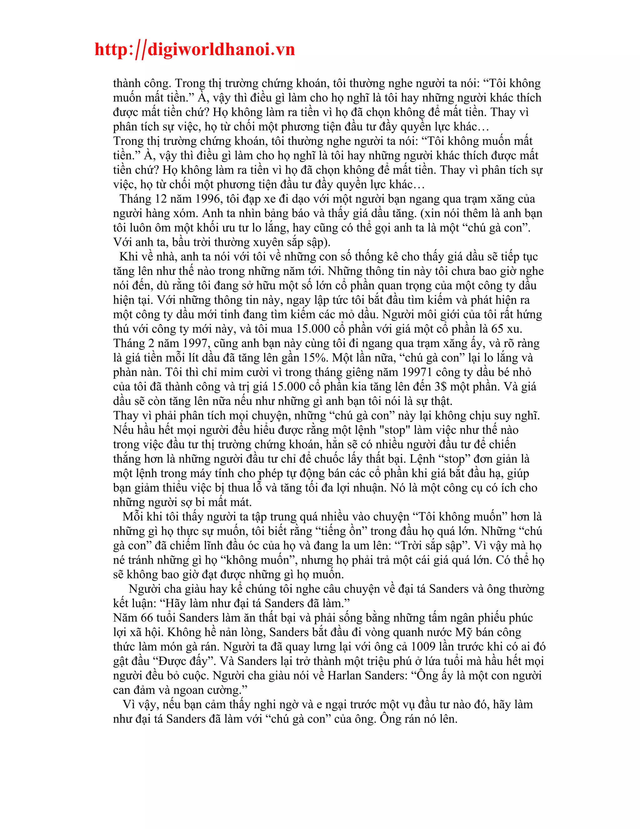 http://digiworldhanoi.vn
  thành công. Trong thị trường chứng khoán, tôi thường nghe người ta nói: “Tôi không
  muốn mất tiền.” À, vậy thì điều gì làm cho họ nghĩ là tôi hay những người khác thích
  được mất tiền chứ? Họ không làm ra tiền vì họ đã chọn không để mất tiền. Thay vì
  phân tích sự việc, họ từ chối một phương tiện đầu tư đầy quyền lực khác…
  Trong thị trường chứng khoán, tôi thường nghe người ta nói: “Tôi không muốn mất
  tiền.” À, vậy thì điều gì làm cho họ nghĩ là tôi hay những người khác thích được mất
  tiền chứ? Họ không làm ra tiền vì họ đã chọn không để mất tiền. Thay vì phân tích sự
  việc, họ từ chối một phương tiện đầu tư đầy quyền lực khác…
    Tháng 12 năm 1996, tôi đạp xe đi dạo với một người bạn ngang qua trạm xăng của
  người hàng xóm. Anh ta nhìn bảng báo và thấy giá dầu tăng. (xin nói thêm là anh bạn
  tôi luôn ôm một khối ưu tư lo lắng, hay cũng có thể gọi anh ta là một “chú gà con”.
  Với anh ta, bầu trời thường xuyên sắp sập).
    Khi về nhà, anh ta nói với tôi về những con số thống kê cho thấy giá dầu sẽ tiếp tục
  tăng lên như thế nào trong những năm tới. Những thông tin này tôi chưa bao giờ nghe
  nói đến, dù rằng tôi đang sở hữu một số lớn cổ phần quan trọng của một công ty dầu
  hiện tại. Với những thông tin này, ngay lập tức tôi bắt đầu tìm kiếm và phát hiện ra
  một công ty dầu mới tinh đang tìm kiếm các mỏ dầu. Người môi giới của tôi rất hứng
  thú với công ty mới này, và tôi mua 15.000 cổ phần với giá một cổ phần là 65 xu.
  Tháng 2 năm 1997, cũng anh bạn này cùng tôi đi ngang qua trạm xăng ấy, và rõ ràng
  là giá tiền mỗi lít dầu đã tăng lên gần 15%. Một lần nữa, “chú gà con” lại lo lắng và
  phàn nàn. Tôi thì chỉ mỉm cười vì trong tháng giêng năm 19971 công ty dầu bé nhỏ
  của tôi đã thành công và trị giá 15.000 cổ phần kia tăng lên đến 3$ một phần. Và giá
  dầu sẽ còn tăng lên nữa nếu như những gì anh bạn tôi nói là sự thật.
  Thay vì phải phân tích mọi chuyện, những “chú gà con” này lại không chịu suy nghĩ.
  Nếu hầu hết mọi người đều hiểu được rằng một lệnh "stop" làm việc như thế nào
  trong việc đầu tư thị trường chứng khoán, hẳn sẽ có nhiều người đầu tư để chiến
  thắng hơn là những người đầu tư chỉ để chuốc lấy thất bại. Lệnh “stop” đơn giản là
  một lệnh trong máy tính cho phép tự động bán các cổ phần khi giá bắt đầu hạ, giúp
  bạn giảm thiểu việc bị thua lỗ và tăng tối đa lợi nhuận. Nó là một công cụ có ích cho
  những người sợ bi mất mát.
    Mỗi khi tôi thấy người ta tập trung quá nhiều vào chuyện “Tôi không muốn” hơn là
  những gì họ thực sự muốn, tôi biết rằng “tiếng ồn” trong đầu họ quá lớn. Những “chú
  gà con” đã chiếm lĩnh đầu óc của họ và đang la um lên: “Trời sắp sập”. Vì vậy mà họ
  né tránh những gì họ “không muốn”, nhưng họ phải trả một cái giá quá lớn. Có thể họ
  sẽ không bao giờ đạt được những gì họ muốn.
      Người cha giàu hay kể chúng tôi nghe câu chuyện về đại tá Sanders và ông thường
  kết luận: “Hãy làm như đại tá Sanders đã làm.”
  Năm 66 tuổi Sanders làm ăn thất bại và phải sống bằng những tấm ngân phiếu phúc
  lợi xã hội. Không hề nản lòng, Sanders bắt đầu đi vòng quanh nước Mỹ bán công
  thức làm món gà rán. Người ta đã quay lưng lại với ông cả 1009 lần trước khi có ai đó
  gật đầu “Được đấy”. Và Sanders lại trở thành một triệu phú ở lứa tuổi mà hầu hết mọi
  người đều bỏ cuộc. Người cha giàu nói về Harlan Sanders: “Ông ấy là một con người
  can đảm và ngoan cường.”
    Vì vậy, nếu bạn cảm thấy nghi ngờ và e ngại trước một vụ đầu tư nào đó, hãy làm
  như đại tá Sanders đã làm với “chú gà con” của ông. Ông rán nó lên.
 
