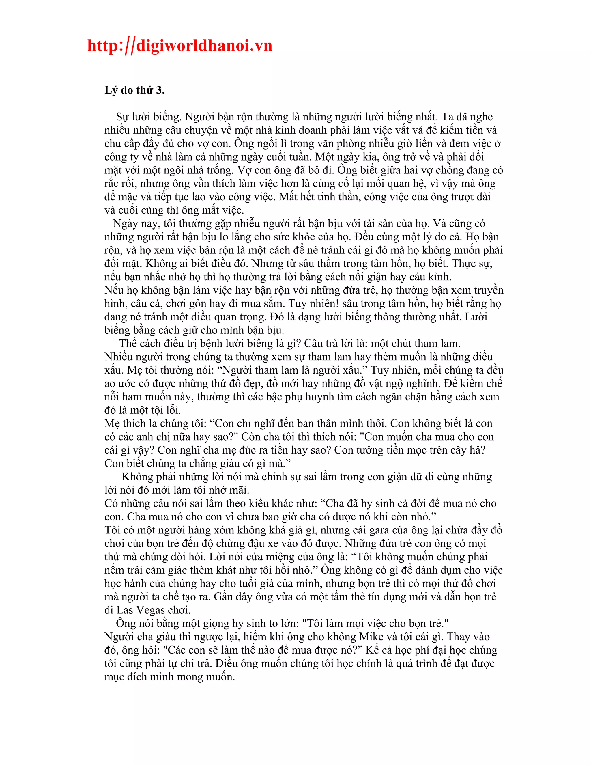 http://digiworldhanoi.vn

  Lý do thứ 3.

     Sự lười biếng. Người bận rộn thường là những người lười biếng nhất. Ta đã nghe
  nhiều những câu chuyện về một nhà kinh doanh phải làm việc vất vả để kiếm tiền và
  chu cấp đầy đủ cho vợ con. Ông ngồi lì trong văn phòng nhiễu giờ liền và đem việc ở
  công ty về nhà làm cả những ngày cuối tuần. Một ngày kia, ông trở về và phải đối
  mặt với một ngôi nhà trống. Vợ con ông đã bỏ đi. Ông biết giữa hai vợ chồng đang có
  rắc rối, nhưng ông vẫn thích làm việc hơn là củng cố lại mối quan hệ, vì vậy mà ông
  để mặc và tiếp tục lao vào công việc. Mất hết tinh thần, công việc của ông trượt dài
  và cuối cùng thì ông mất việc.
    Ngày nay, tôi thường gặp nhiễu người rất bận bịu với tài sản của họ. Và cũng có
  những người rất bận bịu lo lắng cho sức khỏe của họ. Đều cùng một lý do cả. Họ bận
  rộn, và họ xem việc bận rộn là một cách để né tránh cái gì đó mà họ không muốn phải
  đối mặt. Không ai biết điều đó. Nhưng từ sâu thầm trong tâm hồn, họ biết. Thực sự,
  nếu bạn nhắc nhở họ thì họ thường trả lời bằng cách nổi giận hay cáu kỉnh.
  Nếu họ không bận làm việc hay bận rộn với những đứa trẻ, họ thường bận xem truyền
  hình, câu cá, chơi gôn hay đi mua sắm. Tuy nhiên! sâu trong tâm hồn, họ biết rằng họ
  đang né tránh một điều quan trọng. Đó là dạng lười biếng thông thường nhất. Lười
  biếng bằng cách giữ cho mình bận bịu.
      Thế cách điều trị bệnh lười biếng là gì? Câu trả lời là: một chút tham lam.
  Nhiều người trong chúng ta thường xem sự tham lam hay thèm muốn là những điều
  xấu. Mẹ tôi thường nói: “Người tham lam là người xấu.” Tuy nhiên, mỗi chúng ta đều
  ao ước có được những thứ đồ đẹp, đồ mới hay những đồ vật ngộ nghĩnh. Để kiềm chế
  nỗi ham muốn này, thường thì các bậc phụ huynh tìm cách ngăn chặn bằng cách xem
  đó là một tội lỗi.
  Mẹ thích la chúng tôi: “Con chỉ nghĩ đến bản thân mình thôi. Con không biết là con
  có các anh chị nữa hay sao?" Còn cha tôi thì thích nói: "Con muốn cha mua cho con
  cái gì vậy? Con nghĩ cha mẹ đúc ra tiền hay sao? Con tưởng tiền mọc trên cây hả?
  Con biết chúng ta chẳng giàu có gì mà.”
      Không phải những lời nói mà chính sự sai lầm trong cơn giận dữ đi cùng những
  lời nói đó mới làm tôi nhớ mãi.
  Có những câu nói sai lầm theo kiểu khác như: “Cha đã hy sinh cả đời để mua nó cho
  con. Cha mua nó cho con vì chưa bao giờ cha có được nó khi còn nhỏ.”
  Tôi có một người hàng xóm không khá giả gì, nhưng cái gara của ông lại chứa đầy đồ
  chơi của bọn trẻ đến độ chừng đậu xe vào đó được. Những đứa trẻ con ông có mọi
  thứ mà chúng đòi hỏi. Lời nói cửa miệng của ông là: “Tôi không muốn chúng phải
  nếm trải cảm giác thèm khát như tôi hồi nhỏ.” Ông không có gì để dành dụm cho việc
  học hành của chúng hay cho tuổi già của mình, nhưng bọn trẻ thì có mọi thứ đồ chơi
  mà người ta chế tạo ra. Gần đây ông vừa có một tấm thẻ tín dụng mới và dẫn bọn trẻ
  di Las Vegas chơi.
     Ông nói bằng một giọng hy sinh to lớn: "Tôi làm mọi việc cho bọn trẻ."
  Người cha giàu thì ngược lại, hiếm khi ông cho không Mike và tôi cái gì. Thay vào
  đó, ông hỏi: "Các con sẽ làm thế nào để mua được nó?” Kể cả học phí đại học chúng
  tôi cũng phải tự chi trả. Điều ông muốn chúng tôi học chính là quá trình để đạt được
  mục đích mình mong muốn.
 