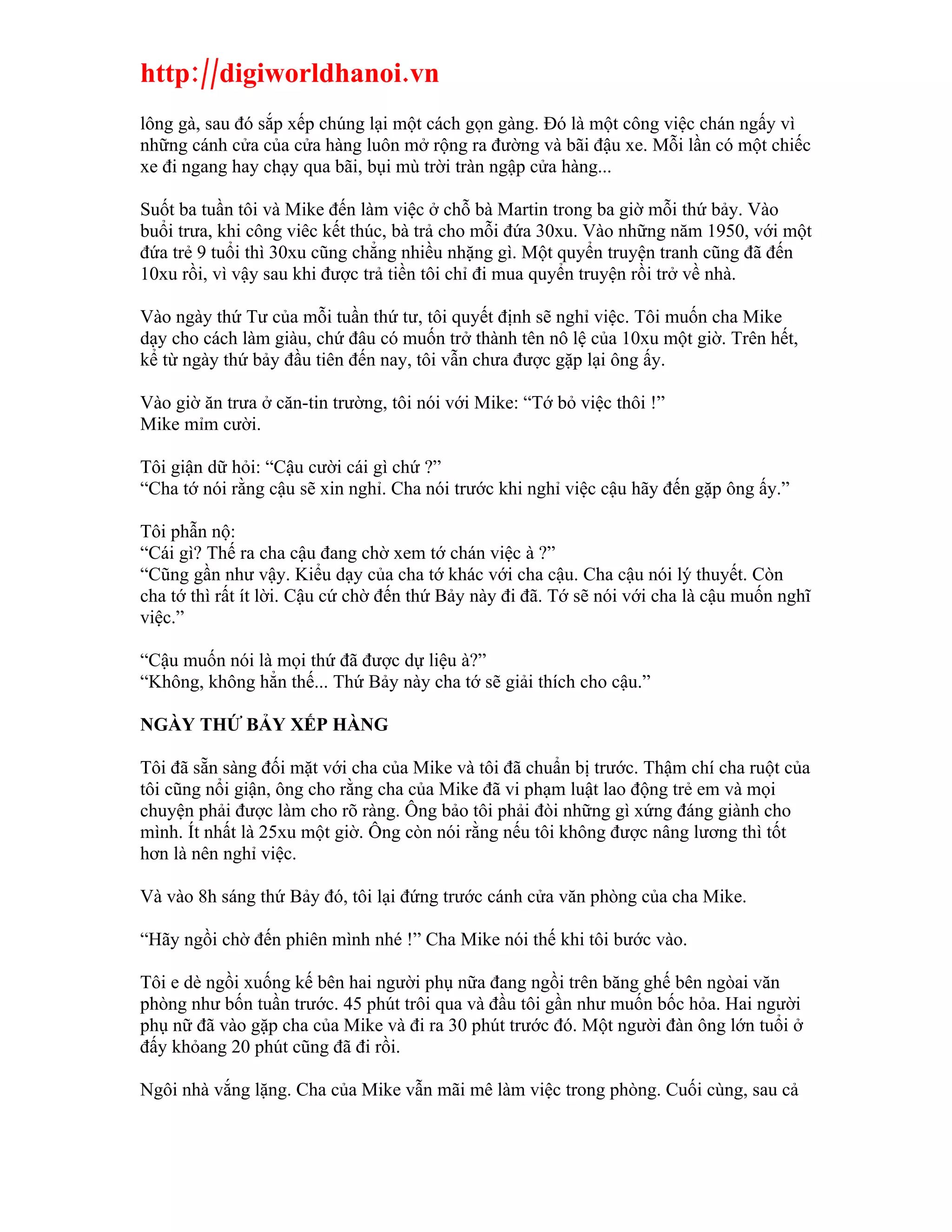 http://digiworldhanoi.vn
lông gà, sau đó sắp xếp chúng lại một cách gọn gàng. Đó là một công việc chán ngấy vì
những cánh cửa của cửa hàng luôn mở rộng ra đường và bãi đậu xe. Mỗi lần có một chiếc
xe đi ngang hay chạy qua bãi, bụi mù trời tràn ngập cửa hàng...

Suốt ba tuần tôi và Mike đến làm việc ở chỗ bà Martin trong ba giờ mỗi thứ bảy. Vào
buổi trưa, khi công viêc kết thúc, bà trả cho mỗi đứa 30xu. Vào những năm 1950, với một
đứa trẻ 9 tuổi thì 30xu cũng chẳng nhiều nhặng gì. Một quyển truyện tranh cũng đã đến
10xu rồi, vì vậy sau khi được trả tiền tôi chỉ đi mua quyển truyện rồi trở về nhà.

Vào ngày thứ Tư của mỗi tuần thứ tư, tôi quyết định sẽ nghỉ việc. Tôi muốn cha Mike
dạy cho cách làm giàu, chứ đâu có muốn trở thành tên nô lệ của 10xu một giờ. Trên hết,
kể từ ngày thứ bảy đầu tiên đến nay, tôi vẫn chưa được gặp lại ông ấy.

Vào giờ ăn trưa ở căn-tin trường, tôi nói với Mike: “Tớ bỏ việc thôi !”
Mike mỉm cười.

Tôi giận dữ hỏi: “Cậu cười cái gì chứ ?”
“Cha tớ nói rằng cậu sẽ xin nghỉ. Cha nói trước khi nghỉ việc cậu hãy đến gặp ông ấy.”

Tôi phẫn nộ:
“Cái gì? Thế ra cha cậu đang chờ xem tớ chán việc à ?”
“Cũng gần như vậy. Kiểu dạy của cha tớ khác với cha cậu. Cha cậu nói lý thuyết. Còn
cha tớ thì rất ít lời. Cậu cứ chờ đến thứ Bảy này đi đã. Tớ sẽ nói với cha là cậu muốn nghĩ
việc.”

“Cậu muốn nói là mọi thứ đã được dự liệu à?”
“Không, không hẳn thế... Thứ Bảy này cha tớ sẽ giải thích cho cậu.”

NGÀY THỨ BẢY XẾP HÀNG

Tôi đã sẵn sàng đối mặt với cha của Mike và tôi đã chuẩn bị trước. Thậm chí cha ruột của
tôi cũng nổi giận, ông cho rằng cha của Mike đã vi phạm luật lao động trẻ em và mọi
chuyện phải được làm cho rõ ràng. Ông bảo tôi phải đòi những gì xứng đáng giành cho
mình. Ít nhất là 25xu một giờ. Ông còn nói rằng nếu tôi không được nâng lương thì tốt
hơn là nên nghỉ việc.

Và vào 8h sáng thứ Bảy đó, tôi lại đứng trước cánh cửa văn phòng của cha Mike.

“Hãy ngồi chờ đến phiên mình nhé !” Cha Mike nói thế khi tôi bước vào.

Tôi e dè ngồi xuống kế bên hai người phụ nữa đang ngồi trên băng ghế bên ngòai văn
phòng như bốn tuần trước. 45 phút trôi qua và đầu tôi gần như muốn bốc hỏa. Hai người
phụ nữ đã vào gặp cha của Mike và đi ra 30 phút trước đó. Một người đàn ông lớn tuổi ở
đấy khỏang 20 phút cũng đã đi rồi.

Ngôi nhà vắng lặng. Cha của Mike vẫn mãi mê làm việc trong phòng. Cuối cùng, sau cả
 