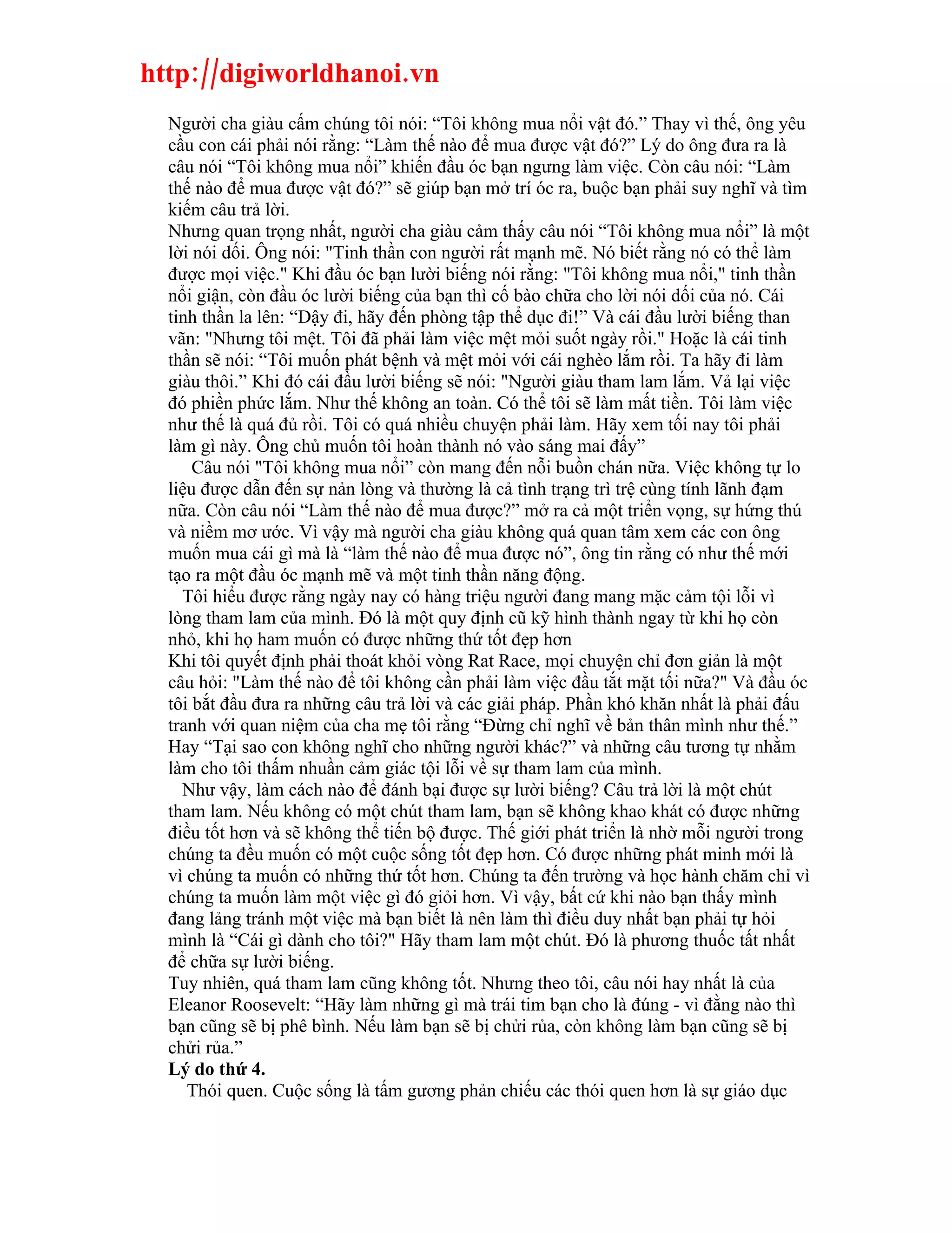http://digiworldhanoi.vn
  Người cha giàu cấm chúng tôi nói: “Tôi không mua nổi vật đó.” Thay vì thế, ông yêu
  cầu con cái phải nói rằng: “Làm thế nào để mua được vật đó?” Lý do ông đưa ra là
  câu nói “Tôi không mua nổi” khiến đầu óc bạn ngưng làm việc. Còn câu nói: “Làm
  thế nào để mua được vật đó?” sẽ giúp bạn mở trí óc ra, buộc bạn phải suy nghĩ và tìm
  kiếm câu trả lời.
  Nhưng quan trọng nhất, người cha giàu cảm thấy câu nói “Tôi không mua nổi” là một
  lời nói dối. Ông nói: "Tinh thần con người rất mạnh mẽ. Nó biết rằng nó có thể làm
  được mọi việc." Khi đầu óc bạn lười biếng nói rằng: "Tôi không mua nổi," tinh thần
  nổi giận, còn đầu óc lười biếng của bạn thì cố bào chữa cho lời nói dối của nó. Cái
  tinh thần la lên: “Dậy đi, hãy đến phòng tập thể dục đi!” Và cái đầu lười biếng than
  vãn: "Nhưng tôi mệt. Tôi đã phải làm việc mệt mỏi suốt ngày rồi." Hoặc là cái tinh
  thần sẽ nói: “Tôi muốn phát bệnh và mệt mỏi với cái nghèo lắm rồi. Ta hãy đi làm
  giàu thôi.” Khi đó cái đầu lười biếng sẽ nói: "Người giàu tham lam lắm. Vả lại việc
  đó phiền phức lắm. Như thế không an toàn. Có thể tôi sẽ làm mất tiền. Tôi làm việc
  như thế là quá đủ rồi. Tôi có quá nhiều chuyện phải làm. Hãy xem tối nay tôi phải
  làm gì này. Ông chủ muốn tôi hoàn thành nó vào sáng mai đấy”
      Câu nói "Tôi không mua nổi” còn mang đến nỗi buồn chán nữa. Việc không tự lo
  liệu được dẫn đến sự nản lòng và thường là cả tình trạng trì trệ cùng tính lãnh đạm
  nữa. Còn câu nói “Làm thế nào để mua được?” mở ra cả một triển vọng, sự hứng thú
  và niềm mơ ước. Vì vậy mà người cha giàu không quá quan tâm xem các con ông
  muốn mua cái gì mà là “làm thế nào để mua được nó”, ông tin rằng có như thế mới
  tạo ra một đầu óc mạnh mẽ và một tinh thần năng động.
    Tôi hiểu được rằng ngày nay có hàng triệu người đang mang mặc cảm tội lỗi vì
  lòng tham lam của mình. Đó là một quy định cũ kỹ hình thành ngay từ khi họ còn
  nhỏ, khi họ ham muốn có được những thứ tốt đẹp hơn
  Khi tôi quyết định phải thoát khỏi vòng Rat Race, mọi chuyện chỉ đơn giản là một
  câu hỏi: "Làm thế nào để tôi không cần phải làm việc đầu tắt mặt tối nữa?" Và đầu óc
  tôi bắt đầu đưa ra những câu trả lời và các giải pháp. Phần khó khăn nhất là phải đấu
  tranh với quan niệm của cha mẹ tôi rằng “Đừng chỉ nghĩ về bản thân mình như thế.”
  Hay “Tại sao con không nghĩ cho những người khác?” và những câu tương tự nhằm
  làm cho tôi thấm nhuần cảm giác tội lỗi về sự tham lam của mình.
    Như vậy, làm cách nào để đánh bại được sự lười biếng? Câu trả lời là một chút
  tham lam. Nếu không có một chút tham lam, bạn sẽ không khao khát có được những
  điều tốt hơn và sẽ không thể tiến bộ được. Thế giới phát triển là nhờ mỗi người trong
  chúng ta đều muốn có một cuộc sống tốt đẹp hơn. Có được những phát minh mới là
  vì chúng ta muốn có những thứ tốt hơn. Chúng ta đến trường và học hành chăm chỉ vì
  chúng ta muốn làm một việc gì đó giỏi hơn. Vì vậy, bất cứ khi nào bạn thấy mình
  đang lảng tránh một việc mà bạn biết là nên làm thì điều duy nhất bạn phải tự hỏi
  mình là “Cái gì dành cho tôi?" Hãy tham lam một chút. Đó là phương thuốc tất nhất
  để chữa sự lười biếng.
  Tuy nhiên, quá tham lam cũng không tốt. Nhưng theo tôi, câu nói hay nhất là của
  Eleanor Roosevelt: “Hãy làm những gì mà trái tim bạn cho là đúng - vì đằng nào thì
  bạn cũng sẽ bị phê bình. Nếu làm bạn sẽ bị chửi rủa, còn không làm bạn cũng sẽ bị
  chửi rủa.”
  Lý do thứ 4.
     Thói quen. Cuộc sống là tấm gương phản chiếu các thói quen hơn là sự giáo dục
 