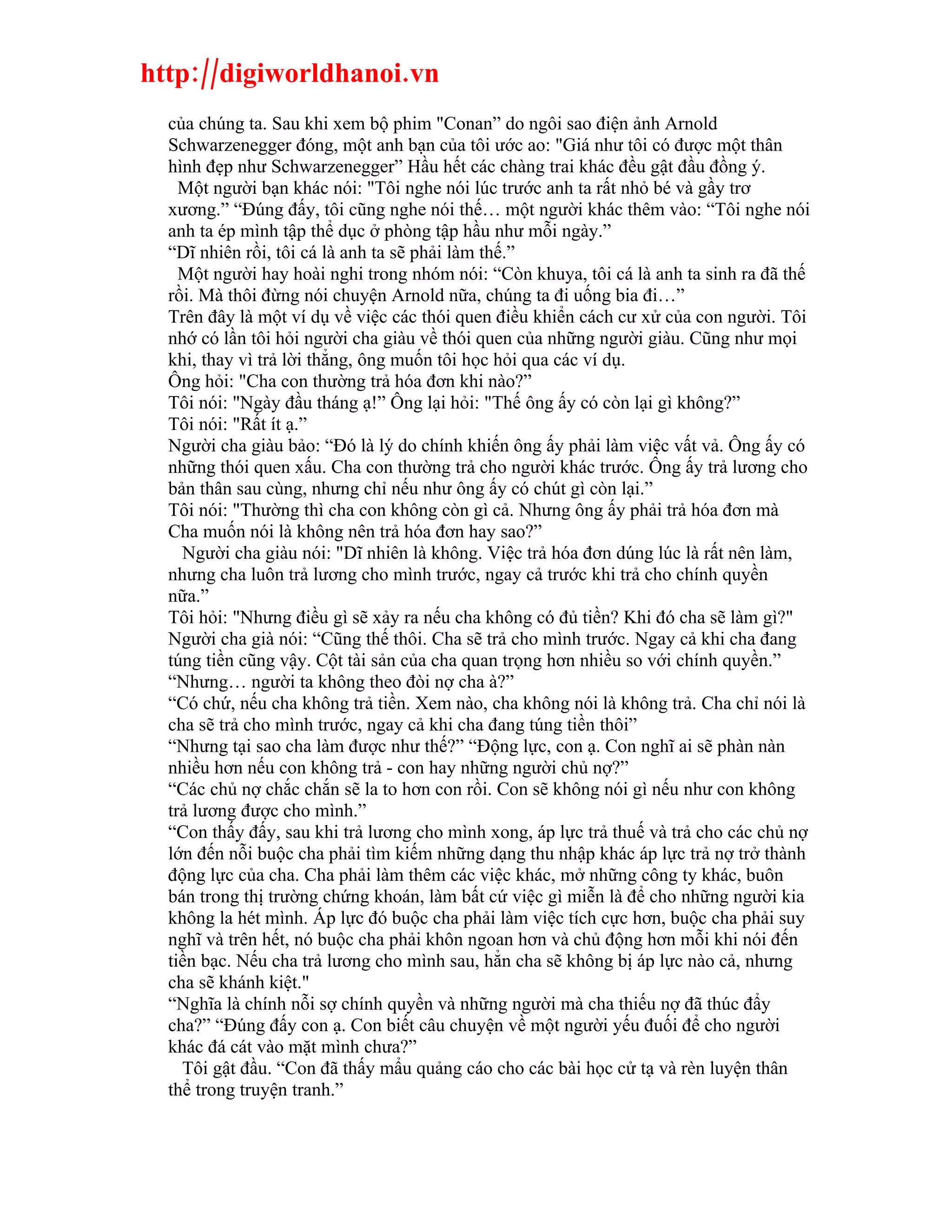 http://digiworldhanoi.vn
  của chúng ta. Sau khi xem bộ phim "Conan” do ngôi sao điện ảnh Arnold
  Schwarzenegger đóng, một anh bạn của tôi ước ao: "Giá như tôi có được một thân
  hình đẹp như Schwarzenegger” Hầu hết các chàng trai khác đều gật đầu đồng ý.
    Một người bạn khác nói: "Tôi nghe nói lúc trước anh ta rất nhỏ bé và gầy trơ
  xương.” “Đúng đấy, tôi cũng nghe nói thế… một người khác thêm vào: “Tôi nghe nói
  anh ta ép mình tập thể dục ở phòng tập hầu như mỗi ngày.”
  “Dĩ nhiên rồi, tôi cá là anh ta sẽ phải làm thế.”
    Một người hay hoài nghi trong nhóm nói: “Còn khuya, tôi cá là anh ta sinh ra đã thế
  rồi. Mà thôi đừng nói chuyện Arnold nữa, chúng ta đi uống bia đi…”
  Trên đây là một ví dụ về việc các thói quen điều khiển cách cư xử của con người. Tôi
  nhớ có lần tôi hỏi người cha giàu về thói quen của những người giàu. Cũng như mọi
  khi, thay vì trả lời thẳng, ông muốn tôi học hỏi qua các ví dụ.
  Ông hỏi: "Cha con thường trả hóa đơn khi nào?”
  Tôi nói: "Ngày đầu tháng ạ!” Ông lại hỏi: "Thế ông ấy có còn lại gì không?”
  Tôi nói: "Rất ít ạ.”
  Người cha giàu bảo: “Đó là lý do chính khiến ông ấy phải làm việc vất vả. Ông ấy có
  những thói quen xấu. Cha con thường trả cho người khác trước. Ông ấy trả lương cho
  bản thân sau cùng, nhưng chỉ nếu như ông ấy có chút gì còn lại.”
  Tôi nói: "Thường thì cha con không còn gì cả. Nhưng ông ấy phải trả hóa đơn mà
  Cha muốn nói là không nên trả hóa đơn hay sao?”
    Người cha giàu nói: "Dĩ nhiên là không. Việc trả hóa đơn dúng lúc là rất nên làm,
  nhưng cha luôn trả lương cho mình trước, ngay cả trước khi trả cho chính quyền
  nữa.”
  Tôi hỏi: "Nhưng điều gì sẽ xảy ra nếu cha không có đủ tiền? Khi đó cha sẽ làm gì?"
  Người cha già nói: “Cũng thế thôi. Cha sẽ trả cho mình trước. Ngay cả khi cha đang
  túng tiền cũng vậy. Cột tài sản của cha quan trọng hơn nhiều so với chính quyền.”
  “Nhưng… người ta không theo đòi nợ cha à?”
  “Có chứ, nếu cha không trả tiền. Xem nào, cha không nói là không trả. Cha chỉ nói là
  cha sẽ trả cho mình trước, ngay cả khi cha đang túng tiền thôi”
  “Nhưng tại sao cha làm được như thế?” “Động lực, con ạ. Con nghĩ ai sẽ phàn nàn
  nhiều hơn nếu con không trả - con hay những người chủ nợ?”
  “Các chủ nợ chắc chắn sẽ la to hơn con rồi. Con sẽ không nói gì nếu như con không
  trả lương được cho mình.”
  “Con thấy đấy, sau khi trả lương cho mình xong, áp lực trả thuế và trả cho các chủ nợ
  lớn đến nỗi buộc cha phải tìm kiếm những dạng thu nhập khác áp lực trả nợ trở thành
  động lực của cha. Cha phải làm thêm các việc khác, mở những công ty khác, buôn
  bán trong thị trường chứng khoán, làm bất cứ việc gì miễn là để cho những người kia
  không la hét mình. Áp lực đó buộc cha phải làm việc tích cực hơn, buộc cha phải suy
  nghĩ và trên hết, nó buộc cha phải khôn ngoan hơn và chủ động hơn mỗi khi nói đến
  tiền bạc. Nếu cha trả lương cho mình sau, hẳn cha sẽ không bị áp lực nào cả, nhưng
  cha sẽ khánh kiệt."
  “Nghĩa là chính nỗi sợ chính quyền và những người mà cha thiếu nợ đã thúc đẩy
  cha?” “Đúng đấy con ạ. Con biết câu chuyện về một người yếu đuối để cho người
  khác đá cát vào mặt mình chưa?”
    Tôi gật đầu. “Con đã thấy mẩu quảng cáo cho các bài học cử tạ và rèn luyện thân
  thể trong truyện tranh.”
 