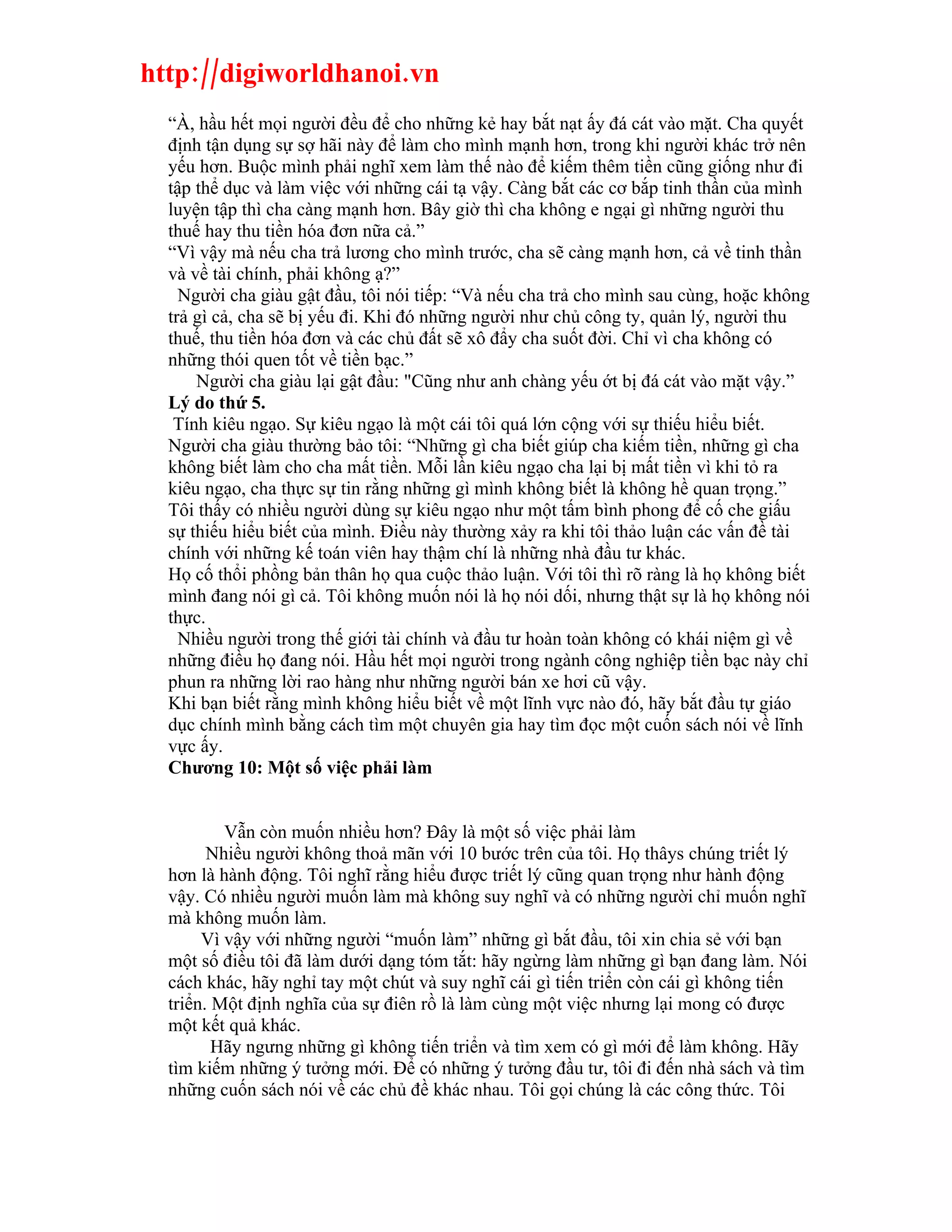 http://digiworldhanoi.vn
  “À, hầu hết mọi người đều để cho những kẻ hay bắt nạt ấy đá cát vào mặt. Cha quyết
  định tận dụng sự sợ hãi này để làm cho mình mạnh hơn, trong khi người khác trở nên
  yếu hơn. Buộc mình phải nghĩ xem làm thế nào để kiếm thêm tiền cũng giống như đi
  tập thể dục và làm việc với những cái tạ vậy. Càng bắt các cơ bắp tinh thần của mình
  luyện tập thì cha càng mạnh hơn. Bây giờ thì cha không e ngại gì những người thu
  thuế hay thu tiền hóa đơn nữa cả.”
  “Vì vậy mà nếu cha trả lương cho mình trước, cha sẽ càng mạnh hơn, cả về tinh thần
  và về tài chính, phải không ạ?”
    Người cha giàu gật đầu, tôi nói tiếp: “Và nếu cha trả cho mình sau cùng, hoặc không
  trả gì cả, cha sẽ bị yếu đi. Khi đó những người như chủ công ty, quản lý, người thu
  thuế, thu tiền hóa đơn và các chủ đất sẽ xô đẩy cha suốt đời. Chỉ vì cha không có
  những thói quen tốt về tiền bạc.”
      Người cha giàu lại gật đầu: "Cũng như anh chàng yếu ớt bị đá cát vào mặt vậy.”
  Lý do thứ 5.
   Tính kiêu ngạo. Sự kiêu ngạo là một cái tôi quá lớn cộng với sự thiếu hiểu biết.
  Người cha giàu thường bảo tôi: “Những gì cha biết giúp cha kiếm tiền, những gì cha
  không biết làm cho cha mất tiền. Mỗi lần kiêu ngạo cha lại bị mất tiền vì khi tỏ ra
  kiêu ngạo, cha thực sự tin rằng những gì mình không biết là không hề quan trọng.”
  Tôi thấy có nhiều người dùng sự kiêu ngạo như một tấm bình phong để cố che giấu
  sự thiếu hiểu biết của mình. Điều này thường xảy ra khi tôi thảo luận các vấn đề tài
  chính với những kế toán viên hay thậm chí là những nhà đầu tư khác.
  Họ cố thổi phồng bản thân họ qua cuộc thảo luận. Với tôi thì rõ ràng là họ không biết
  mình đang nói gì cả. Tôi không muốn nói là họ nói dối, nhưng thật sự là họ không nói
  thực.
    Nhiều người trong thế giới tài chính và đầu tư hoàn toàn không có khái niệm gì về
  những điều họ đang nói. Hầu hết mọi người trong ngành công nghiệp tiền bạc này chỉ
  phun ra những lời rao hàng như những người bán xe hơi cũ vậy.
  Khi bạn biết rằng mình không hiểu biết về một lĩnh vực nào đó, hãy bắt đầu tự giáo
  dục chính mình bằng cách tìm một chuyên gia hay tìm đọc một cuốn sách nói về lĩnh
  vực ấy.
  Chương 10: Một số việc phải làm


          Vẫn còn muốn nhiều hơn? Đây là một số việc phải làm
        Nhiều người không thoả mãn với 10 bước trên của tôi. Họ thâys chúng triết lý
  hơn là hành động. Tôi nghĩ rằng hiểu được triết lý cũng quan trọng như hành động
  vậy. Có nhiều người muốn làm mà không suy nghĩ và có những người chỉ muốn nghĩ
  mà không muốn làm.
       Vì vậy với những người “muốn làm” những gì bắt đầu, tôi xin chia sẻ với bạn
  một số điều tôi đã làm dưới dạng tóm tắt: hãy ngừng làm những gì bạn đang làm. Nói
  cách khác, hãy nghỉ tay một chút và suy nghĩ cái gì tiến triển còn cái gì không tiến
  triển. Một định nghĩa của sự điên rồ là làm cùng một việc nhưng lại mong có được
  một kết quả khác.
         Hãy ngưng những gì không tiến triển và tìm xem có gì mới để làm không. Hãy
  tìm kiếm những ý tưởng mới. Để có những ý tưởng đầu tư, tôi đi đến nhà sách và tìm
  những cuốn sách nói về các chủ đề khác nhau. Tôi gọi chúng là các công thức. Tôi
 