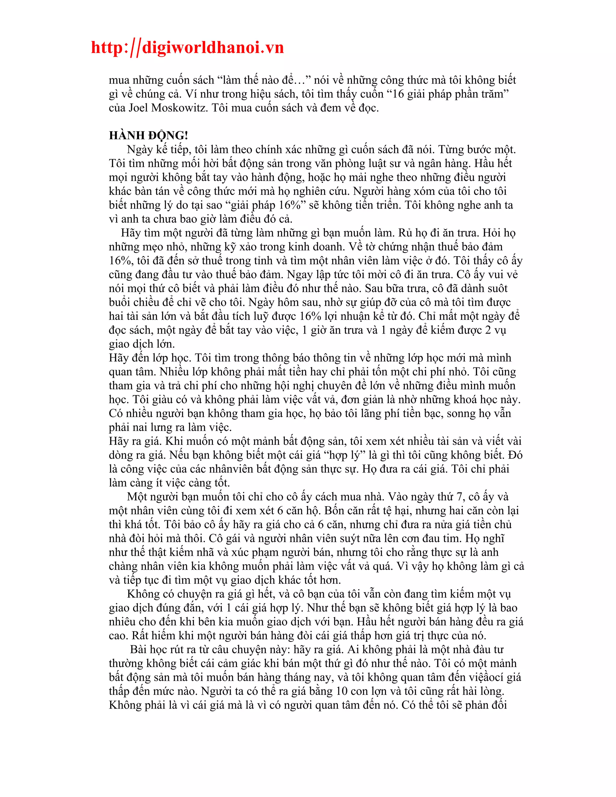 http://digiworldhanoi.vn
  mua những cuốn sách “làm thế nào để…” nói về những công thức mà tôi không biết
  gì về chúng cả. Ví như trong hiệu sách, tôi tìm thấy cuốn “16 giải pháp phần trăm”
  của Joel Moskowitz. Tôi mua cuốn sách và đem về đọc.

  HÀNH ĐỘNG!
      Ngày kế tiếp, tôi làm theo chính xác những gì cuốn sách đã nói. Từng bước một.
  Tôi tìm những mối hời bất động sản trong văn phòng luật sư và ngân hàng. Hầu hết
  mọi người không bắt tay vào hành động, hoặc họ mải nghe theo những điều người
  khác bàn tán về công thức mới mà họ nghiên cứu. Người hàng xóm của tôi cho tôi
  biết những lý do tại sao “giải pháp 16%” sẽ không tiến triển. Tôi không nghe anh ta
  vì anh ta chưa bao giờ làm điều đó cả.
     Hãy tìm một người đã từng làm những gì bạn muốn làm. Rủ họ đi ăn trưa. Hỏi họ
  những mẹo nhỏ, những kỹ xảo trong kinh doanh. Về tờ chứng nhận thuế bảo đảm
  16%, tôi đã đến sở thuế trong tỉnh và tìm một nhân viên làm việc ở đó. Tôi thấy cô ấy
  cũng đang đầu tư vào thuế bảo đảm. Ngay lập tức tôi mời cô đi ăn trưa. Cô ấy vui vẻ
  nói mọi thứ cô biết và phải làm điều đó như thế nào. Sau bữa trưa, cô đã dành suôt
  buổi chiều để chỉ vẽ cho tôi. Ngày hôm sau, nhờ sự giúp đỡ của cô mà tôi tìm được
  hai tài sản lớn và bắt đầu tích luỹ được 16% lợi nhuận kể từ đó. Chỉ mất một ngày để
  đọc sách, một ngày để bắt tay vào việc, 1 giờ ăn trưa và 1 ngày để kiếm được 2 vụ
  giao dịch lớn.
  Hãy đến lớp học. Tôi tìm trong thông báo thông tin về những lớp học mới mà mình
  quan tâm. Nhiều lớp không phải mất tiền hay chỉ phải tốn một chi phí nhỏ. Tôi cũng
  tham gia và trả chi phí cho những hội nghị chuyên đề lớn về những điều mình muốn
  học. Tôi giàu có và không phải làm việc vất vả, đơn giản là nhờ những khoá học này.
  Có nhiều người bạn không tham gia học, họ bảo tôi lãng phí tiền bạc, sonng họ vẫn
  phải nai lưng ra làm việc.
  Hãy ra giá. Khi muốn có một mảnh bất động sản, tôi xem xét nhiều tài sản và viết vài
  dòng ra giá. Nếu bạn không biết một cái giá “hợp lý” là gì thì tôi cũng không biết. Đó
  là công việc của các nhânviên bất động sản thực sự. Họ đưa ra cái giá. Tôi chỉ phải
  làm càng ít việc càng tốt.
      Một người bạn muốn tôi chỉ cho cô ấy cách mua nhà. Vào ngày thứ 7, cô ấy và
  một nhân viên cùng tôi đi xem xét 6 căn hộ. Bốn căn rất tệ hại, nhưng hai căn còn lại
  thì khá tốt. Tôi bảo cô ấy hãy ra giá cho cả 6 căn, nhưng chỉ đưa ra nửa giá tiền chủ
  nhà đòi hỏi mà thôi. Cô gái và người nhân viên suýt nữa lên cơn đau tim. Họ nghĩ
  như thế thật kiếm nhã và xúc phạm người bán, nhưng tôi cho rằng thực sự là anh
  chàng nhân viên kia không muốn phải làm việc vất vả quá. Vì vậy họ không làm gì cả
  và tiếp tục đi tìm một vụ giao dịch khác tốt hơn.
      Không có chuyện ra giá gì hết, và cô bạn của tôi vẫn còn đang tìm kiếm một vụ
  giao dịch đúng đắn, với 1 cái giá hợp lý. Như thế bạn sẽ không biết giá hợp lý là bao
  nhiêu cho đến khi bên kia muốn giao dịch với bạn. Hầu hết người bán hàng đều ra giá
  cao. Rất hiếm khi một người bán hàng đòi cái giá thấp hơn giá trị thực của nó.
       Bài học rút ra từ câu chuyện này: hãy ra giá. Ai không phải là một nhà đàu tư
  thường không biết cái cảm giác khi bán một thứ gì đó như thế nào. Tôi có một mảnh
  bất động sản mà tôi muốn bán hàng tháng nay, và tôi không quan tâm đến việầocí giá
  thấp đến mức nào. Người ta có thể ra giá bằng 10 con lợn và tôi cũng rất hài lòng.
  Không phải là vì cái giá mà là vì có người quan tâm đến nó. Có thể tôi sẽ phản đối
 