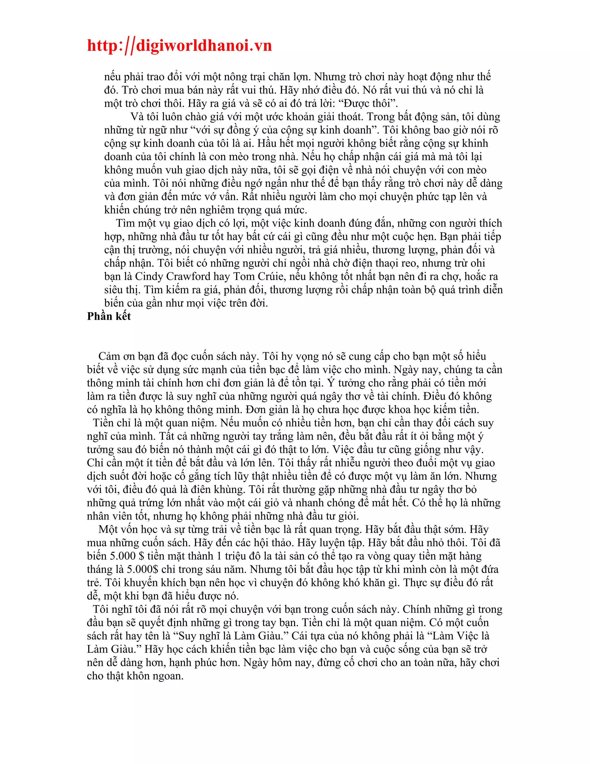 http://digiworldhanoi.vn
   nếu phải trao đổi với một nông trại chăn lợn. Nhưng trò chơi này hoạt động như thế
   đó. Trò chơi mua bán này rất vui thú. Hãy nhớ điều đó. Nó rất vui thú và nó chỉ là
   một trò chơi thôi. Hãy ra giá và sẽ có ai đó trả lời: “Được thôi”.
         Và tôi luôn chào giá với một ước khoản giải thoát. Trong bất động sản, tôi dùng
   những từ ngữ như “với sự đồng ý của cộng sự kinh doanh”. Tôi không bao giờ nói rõ
   cộng sự kinh doanh của tôi là ai. Hầu hết mọi người không biết rằng cộng sự khinh
   doanh của tôi chính là con mèo trong nhà. Nếu họ chấp nhận cái giá mà mà tôi lại
   không muốn vuh giao dịch này nữa, tôi sẽ gọi điện về nhà nói chuyện với con mèo
   của mình. Tôi nói những điều ngớ ngẩn như thế để bạn thấy rằng trò chơi này dễ dàng
   và đơn giản đến mức vớ vẩn. Rất nhiều người làm cho mọi chuyện phức tạp lên và
   khiến chúng trở nên nghiêm trọng quá mức.
      Tìm một vụ giao dịch có lợi, một việc kinh doanh đúng đắn, những con người thích
   hợp, những nhà đầu tư tốt hay bất cứ cái gì cũng đều như một cuộc hẹn. Bạn phải tiếp
   cận thị trường, nói chuyện với nhiều người, trả giá nhiều, thương lượng, phản đối và
   chấp nhận. Tôi biết có những người chỉ ngồi nhà chờ điện thaọi reo, nhưng trừ ohi
   bạn là Cindy Crawford hay Tom Crúie, nếu không tốt nhất bạn nên đi ra chợ, hoắc ra
   siêu thị. Tìm kiếm ra giá, phản đối, thương lượng rồi chấp nhận toàn bộ quá trình diễn
   biến của gần như mọi việc trên đời.
Phần kết


   Cảm ơn bạn đã đọc cuốn sách này. Tôi hy vọng nó sẽ cung cấp cho bạn một số hiểu
biết về việc sử dụng sức mạnh của tiền bạc để làm việc cho mình. Ngày nay, chúng ta cần
thông minh tài chính hơn chỉ đơn giản là để tồn tại. Ý tưởng cho rằng phải có tiền mới
làm ra tiền được là suy nghĩ của những người quá ngây thơ về tài chính. Điều đó không
có nghĩa là họ không thông minh. Đơn giản là họ chưa học được khoa học kiếm tiền.
  Tiền chỉ là một quan niệm. Nếu muốn có nhiều tiền hơn, bạn chỉ cần thay đổi cách suy
nghĩ của mình. Tất cả những người tay trắng làm nên, đều bắt đầu rất ít ỏi bằng một ý
tưởng sau đó biến nó thành một cái gì đó thật to lớn. Việc đầu tư cũng giống như vậy.
Chỉ cần một ít tiền để bắt đầu và lớn lên. Tôi thấy rất nhiễu người theo đuổi một vụ giao
dịch suốt đời hoặc cố gắng tích lũy thật nhiều tiền để có được một vụ làm ăn lớn. Nhưng
với tôi, điều đó quả là điên khùng. Tôi rất thường gặp những nhà đầu tư ngây thơ bỏ
những quả trứng lớn nhất vào một cái giỏ và nhanh chóng để mất hết. Có thể họ là những
nhân viên tốt, nhưng họ không phải những nhà đầu tư giỏi.
   Một vốn học và sự từng trải về tiền bạc là rất quan trọng. Hãy bắt đầu thật sớm. Hãy
mua những cuốn sách. Hãy đến các hội thảo. Hãy luyện tập. Hãy bắt đầu nhỏ thôi. Tôi đã
biến 5.000 $ tiền mặt thành 1 triệu đô la tài sản có thể tạo ra vòng quay tiền mặt hàng
tháng là 5.000$ chỉ trong sáu năm. Nhưng tôi bắt đầu học tập từ khi mình còn là một đứa
trẻ. Tôi khuyến khích bạn nên học vì chuyện đó không khó khăn gì. Thực sự điều đó rất
dễ, một khi bạn đã hiểu được nó.
  Tôi nghĩ tôi đã nói rất rõ mọi chuyện với bạn trong cuốn sách này. Chính những gì trong
đầu bạn sẽ quyết định những gì trong tay bạn. Tiền chỉ là một quan niệm. Có một cuốn
sách rất hay tên là “Suy nghĩ là Làm Giàu.” Cái tựa của nó không phải là “Làm Việc là
Làm Giàu.” Hãy học cách khiến tiền bạc làm việc cho bạn và cuộc sống của bạn sẽ trở
nên dễ dàng hơn, hạnh phúc hơn. Ngày hôm nay, đừng cố chơi cho an toàn nữa, hãy chơi
cho thật khôn ngoan.
 