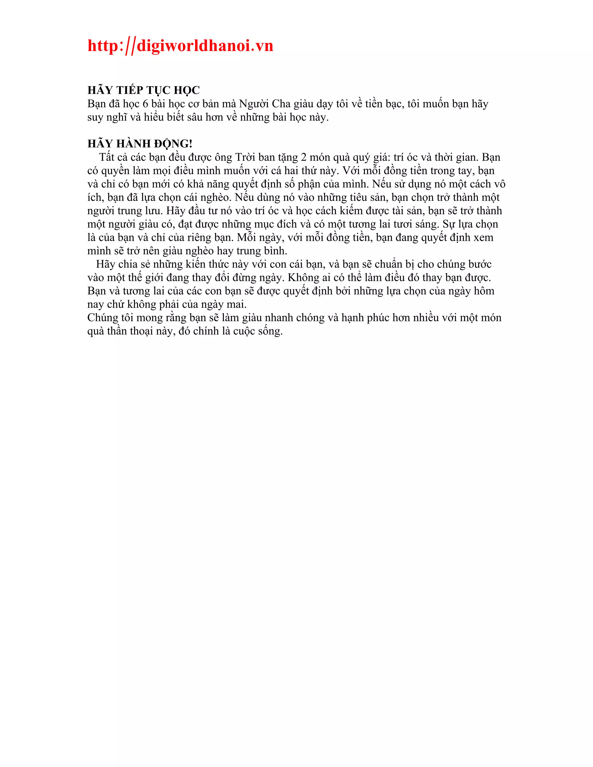 http://digiworldhanoi.vn

HÃY TIẾP TỤC HỌC
Bạn đã học 6 bài học cơ bản mà Người Cha giàu dạy tôi về tiền bạc, tôi muốn bạn hãy
suy nghĩ và hiểu biết sâu hơn về những bài học này.

HÃY HÀNH ĐỘNG!
   Tất cả các bạn đều được ông Trời ban tặng 2 món quà quý giá: trí óc và thời gian. Bạn
có quyền làm mọi điều mình muốn với cá hai thứ này. Với mỗi đồng tiền trong tay, bạn
và chỉ có bạn mới có khả năng quyết định số phận của mình. Nếu sử dụng nó một cách vô
ích, bạn đã lựa chọn cái nghèo. Nếu dùng nó vào những tiêu sản, bạn chọn trở thành một
người trung lưu. Hãy đầu tư nó vào trí óc và học cách kiếm được tài sản, bạn sẽ trở thành
một người giàu có, đạt được những mục đích và có một tương lai tươi sáng. Sự lựa chọn
là của bạn và chỉ của riêng bạn. Mỗi ngày, với mỗi đồng tiền, bạn đang quyết định xem
mình sẽ trở nên giàu nghèo hay trung bình.
  Hãy chia sẻ những kiến thức này với con cái bạn, và bạn sẽ chuẩn bị cho chúng bước
vào một thế giới đang thay đổi đừng ngày. Không ai có thể làm điều đó thay bạn được.
Bạn và tương lai của các con bạn sẽ được quyết định bởi những lựa chọn của ngày hôm
nay chứ không phải của ngày mai.
Chúng tôi mong rằng bạn sẽ làm giàu nhanh chóng và hạnh phúc hơn nhiều với một món
quà thần thoại này, đó chính là cuộc sống.
 