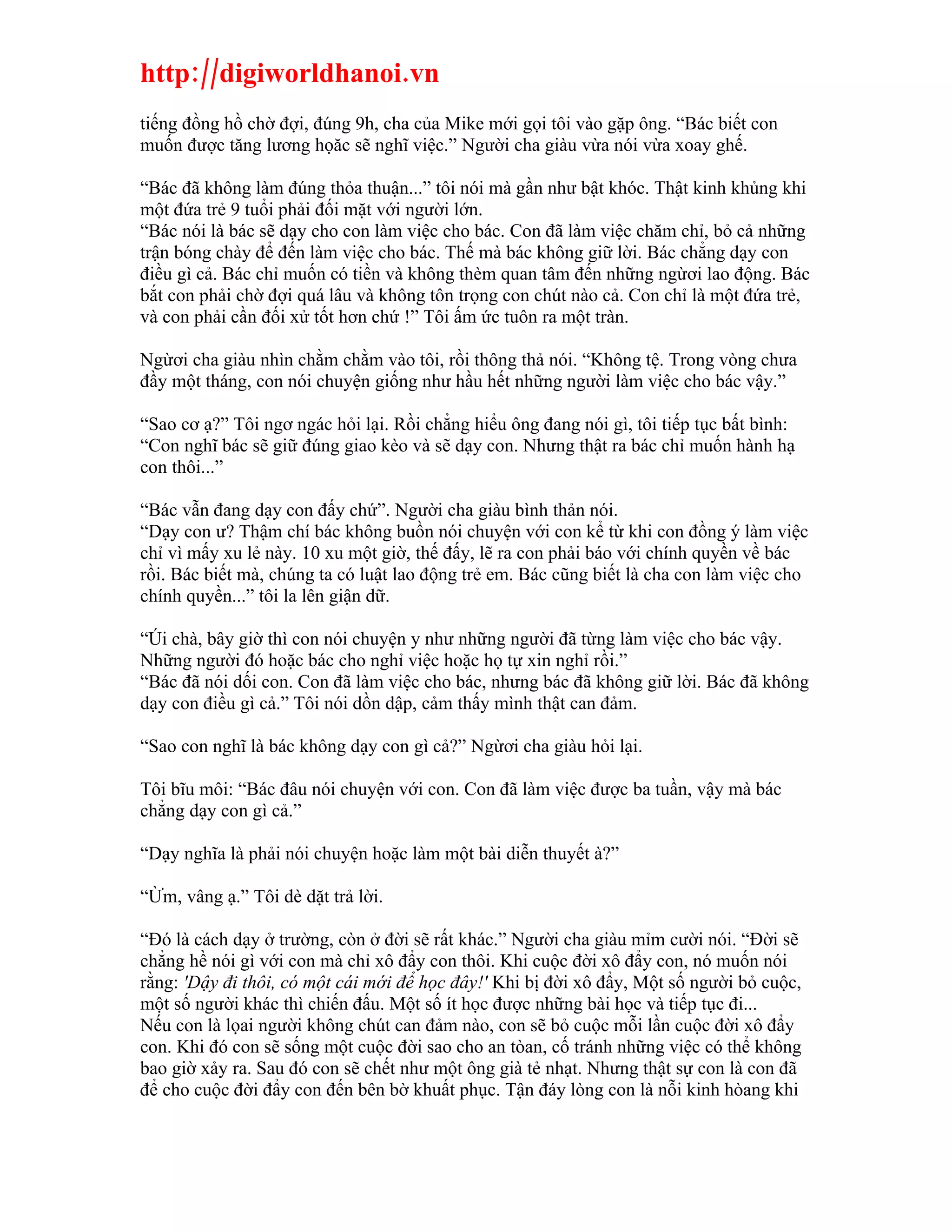 http://digiworldhanoi.vn
tiếng đồng hồ chờ đợi, đúng 9h, cha của Mike mới gọi tôi vào gặp ông. “Bác biết con
muốn được tăng lương họăc sẽ nghĩ việc.” Người cha giàu vừa nói vừa xoay ghế.

“Bác đã không làm đúng thỏa thuận...” tôi nói mà gần như bật khóc. Thật kinh khủng khi
một đứa trẻ 9 tuổi phải đối mặt với người lớn.
“Bác nói là bác sẽ dạy cho con làm việc cho bác. Con đã làm việc chăm chỉ, bỏ cả những
trận bóng chày để đến làm việc cho bác. Thế mà bác không giữ lời. Bác chẳng dạy con
điều gì cả. Bác chỉ muốn có tiền và không thèm quan tâm đến những ngừơi lao động. Bác
bắt con phải chờ đợi quá lâu và không tôn trọng con chút nào cả. Con chỉ là một đứa trẻ,
và con phải cần đối xử tốt hơn chứ !” Tôi ấm ức tuôn ra một tràn.

Ngừơi cha giàu nhìn chằm chằm vào tôi, rồi thông thả nói. “Không tệ. Trong vòng chưa
đầy một tháng, con nói chuyện giống như hầu hết những người làm việc cho bác vậy.”

“Sao cơ ạ?” Tôi ngơ ngác hỏi lại. Rồi chẳng hiểu ông đang nói gì, tôi tiếp tục bất bình:
“Con nghĩ bác sẽ giữ đúng giao kèo và sẽ dạy con. Nhưng thật ra bác chỉ muốn hành hạ
con thôi...”

“Bác vẫn đang dạy con đấy chứ”. Người cha giàu bình thản nói.
“Dạy con ư? Thậm chí bác không buồn nói chuyện với con kể từ khi con đồng ý làm việc
chỉ vì mấy xu lẻ này. 10 xu một giờ, thế đấy, lẽ ra con phải báo với chính quyền về bác
rồi. Bác biết mà, chúng ta có luật lao động trẻ em. Bác cũng biết là cha con làm việc cho
chính quyền...” tôi la lên giận dữ.

“Úi chà, bây giờ thì con nói chuyện y như những người đã từng làm việc cho bác vậy.
Những người đó hoặc bác cho nghỉ việc hoặc họ tự xin nghỉ rồi.”
“Bác đã nói dối con. Con đã làm việc cho bác, nhưng bác đã không giữ lời. Bác đã không
dạy con điều gì cả.” Tôi nói dồn dập, cảm thấy mình thật can đảm.

“Sao con nghĩ là bác không dạy con gì cả?” Ngừơi cha giàu hỏi lại.

Tôi bĩu môi: “Bác đâu nói chuyện với con. Con đã làm việc được ba tuần, vậy mà bác
chẳng dạy con gì cả.”

“Dạy nghĩa là phải nói chuyện hoặc làm một bài diễn thuyết à?”

“Ừm, vâng ạ.” Tôi dè dặt trả lời.

“Đó là cách dạy ở trường, còn ở đời sẽ rất khác.” Người cha giàu mỉm cười nói. “Đời sẽ
chẳng hề nói gì với con mà chỉ xô đẩy con thôi. Khi cuộc đời xô đẩy con, nó muốn nói
rằng: 'Dậy đi thôi, có một cái mới để học đây!' Khi bị đời xô đẩy, Một số người bỏ cuộc,
một số người khác thì chiến đấu. Một số ít học được những bài học và tiếp tục đi...
Nếu con là lọai người không chút can đảm nào, con sẽ bỏ cuộc mỗi lần cuộc đời xô đẩy
con. Khi đó con sẽ sống một cuộc đời sao cho an tòan, cố tránh những việc có thể không
bao giờ xảy ra. Sau đó con sẽ chết như một ông già tẻ nhạt. Nhưng thật sự con là con đã
để cho cuộc đời đẩy con đến bên bờ khuất phục. Tận đáy lòng con là nỗi kinh hòang khi
 