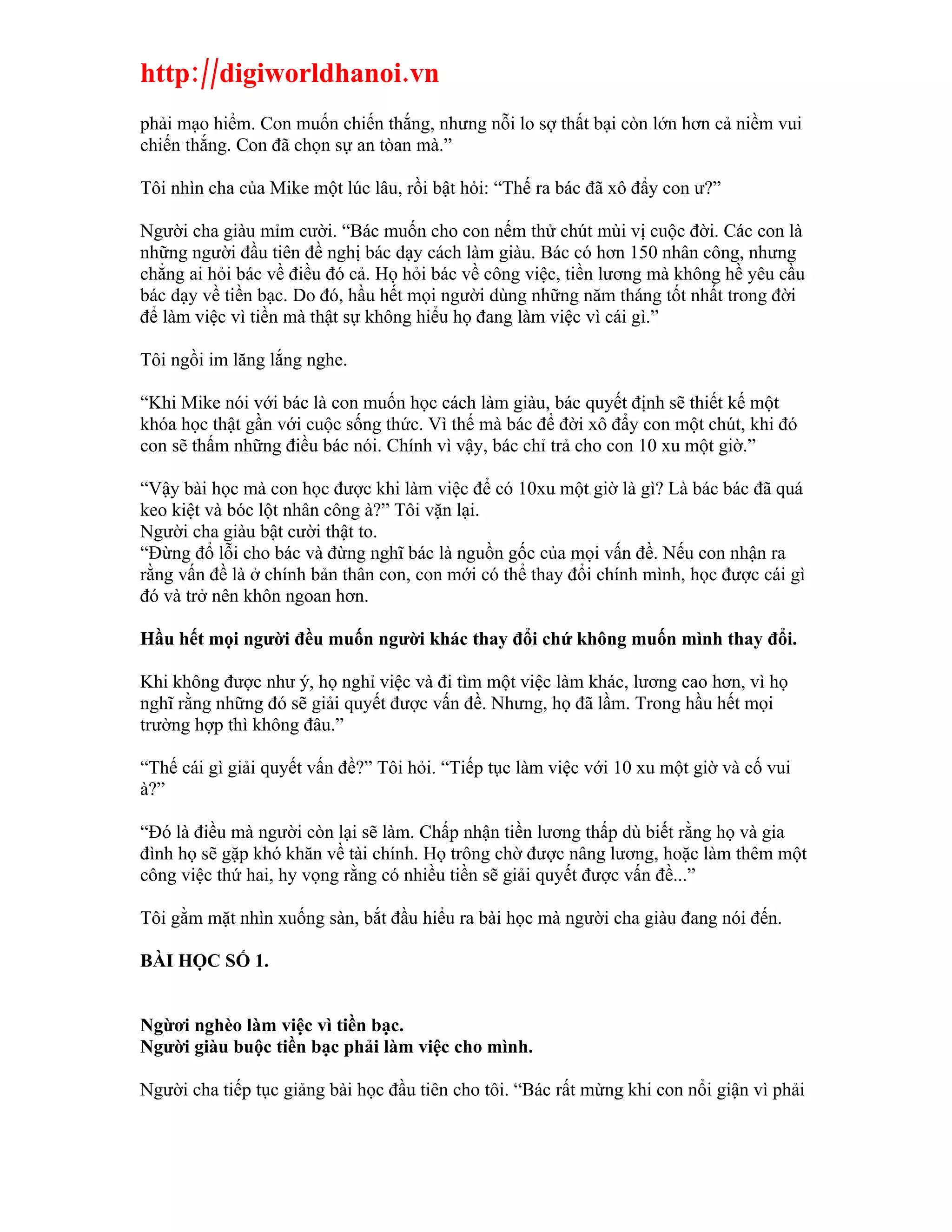 http://digiworldhanoi.vn
phải mạo hiểm. Con muốn chiến thắng, nhưng nỗi lo sợ thất bại còn lớn hơn cả niềm vui
chiến thắng. Con đã chọn sự an tòan mà.”

Tôi nhìn cha của Mike một lúc lâu, rồi bật hỏi: “Thế ra bác đã xô đẩy con ư?”

Người cha giàu mỉm cười. “Bác muốn cho con nếm thử chút mùi vị cuộc đời. Các con là
những người đầu tiên đề nghị bác dạy cách làm giàu. Bác có hơn 150 nhân công, nhưng
chẳng ai hỏi bác về điều đó cả. Họ hỏi bác về công việc, tiền lương mà không hề yêu cầu
bác dạy về tiền bạc. Do đó, hầu hết mọi người dùng những năm tháng tốt nhất trong đời
để làm việc vì tiền mà thật sự không hiểu họ đang làm việc vì cái gì.”

Tôi ngồi im lăng lắng nghe.

“Khi Mike nói với bác là con muốn học cách làm giàu, bác quyết định sẽ thiết kế một
khóa học thật gần với cuộc sống thức. Vì thế mà bác để đời xô đẩy con một chút, khi đó
con sẽ thấm những điều bác nói. Chính vì vậy, bác chỉ trả cho con 10 xu một giờ.”

“Vậy bài học mà con học được khi làm việc để có 10xu một giờ là gì? Là bác bác đã quá
keo kiệt và bóc lột nhân công à?” Tôi vặn lại.
Người cha giàu bật cười thật to.
“Đừng đổ lỗi cho bác và đừng nghĩ bác là nguồn gốc của mọi vấn đề. Nếu con nhận ra
rằng vấn đề là ở chính bản thân con, con mới có thể thay đổi chính mình, học được cái gì
đó và trở nên khôn ngoan hơn.

Hầu hết mọi người đều muốn người khác thay đổi chứ không muốn mình thay đổi.

Khi không được như ý, họ nghỉ việc và đi tìm một việc làm khác, lương cao hơn, vì họ
nghĩ rằng những đó sẽ giải quyết được vấn đề. Nhưng, họ đã lầm. Trong hầu hết mọi
trường hợp thì không đâu.”

“Thế cái gì giải quyết vấn đề?” Tôi hỏi. “Tiếp tục làm việc với 10 xu một giờ và cố vui
à?”

“Đó là điều mà người còn lại sẽ làm. Chấp nhận tiền lương thấp dù biết rằng họ và gia
đình họ sẽ gặp khó khăn về tài chính. Họ trông chờ được nâng lương, hoặc làm thêm một
công việc thứ hai, hy vọng rằng có nhiều tiền sẽ giải quyết được vấn đề...”

Tôi gằm mặt nhìn xuống sàn, bắt đầu hiểu ra bài học mà người cha giàu đang nói đến.

BÀI HỌC SỐ 1.


Ngừơi nghèo làm việc vì tiền bạc.
Người giàu buộc tiền bạc phải làm việc cho mình.

Người cha tiếp tục giảng bài học đầu tiên cho tôi. “Bác rất mừng khi con nổi giận vì phải
 