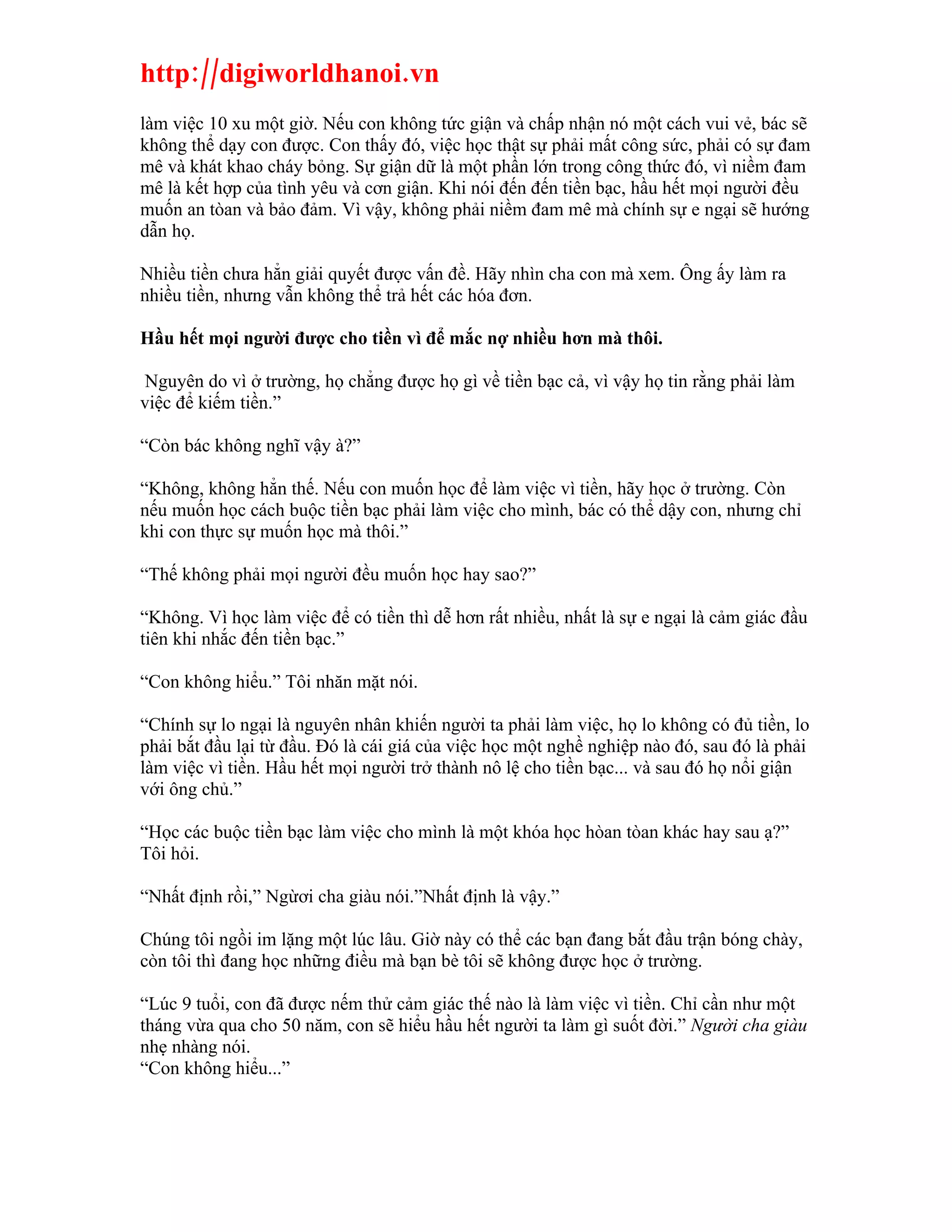 http://digiworldhanoi.vn
làm việc 10 xu một giờ. Nếu con không tức giận và chấp nhận nó một cách vui vẻ, bác sẽ
không thể dạy con được. Con thấy đó, việc học thật sự phải mất công sức, phải có sự đam
mê và khát khao cháy bỏng. Sự giận dữ là một phần lớn trong công thức đó, vì niềm đam
mê là kết hợp của tình yêu và cơn giận. Khi nói đến đến tiền bạc, hầu hết mọi người đều
muốn an tòan và bảo đảm. Vì vậy, không phải niềm đam mê mà chính sự e ngại sẽ hướng
dẫn họ.

Nhiều tiền chưa hẳn giải quyết được vấn đề. Hãy nhìn cha con mà xem. Ông ấy làm ra
nhiều tiền, nhưng vẫn không thể trả hết các hóa đơn.

Hầu hết mọi người được cho tiền vì để mắc nợ nhiều hơn mà thôi.

 Nguyên do vì ở trường, họ chẳng được họ gì về tiền bạc cả, vì vậy họ tin rằng phải làm
việc để kiếm tiền.”

“Còn bác không nghĩ vậy à?”

“Không, không hẳn thế. Nếu con muốn học để làm việc vì tiền, hãy học ở trường. Còn
nếu muốn học cách buộc tiền bạc phải làm việc cho mình, bác có thể dậy con, nhưng chỉ
khi con thực sự muốn học mà thôi.”

“Thế không phải mọi người đều muốn học hay sao?”

“Không. Vì học làm việc để có tiền thì dễ hơn rất nhiều, nhất là sự e ngại là cảm giác đầu
tiên khi nhắc đến tiền bạc.”

“Con không hiểu.” Tôi nhăn mặt nói.

“Chính sự lo ngại là nguyên nhân khiến người ta phải làm việc, họ lo không có đủ tiền, lo
phải bắt đầu lại từ đầu. Đó là cái giá của việc học một nghề nghiệp nào đó, sau đó là phải
làm việc vì tiền. Hầu hết mọi người trở thành nô lệ cho tiền bạc... và sau đó họ nổi giận
với ông chủ.”

“Học các buộc tiền bạc làm việc cho mình là một khóa học hòan tòan khác hay sau ạ?”
Tôi hỏi.

“Nhất định rồi,” Ngừơi cha giàu nói.”Nhất định là vậy.”

Chúng tôi ngồi im lặng một lúc lâu. Giờ này có thể các bạn đang bắt đầu trận bóng chày,
còn tôi thì đang học những điều mà bạn bè tôi sẽ không được học ở trường.

“Lúc 9 tuổi, con đã được nếm thử cảm giác thế nào là làm việc vì tiền. Chỉ cần như một
tháng vừa qua cho 50 năm, con sẽ hiểu hầu hết người ta làm gì suốt đời.” Người cha giàu
nhẹ nhàng nói.
“Con không hiểu...”
 