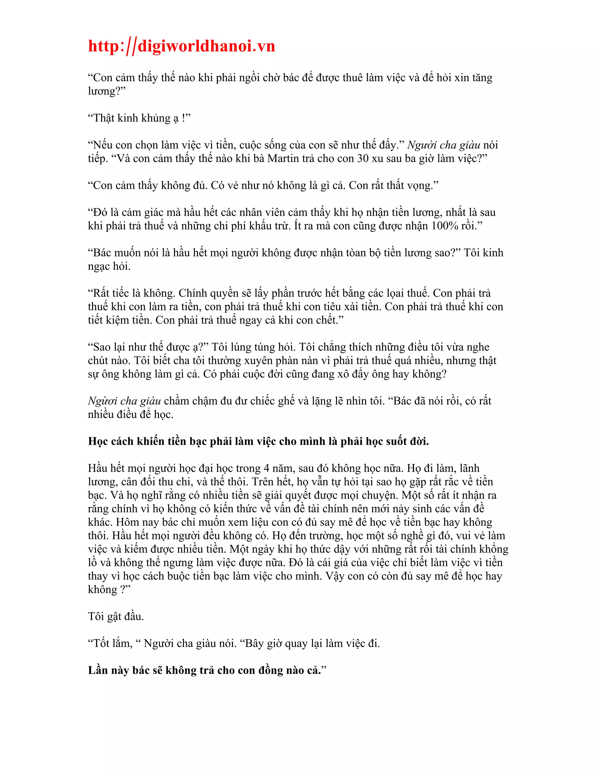 http://digiworldhanoi.vn
“Con cảm thấy thế nào khi phải ngồi chờ bác để được thuê làm việc và để hỏi xin tăng
lương?”

“Thật kinh khủng ạ !”

“Nếu con chọn làm việc vì tiền, cuộc sống của con sẽ như thế đấy.” Người cha giàu nói
tiếp. “Và con cảm thấy thế nào khi bà Martin trả cho con 30 xu sau ba giờ làm việc?”

“Con cảm thấy không đủ. Có vẻ như nó không là gì cả. Con rất thất vọng.”

“Đó là cảm giác mà hầu hết các nhân viên cảm thấy khi họ nhận tiền lương, nhất là sau
khi phải trả thuế và những chi phí khấu trừ. Ít ra mà con cũng được nhận 100% rồi.”

“Bác muốn nói là hầu hết mọi người không được nhận tòan bộ tiền lương sao?” Tôi kinh
ngạc hỏi.

“Rất tiếc là không. Chính quyền sẽ lấy phần trước hết bằng các lọai thuế. Con phải trả
thuế khi con làm ra tiền, con phải trả thuế khi con tiêu xài tiền. Con phải trả thuế khi con
tiết kiệm tiền. Con phải trả thuế ngay cả khi con chết.”

“Sao lại như thế được ạ?” Tôi lúng túng hỏi. Tôi chẳng thích những điều tôi vừa nghe
chút nào. Tôi biết cha tôi thường xuyên phàn nàn vì phải trả thuế quá nhiều, nhưng thật
sự ông không làm gì cả. Có phải cuộc đời cũng đang xô đẩy ông hay không?

Ngừơi cha giàu chầm chậm đu đư chiếc ghế và lặng lẽ nhìn tôi. “Bác đã nói rồi, có rất
nhiều điều để học.

Học cách khiến tiền bạc phải làm việc cho mình là phải học suốt đời.

Hầu hết mọi người học đại học trong 4 năm, sau đó không học nữa. Họ đi làm, lãnh
lương, cân đối thu chi, và thế thôi. Trên hết, họ vẫn tự hỏi tại sao họ gặp rất rắc về tiền
bạc. Và họ nghĩ rằng có nhiều tiền sẽ giải quyết được mọi chuyện. Một số rất ít nhận ra
rằng chính vì họ không có kiến thức về vấn đề tài chính nên mới nảy sinh các vấn đề
khác. Hôm nay bác chỉ muốn xem liệu con có đủ say mê để học về tiền bạc hay không
thôi. Hầu hết mọi người đều không có. Họ đến trường, học một số nghề gì đó, vui vẻ làm
việc và kiếm được nhiều tiền. Một ngày khi họ thức dậy với những rất rối tài chính khổng
lồ và không thể ngưng làm việc được nữa. Đó là cái giá của việc chỉ biết làm việc vì tiền
thay vì học cách buộc tiền bạc làm việc cho mình. Vậy con có còn đủ say mê để học hay
không ?”

Tôi gật đầu.

“Tốt lắm, “ Người cha giàu nói. “Bây giờ quay lại làm việc đi.

Lần này bác sẽ không trả cho con đồng nào cả.”
 
