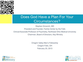 Does God Have a Plan For Your
              Circumstances?
                           Stephen Grcevich, MD
             President and Founder, Family Center by the Falls
Clinical Associate Professor of Psychiatry, Northeast Ohio Medical University
                 Chairman, Board of Directors, Key Ministry



                      Chagrin Valley Men’s Fellowship
                             Chagrin Falls, OH
                             February 25, 2013
 