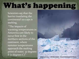 Scientists say that the
barrier insulating the
continental ice caps is
melting.
 “The impacts of
warming temperatures in
Antarctica are likely to
occur first in the
northern sections of the
continent, where
summer temperatures
approach the melting
point of water, 32 degrees
F (0 degrees C).”
 