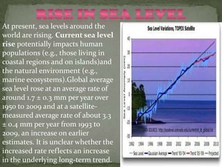 At present, sea levels around the
world are rising. Current sea level
rise potentially impacts human
populations (e.g., those living in
coastal regions and on islands)and
the natural environment (e.g.,
marine ecosystems).Global average
sea level rose at an average rate of
around 1.7 ± 0.3 mm per year over
1950 to 2009 and at a satellite-
measured average rate of about 3.3
± 0.4 mm per year from 1993 to
2009, an increase on earlier
estimates. It is unclear whether the
increased rate reflects an increase
in the underlying long-term trend.
 