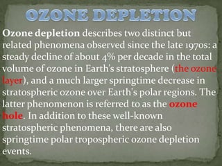 Ozone depletion describes two distinct but
related phenomena observed since the late 1970s: a
steady decline of about 4% per decade in the total
volume of ozone in Earth’s stratosphere (the ozone
layer), and a much larger springtime decrease in
stratospheric ozone over Earth's polar regions. The
latter phenomenon is referred to as the ozone
hole. In addition to these well-known
stratospheric phenomena, there are also
springtime polar tropospheric ozone depletion
events.
 