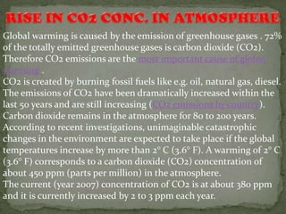 Global warming is caused by the emission of greenhouse gases . 72%
of the totally emitted greenhouse gases is carbon dioxide (CO2).
Therefore CO2 emissions are the most important cause of global
warming .
CO2 is created by burning fossil fuels like e.g. oil, natural gas, diesel.
The emissions of CO2 have been dramatically increased within the
last 50 years and are still increasing (CO2 emissions by country).
Carbon dioxide remains in the atmosphere for 80 to 200 years.
According to recent investigations, unimaginable catastrophic
changes in the environment are expected to take place if the global
temperatures increase by more than 2° C (3.6° F). A warming of 2° C
(3.6° F) corresponds to a carbon dioxide (CO2) concentration of
about 450 ppm (parts per million) in the atmosphere.
The current (year 2007) concentration of CO2 is at about 380 ppm
and it is currently increased by 2 to 3 ppm each year.
 