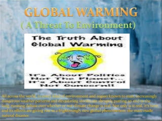 All across the world, in every kind of environment and region known to man, increasingly
dangerous weather patterns and devastating storms are abruptly putting an end to the
long-running debate over whether or not climate change is real. Not only is it real, it's here,
and its effects are giving rise to a frighteningly new global phenomenon: the man-made
natural disaster.
 