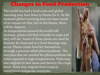 Changes in Food Production
The world has had a food crisis and global
warming may have been to blame for it. At the
moment global warming does not have much
of an impact on this, but in the future, there
will be impacts.
As temperatures around the world will
increase, plants will find it harder to cope and
they will die. Some of these plants are used by
humans for food and so a food shortage may
occur. Plants create food for themselves
through a process called photosynthesis. The
enzymes that are needed for photosynthesis die
when exposed to high temperatures. Pests may
also migrate to new areas and destroy the crops
there. Pests may migrate from tropical
countries to temperate countries.
 