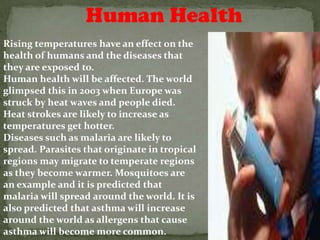 Human Health
Rising temperatures have an effect on the
health of humans and the diseases that
they are exposed to.
Human health will be affected. The world
glimpsed this in 2003 when Europe was
struck by heat waves and people died.
Heat strokes are likely to increase as
temperatures get hotter.
Diseases such as malaria are likely to
spread. Parasites that originate in tropical
regions may migrate to temperate regions
as they become warmer. Mosquitoes are
an example and it is predicted that
malaria will spread around the world. It is
also predicted that asthma will increase
around the world as allergens that cause
asthma will become more common.
 