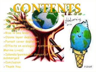 CONTENTS
What is Global Warming
Greenhouse Effect
Causes of global warming
Rise in sea level
Ozone layer depletion
Forest cover depletion
Effects on ecological system(Humans,
Marine Lives)
Islands/peninsular danger of being
submerged
Conclusion
Thank You
 