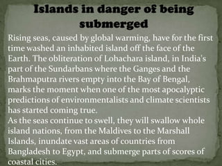 Rising seas, caused by global warming, have for the first
time washed an inhabited island off the face of the
Earth. The obliteration of Lohachara island, in India's
part of the Sundarbans where the Ganges and the
Brahmaputra rivers empty into the Bay of Bengal,
marks the moment when one of the most apocalyptic
predictions of environmentalists and climate scientists
has started coming true.
As the seas continue to swell, they will swallow whole
island nations, from the Maldives to the Marshall
Islands, inundate vast areas of countries from
Bangladesh to Egypt, and submerge parts of scores of
coastal cities.
 