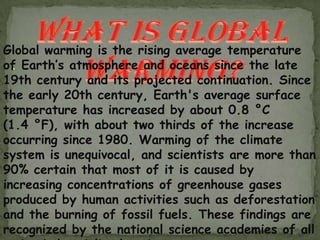 Global warming is the rising average temperature
of Earth’s atmosphere and oceans since the late
  .
19th century and its projected continuation. Since
the early 20th century, Earth's average surface
temperature has increased by about 0.8 °C
(1.4 °F), with about two thirds of the increase
occurring since 1980. Warming of the climate
system is unequivocal, and scientists are more than
90% certain that most of it is caused by
increasing concentrations of greenhouse gases
produced by human activities such as deforestation
and the burning of fossil fuels. These findings are
recognized by the national science academies of all
 