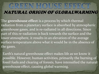 The greenhouse effect is a process by which thermal
radiation from a planetary surface is absorbed by atmospheric
greenhouse gases, and is re-radiated in all directions. Since
part of this re-radiation is back towards the surface and the
lower atmosphere, it results in an elevation of the average
surface temperature above what it would be in the absence of
the gases.

 Earth’s natural greenhouse effect makes life as we know it
 possible. However, human activities, primarily the burning of
 fossil fuels and clearing of forests, have intensified the natural
 greenhouse effect, causing global warming.
 
