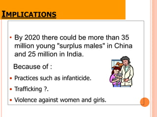IMPLICATIONS
• By 2020 there could be more than 35
million young "surplus males" in China
and 25 million in India.
Because of :
• Practices such as infanticide.
• Trafficking ?.
• Violence against women and girls.
 