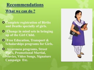 Recommendations
What we can do ?
Complete registration of Births
and Deaths specially of girls.
 Change in mind sets in bringing
up of the Girl Child.
 Free Education, Transport &
Scholarships programs for Girls.
 Awareness programs, Street
Plays, Promotional Martial,
Movies, Video Songs, Signature
Campaign Etc.
 